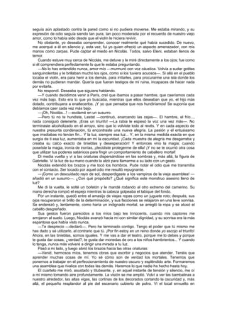 seguía aún aplastado contra la pared como si no pudiera moverse. Me estaba mirando, y su
expresión de odio seguía siendo tan pura, tan poco moderada por el recuerdo de nuestro viejo
amor, como lo había sido desde que el violín le hiciera revivir.
    No obstante, yo deseaba comprender, conocer realmente qué había sucedido. De nuevo,
me acerqué a él en silencio y, esta vez, fui yo quien ofreció un aspecto amenazador, con mis
manos como zarpas. Pude captar el miedo en Nicolás. Todos, salvo Eleni, estaban llenos de
temor.
    Cuando estuve muy cerca de Nicolás, me detuve y le miré directamente a los ojos; fue como
si él comprendiera perfectamente lo que le estaba preguntando.
    —No lo has entendido nunca, amor mío —murmuró con voz cáustica. Volvía a sudar gotitas
sanguinolentas y le brillaban mucho los ojos, como si los tuviera acuosos—. Si allá en el pueblo
tocaba el violín, era para herir a los demás, para irritarles, para procurarme una isla donde los
demás no pudieran mandar. Quería que fueran testigos de mi ruina, incapaces de hacer nada
por evitarla.
    No respondí. Deseaba que siguiera hablando.
    —Y cuando decidimos venir a París, creí que íbamos a pasar hambre, que caeríamos cada
vez más bajo. Esto era lo que yo buscaba, mientras que ellos deseaban que yo, el hijo más
dotado, contribuyera a enaltecerlos. ¡Y yo que pensaba que nos hundiríamos! Se suponía que
debíamos caer cada vez más bajo.
    —¡Oh, Nicolás...! —exclamé en un susurro.
    —Pero tú no te hundiste, Lestat —continuó, enarcando las cejas—. El hambre, el frío...,
nada consiguió detenerte. ¡Eras un triunfo! —La rabia le espesó la voz una vez más—. No
terminaste alcoholizado en el arroyo, sino que lo volviste todo al revés. Y en cada aspecto de
nuestra presunta condenación, tú encontraste una nueva alegría. La pasión y el entusiasmo
que irradiabas no tenían fin... Y la luz, siempre esa luz... Y, en la misma medida exacta en que
surgía de ti esa luz, aumentaba en mí la oscuridad. ¡Cada muestra de alegría me desgarraba y
creaba su calco exacto de tinieblas y desesperación! Y entonces vino la magia; cuando
poseíste la magia, ironía de ironías, ¡decidiste protegerme de ella! ¡Y no se te ocurrió otra cosa
que utilizar tus poderes satánicos para fingir un comportamiento de caballero mortal!
    Di media vuelta y vi a las criaturas dispersándose en las sombras y, más allá, la figura de
Gabrielle. Vi la luz de su mano cuando la alzó para llamarme a su lado con un gesto.
    Nicolás extendió los brazos y me tocó los hombros. Pude notar el odio que me transmitía
con el contacto. Ser tocado por aquel odio me resultó repugnante.
    —¡Como un descuidado rayo de sol, desperdigaste a los vampiros de la vieja asamblea! —
añadió en un susurro—. ¿Con qué propósito? ¿Qué significa este monstruo asesino lleno de
luz?
    Me di la vuelta, le solté un bofetón y le mandé rodando al otro extremo del camerino. Su
mano derecha rompió el espejo mientras la cabeza golpeaba el tabique del fondo.
    Por un instante, quedó entre el amasijo de viejas ropas como un juguete roto; después, sus
ojos recuperaron el brillo de la determinación, y sus facciones se relajaron en una leve sonrisa.
Se enderezó y, lentamente, como haría un indignado mortal, se arregló la ropa y se atusó el
cabello desgreñado.
    Sus gestos fueron parecidos a los míos bajo les Innocents, cuando mis captores me
arrojaron al suelo. Luego, Nicolás avanzó hacia mí con similar dignidad, y su sonrisa era la más
espantosa que había visto nunca.
    —Te desprecio —declaró—. Pero he terminado contigo. Tengo el poder que tú mismo me
has dado y sé utilizarlo, al contrario que tú. ¡Por fin estoy en un reino donde yo escojo el triunfo!
Ahora, en las tinieblas, somos iguales. Y me vas a dar el teatro, porque me lo debes y porque
te gusta dar cosas, ¿verdad?, te gusta dar monedas de oro a los niños hambrientos... Y cuando
lo tenga, nunca más volveré a dirigir una mirada a tu luz.
    Pasó a mi lado, y luego abrió los brazos hacia las otras criaturas:
    —Venid, hermosos míos, tenemos obras que escribir y negocios que atender. Tenéis que
aprender muchas cosas de mí. Yo sé cómo son de verdad los mortales. Tenemos que
ponernos a trabajar en el perfeccionamiento de nuestro oscuro y espléndido arte. Formaremos
una asamblea que rivalice con todas las demás. Haremos lo que nadie ha hecho hasta hoy.
    El cuarteto me miró, asustado y titubeante, y, en aquel instante de tensión y silencio, me oí
a mí mismo tomando aire profundamente. La visión se me amplió. Volví a ver las bambalinas a
nuestro alrededor, las altas vigas, las cortinas de los decorados cortando la oscuridad y, más
allá, el pequeño resplandor al pie del escenario cubierto de polvo. Vi el local envuelto en
 