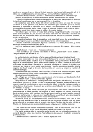 sombras, y comprendí, en un único e ilimitado segundo, todo lo que había sucedido allí. Y vi
cómo una pesadilla daba a luz otra pesadilla, y vi cómo una historia llegaba a su final.
    —El Teatro de los Vampiros —susurré—. Hemos obrado el Rito Oscuro sobre este lugar.
    Ninguna de las criaturas se atrevió a responder. Nicolás apenas mostró una sonrisa.
    Y, al tiempo que daba media vuelta para abandonar el teatro, alcé las manos en un gesto de
invitación al cuarteto para que se acercaran a él. Fue mi despedida.
    No estábamos lejos de las luces del bulevar cuando me detuve en seco. Mil horrores
acudieron a mí sin palabras: que Armand se presentaba para destruirle, que sus nuevos
hermanos y hermanas se cansaban de su frenesí y lo abandonaban, que la mañana lo
sorprendía dando tumbos por las calles, incapaz de encontrar un lugar donde ocultarse del sol.
Levanté los ojos al cielo. No era capaz de hablar o de respirar siquiera.
    Gabrielle me pasó los brazos alrededor de la cintura y me apreté contra ella, hundiendo el
rostro en sus cabellos. Su piel, su cara, sus labios, eran como frío terciopelo, y su amor me
envolvió con una monstruosa pureza que no tenía nada que ver con los corazones humanos,
con la carne humana.
    La levanté del suelo sin dejar de abrazarla y, en la oscuridad, fuimos dos amantes tallados
en la misma piedra, que no guardaban recuerdo de una vida anterior separados.
    —Nicolás ha tomado una decisión, hijo mío —comentó—. Lo hecho, hecho está, y ahora
estás libre de responsabilidades para con él.
    —¿Cómo puedes decir eso, madre? —repliqué en un susurro—. El no sabía... Aún no sabe
que...
    —Déjale, Lestat —insistió ella—. Ya se ocuparán de él.
    —Pero ahora tengo que encontrar a ese diablo de Armand, ¿no es eso? —añadí, abatido—.
Tengo que lograr que les deje en paz.

    La noche siguiente, cuando volví a París, supe que Nicolás ya había visitado a Roget.
    Se había presentado una hora antes golpeando la puerta como un poseso, y, gritando
desde las sombras, había exigido el título de propiedad del teatro y una cantidad de dinero que,
según él, le había prometido. Había amenazado a Roget y a su familia y también le había dicho
al abogado que escribiera a Renaud y su compañía, instalados en Londres, diciéndoles que
volvieran, que había un nuevo teatro aguardándoles y que les esperaba enseguida. Ante la
negativa de Roget, exigió la dirección de los artistas en Londres y empezó a registrar el
escritorio de Roget.
    Al enterarme de esto, monté en silenciosa cólera. Así que aquel demonio inexperto, aquel
monstruo temerario y furioso, quería convertirles a todos en vampiros, ¿no era eso?
    No toleraría que hiciera tal cosa.
    Dije a Roget que enviara un correo a Londres con la advertencia de que Nicolás de Lenfent
había perdido la razón. La compañía no debía regresar.
    Después volví al boulevard du Temple y le encontré ensayando, más excitado y loco de lo
que le había visto nunca. Volvía a lucir las ropas elegantes y las viejas alhajas de la época en
que aún era el hijo predilecto de su padre, pero llevaba el lazo torcido, las medias arrugadas y
el cabello más desgreñado y desaseado que un prisionero de la Bastilla que llevara veinte años
sin mirarse a un espejo.
    Delante de Eleni y los demás, le advertí que no conseguiría nada de mí a menos que me
prometiera que la nueva asamblea de vampiros, el nuevo aquelarre, no mataría o seduciría
jamás a ningún actor o actriz parisinos, que Renaud y su compañía no serían llevados nunca al
Teatro de los Vampiros, ni entonces ni en los años futuros, y que Roget, quien se encargaría
de las finanzas del teatro, no debía recibir nunca el menor daño.
    Nicolás se rió de mí, ridiculizándome como hiciera la noche anterior, pero Eleni le hizo
callar. La mujer estaba horrorizada al enterarse de sus impulsivos proyectos. Fue ella quien
primero formuló la promesa y quien la arrancó a los demás. También fue ella quien intimidó a
Nicolás y le dejó confuso con su atropellado lenguaje antiguo y quien le obligó a aceptar.

   Y fue a Eleni a quien concedí finalmente el control del Teatro de los Vampiros, junto con los
ingresos, revisados por Roget, que le permitieran hacer lo que quisiera con el local.
   Esa noche, antes de dejar su compañía, pedí a la mujer que me contara lo que supiera de
Armand. Gabrielle estaba con nosotros. Nos hallábamos de nuevo en el callejón, cerca de la
puerta de artistas.
   —Armand observa —respondió Eleni—. A veces deja que le vean.
 