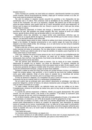 lanzaba hacia mí.
    Como movidos por cuerdas, los otros lobos se volvieron, abandonando también sus presas
recién muertas. Sacudí bruscamente las riendas y dejé que mi montura corriera a su aire, en
línea recta hacia la protección del bosque.
    No volví la cabeza ni siquiera cuando escuché los gruñidos y los chasquidos de las
mandíbulas casi a mi altura. Pero entonces noté la dentellada de los colmillos en el tobillo.
Tomé el otro mosquete, me volví a la izquierda y disparé. Me pareció que el lobo se erguía
sobre las patas traseras, pero quedó fuera de mi visión demasiado pronto para asegurarlo, al
tiempo que la yegua se encabritaba otra vez. Estuve a punto de caer y noté que sus ancas
cedían bajo mi cuerpo.
    Casi habíamos alcanzado el lindero del bosque y desmonté antes de que la yegua
terminara de caer. Me quedaba una pistola cargada. Me volví, sostuve el arma con ambas
manos, apunté de lleno al lobo que se lanzaba sobre mí y le volé el cráneo.
    Quedaban ahora dos alimañas. La yegua emitía unos estentóreos relinchos que se
convirtieron en un agudo alarido de agonía, el sonido más terrible que he oído nunca a criatura
alguna. Los dos lobos habían caído sobre ella.
    Di unos rápidos pasos sobre la nieve, notando la solidez de la tierra rocosa bajo mis pies, y
llegué a los árboles. Si lograba encaramarme a uno, podría cargar de nuevo las armas y
disparar a los lobos desde arriba. Sin embargo, no vi un solo tronco con las ramas lo bastante
bajas para trepar por ellas.
    Probé a subir por un tronco, pero mis pies resbalaron en la corteza helada y caí de nuevo al
suelo mientras los lobos se acercaban. No me daba tiempo a cargar la única pistola que me
quedaba. Tendría que valerme sólo de la maza de estrella y la espada, pues el garrote se me
había caído hacía un buen trecho.
    Creo que, mientras me ponía a duras penas en pie, me di cuenta de que probablemente iba
a morir. Sin embargo, en ningún momento me pasó por la cabeza rendirme. Estaba
enloquecido, lleno de furia. Casi gruñendo, hice frente a las alimañas y miré directamente a los
ojos al más próximo de los dos lobos.
    Abrí las piernas para afirmarme sobre el terreno. Con la maza en la mano izquierda,
desenvainé la espada con la diestra. Los lobos se detuvieron. El primero, después de
sostenerme la mirada, agachó la cabeza y trotó unos pasos hacia un lado. El otro esperó, como
si estuviera pendiente de alguna invisible señal. El primero volvió a mirarme un momento con
aquel aire extrañamente tranquilo, y luego se lanzó hacia adelante.
    Empecé a voltear la maza de modo que la bola con puntas formara círculos a mi alrededor.
Capté mis propios jadeos, casi gruñidos, y me di cuenta de que tenía las rodillas dobladas
como para saltar adelante. Dirigí el arma hacia el costado de la mandíbula del animal,
impulsándola con todas mis fuerzas, pero no conseguí más que rozarle.
    El lobo se apresuró a alejarse y su compañero se puso a correr en círculos a mi alrededor,
avanzando de vez en cuando hacia mí y retirándose inmediatamente.
    No sé cuánto rato se prolongó esto, pero entendí claramente su estrategia. Los lobos se
proponían fatigarme y tenían la fuerza y la astucia necesarias para conseguirlo. Para ellos, la
caza se había convertido en un juego.
    Yo daba vueltas, lanzaba golpes, me defendía hasta casi caer de rodillas en la nieve.
Probablemente, el lance no duró más de media hora, pero no hay modo de medir el tiempo en
una situación así.
    Y, cuando las piernas empezaron a fallarme, intenté una jugada desesperada. Me quedé
inmóvil, con los brazos caídos y las armas a los costados. Y los lobos se acercaron para
acabar conmigo de una vez, como yo esperaba que hicieran.
    En el último instante, volteé la maza, noté cómo la boca golpeaba el hueso, vi la cabeza del
lobo levantada a mi derecha y, con el filo de la espada, le abrí la garganta de un tajo.
    El otro lobo ya estaba a mi lado y noté cómo sus dientes desgarraban mis pantalones. El
animal podía desencajarme la pierna en cuestión de segundos, pero descargué la espada
contra el costado de su hocico, reventándole el ojo. La bola de la maza cayó a continuación
sobre el lobo y éste soltó la presa. Con un salto hacia atrás, encontré el espacio suficiente para
mover la espada otra vez y la hundí hasta la empuñadura en el tórax del animal antes de
retirarla de nuevo.
    Todo había terminado.
    La manada estaba exterminada y yo seguía vivo.
    Y los únicos sonidos en el valle solitario cubierto de nieve eran mi propia respiración y los
quejumbrosos relinchos de mi yegua moribunda, que yacía a unos metros de mí.
 