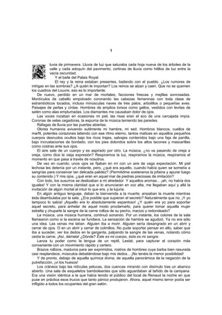 1


             luvia de primavera. Lluvia de luz que saturaba cada hoja nueva de los árboles de la
             calle y cada adoquín del pavimento, cortinas de lluvia como hilillos de luz entre la
             vacía oscuridad.
                 Y el baile del Palais Royal.
                 El rey y la reina estaban presentes, bailando con el pueblo. ¿Los rumores de
intrigas en las sombras? ¿A quién le importan? Los reinos se alzan y caen. Que no se quemen
los cuadros del Louvre, eso es lo importante.
     De nuevo, perdido en un mar de mortales; facciones frescas y mejillas sonrosadas.
Montículos de cabello empolvado coronando las cabezas femeninas con toda clase de
estrambóticos tocados, incluso minúsculas naves de tres palos, arbolillos o pequeñas aves.
Paisajes de perlas y cintas. Hombres de amplios torsos como gallos, vestidos con levitas de
satén como alas emplumadas. Los diamantes me causaban dolor de ojos.
     Las voces rozaban en ocasiones mi piel, las risas eran el eco de una carcajada impía.
Coronas de velas cegadoras, la espuma de la música lamiendo las paredes.
     Ráfagas de lluvia por las puertas abiertas.
     Olores humanos avivando sutilmente mi hambre, mi sed. Hombros blancos, cuellos de
marfil, potentes corazones latiendo con ese ritmo eterno, tantos matices en aquellos pequeños
cuerpos desnudos ocultos bajo los ricos trajes, salvajes contenidos bajo una faja de panilla,
bajo incrustaciones de bordado, con los pies doloridos sobre los altos tacones y mascarillas
como costras ante sus ojos.
     El aire sale de un cuerpo y es aspirado por otro. La música, ¿no va pasando de oreja a
oreja, como dice la vieja expresión? Respiramos la luz, respiramos la música, respiramos el
momento en que pasa a través de nosotros.
     De vez en cuando, unos ojos se fijaban en mí con un aire de vaga expectación. Mi piel
lechosa les detenía por un instante, pero, ¿qué era aquello, cuando había quien se sometía a
sangrías para conservar tan delicada palidez? (Permitidme sosteneros la jofaina y apurar luego
su contenido.) Y mis ojos, ¿qué eran en aquel mar de piedras preciosas de imitación?
     Con todo, los susurros se deslizaban a mi alrededor. Y aquellos aromas... ¡ah, no había dos
iguales! Y con la misma claridad que si lo anunciaran en voz alta, me llegaban aquí y allá la
invitación de algún mortal al intuir lo que era, y la lujuria.
     En algún antiguo lenguaje, daban la bienvenida a la muerte; ansiaban la muerte mientras
ésta deambulaba por la sala. ¿Era posible que supieran el secreto? Naturalmente que no. ¡Y yo
tampoco lo sabía! ¡Aquello era lo absolutamente espantoso! ¿Y quién era yo para soportar
aquel secreto, para anhelar de aquel modo proclamarlo, para querer tomar aquella mujer
esbelta y chuparle la sangre de la carne rolliza de su pecho, macizo y redondeado?
     La música, una música humana, continuó sonando. Por un instante, los colores de la sala
flamearon como si la escena se fundiera. La sensación de hambre se agudizó. Ya no era sólo
una idea. Las venas me latían. Alguien iba a morir. Alguien sería desangrado en un abrir y
cerrar de ojos. O en un abrir y cerrar de colmillos. No pude soportar pensar en ello, saber que
iba a suceder, ver los dedos en la garganta, palpando la sangre de las venas, notando cómo
cedía la carne. ¡Así, dámela! ¿Dónde? Éste es mi cuerpo, ésta es mi sangre.
     Lanza tu poder como la lengua de un reptil, Lestat, para capturar el corazón más
conveniente con un movimiento rápido y certero.
     Brazos rollizos, maduros para ser exprimidos, rostros de hombres cuya barba bien rasurada
casi resplandece, músculos debatiéndose bajo mis dedos... ¡No tenéis la menor posibilidad!
     Y de pronto, debajo de aquella química divina, de aquella panorámica de la negación de la
putrefacción, ¡vi los huesos!
     Los cráneos bajo las ridículas pelucas, dos cuencas mirando con disimulo tras un abanico
abierto. Una sala de esqueletos bamboleantes que sólo aguardaban al tañido de la campana.
Era una visión idéntica a la que había tenido el público del local de Renaud la noche en que
puse en práctica esos trucos que tanto pánico produjeron. Ahora, aquel mismo terror podía ser
infligido a todos los ocupantes del gran salón.
 