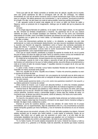 Tenía que salir de allí. Había cometido un terrible error de cálculo: aquello era la muerte,
pero aún podía apartarme de ella si conseguía salir de allí. Sin embargo, me hallaba
enmarañado en una red de seres humanos como si aquel monstruoso lugar fuera una trampa
para un vampiro. No debía apresurar mis movimientos, o, de lo contrario, provocaría el pánico
en el baile. Por ello, me abrí paso con toda la calma posible, hacia las puertas principales.
     Y allí, apoyado contra la pared más alejada de mí como un telón de fondo de satén y
filigrana, como un producto de mi imaginación, distinguí por el rabillo del ojo la presencia de
Armand.
     Armand.
     Si me dirigió alguna llamada sin palabras, no la capté. Si hubo algún saludo, no me apercibí
de ello. Armand se limitaba simplemente a mirarme. Su apariencia era la de una criatura
radiante de joyas y de encajes bordados con festones. Para mí fue como una Cenicienta
descubierta en el baile, como una Bella Durmiente que abriera los ojos bajo un lío de telarañas
y las apartara con un gesto de su mano cálida. La intensidad de su belleza hecha carne me
hizo soltar un jadeo.
     Sí, lucía una indumentaria perfecta de mortal, y, no obstante, su aspecto era aún más
sobrenatural; su rostro era demasiado deslumbrante, sus ojos oscuros resultaban insondables,
y, durante una fracción de segundo, destellaron como si fueran dos ventanas asomadas al
fuego del infierno. Y cuando me llegó su voz, ésta era grave y casi burlona, obligándome a
concentrarme para entenderla: «Llevas toda la noche buscándome» dijo. «Pues bien, aquí
estoy aguardándote. Llevo esperándote toda la velada.»
     Creo que en aquel instante, paralizado e incapaz de apartar la mirada de él, me di cuenta
de que en todos mis años de vagar por esta Tierra no volvería a tener nunca una revelación tan
profunda y detallada del verdadero horror que constituía nuestra especie.
     En mitad de la muchedumbre, Armand parecía de una inocencia qué partía el corazón.
     Sin embargo, cuando le miré vi las criptas y escuché el batir de los timbales. Vi campos
iluminados con antorchas en los que no había estado jamás, escuché difusos encantamientos y
noté en el rostro el calor de voraces fuegos. Y aquellas visiones no surgían de él, sino que las
extraía de mí mismo.
     Y, pese a todo, mortal o inmortal, nunca había resultado Nicolás tan seductor. Ni siquiera
Gabrielle me había cautivado tanto jamás.
     Dios mío, aquello era el amor. Aquello era el deseo. Y todos mis amoríos pasados no eran
ni siquiera la sombra de éste.
     Y me dio la impresión de que Armand, con una especie de murmullo que se abría paso en
mi mente, me hacía saber que había sido un estúpido al haber pensado que las cosas pudieran
ser de otra manera.
     «¿ Quién puede querernos tanto, a ti y a mí, como nos queremos nosotros?» me susurró, y
sus labios parecieron moverse de verdad.
     Otros rostros le miraron. Los vi pasar con absurda lentitud, vi cómo las miradas pasaban
sobre él, vi cómo la luz le bañaba en un nuevo ángulo lleno de matices el agachar la cabeza.
     Avancé hacia él. Me pareció que alzaba su mano derecha y me hacía una seña, pero luego
me pareció que no era así. Armand dio media vuelta y vi ante mí la figura de un muchacho de
cintura estrecha, hombros rectos y pantorrillas largas y firmes bajo las medias de seda; un
muchacho que, al tiempo que abría una puerta, volvía la cabeza y me hacía una nueva seña.
     Me vino a la cabeza una loca idea.
     Fui tras él y me pareció como si nada de lo sucedido hasta entonces se hubiera producido.
No había ninguna cripta bajo les Innocents y Armand no era aquel mismo monstruo antiguo y
temible. De algún modo, estábamos a salvo.
     Éramos la suma de nuestros deseos y esto nos salvaba. El vasto horror de mi propia
inmortalidad, aún no experimentado, dejó de extenderse ante mí y nos encontramos surcando
mares tranquilos guiados por faros familiares, y fue el momento de echarnos el uno en brazos
del otro.
     Una sala oscura nos envolvió, privada y fría. El ruido del baile quedaba muy lejano. Armand
estaba excitado por la sangre que había bebido, y pude captar el poderoso ímpetu de su
corazón. Me indicó con un gesto que me acercara un poco más, y al otro lado de los
ventanales destellaron las luces de los carruajes que pasaban con un mortecino e incesante
traqueteo que hablaba de confort y de seguridad, y de todo lo que constituía París.
     Yo no había muerto. El mundo estaba empezando de nuevo. Extendí los brazos y noté su
corazón contra mí y, gritando a mi Nicolás, traté de advertirle, de decirle que todos nosotros
 