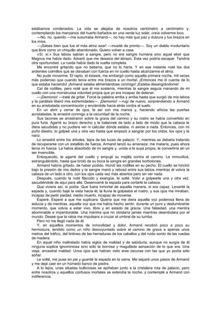 estábamos condenados. La vida se alejaba de nosotros centímetro a centímetro y,
contemplando los manzanos del huerto bañados en una verde luz solar, creía volverme loco.
    —No, no, querido —me susurraba Armand—, no hay más que paz y dulzura y tus brazos en
los míos.
    —¡Sabes bien que fue el más atroz azar! —musité de pronto—. Soy un diablo involuntario
que llora como un chiquillo abandonado. Quiero volver a casa.
    «Sí, sí.» Sus labios sabían a sangre, pero no era sangre humana sino aquel elixir que
Magnus me había dado. Advertí que me desasía del abrazo. Esta vez podría escapar. Tendría
otra oportunidad. La rueda había dado la vuelta completa.
    Me encontré gritando que no bebería, que no lo haría. Y en ese instante noté los dos
ardientes colmillos que se clavaban con fuerza en mi cuello hasta alcanzarme el alma.
    No pude moverme. El rapto, el éxtasis, me embargó como aquella primera noche, mil veces
más poderoso que cuando tenía entre mis brazos a un mortal. ¡Entonces me di cuenta de lo
que estaba haciendo! ¡Armand estaba alimentándose conmigo! ¡Estaba desangrándome!
    Caí de rodillas, pero noté que él me sostenía, mientras la sangre seguía manando de mi
cuello con una monstruosa voluntad propia que yo era incapaz de detener.
    —¡Demonio! —traté de gritar. Forcé la palabra arriba y arriba hasta que surgió de mis labios
y la parálisis liberó mis extremidades—. ¡Demonio! —rugí de nuevo, sorprendiendo a Armand
en su arrebatada concentración y enviándole hacia atrás contra el suelo.
    En un abrir y cerrar de ojos, le así con mis manos y, haciendo añicos las puertas
acristaladas, le arrastré conmigo a la oscuridad de la noche.
    Sus tacones se arrastraron sobre la grava del camino y su rostro se había convertido en
pura furia. Agarré su brazo derecho y le balanceé de lado a lado de modo que la cabeza le
diera sacudidas y no pudiera ver ni calcular dónde estaba, ni asirse a nada. Entonces, con mi
puño diestro, lo golpeé una y otra vez hasta que empezó a sangrar por los oídos, los ojos y la
nariz.
    Lo arrastré entre los árboles, lejos de las luces de palacio. Y, mientras se debatía tratando
de recuperarse con un estallido de fuerza, Armand lanzó su amenaza: me mataría, pues ahora
tenía mi fuerza. La había absorbido de mi sangre y, unida a la suya propia, le convertiría en un
ser invencible.
    Enloquecido, le agarré del cuello y empujé su mejilla contra el camino. Le inmovilicé,
estrangulándolo, hasta que brotó de su boca la sangre en grandes borbotones.
    Armand habría gritado, de haber podido. Hundí las rodillas en su pecho. El cuello se hinchó
bajo la presión de mis dedos y la sangre manó y rebosó entre sus labios mientras él volvía la
cabeza de un lado a otro, con los ojos cada vez más abiertos pero sin ver nada.
    Después, cuando le noté fláccido y exangüe, le solté. Volví a golpearle una y otra vez,
sacudiéndole de aquí para allá. Desenvainé la espada para cortarle la cabeza.
    Que viviera así, si podía. Que fuera inmortal de aquella manera, si era capaz. Levanté la
espada y, cuando bajé la vista hacia él, la lluvia le golpeaba el rostro, y sus ojos me miraban,
incapaz de pedir piedad, medio muerto, incapaz de moverse.
    Esperé. Esperé a que me suplicara. Quería que me diera aquella voz poderosa llena de
astucia y de mentiras, aquella voz que me había hecho sentir, durante un puro y deslumbrante
momento, que volvía a estar vivo, libre y en estado de gracia. Una falsedad, una mentira
abominable e imperdonable. Una mentira que no olvidaría jamás mientras deambulara por el
mundo. Deseé que la rabia me impulsara a cruzar el umbral de su tumba.
    Pero no me llegó nada de él.
    Y, en aquellos momentos de inmovilidad y dolor, Armand recobró poco a poco su
hermosura, tendido como un niño descoyuntado sobre el camino de grava a apenas unos
metros del tráfico, del tintineo de las herraduras de los caballos y del ruido sordo de las ruedas
de madera.
    En aquel niño maltratado había siglos de maldad y de sabiduría, aunque no surgía de él
ninguna súplica ignominiosa sino sólo la borrosa y magullada sensación de lo que era. Una
vieja, ancestral maldad. Unos ojos que habían visto eras oscuras con las que yo podía sólo
soñar.
    Le solté, me puse en pie y guardé la espada en la vaina. Me separé unos pasos de Armand
y me dejé caer en un húmedo banco de piedra.
    A lo lejos, unas siluetas bulliciosas se apiñaban junto a la cristalera rota de palacio, pero
entre nosotros y aquellos confusos mortales se extendía la noche, y contemplé a Armand con
indiferencia.
 