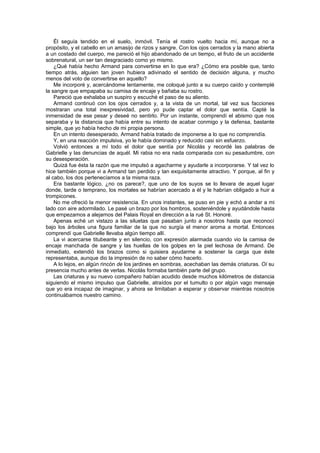 Él seguía tendido en el suelo, inmóvil. Tenía el rostro vuelto hacia mí, aunque no a
propósito, y el cabello en un amasijo de rizos y sangre. Con los ojos cerrados y la mano abierta
a un costado del cuerpo, me pareció el hijo abandonado de un tiempo, el fruto de un accidente
sobrenatural, un ser tan desgraciado como yo mismo.
    ¿Qué había hecho Armand para convertirse en lo que era? ¿Cómo era posible que, tanto
tiempo atrás, alguien tan joven hubiera adivinado el sentido de decisión alguna, y mucho
menos del voto de convertirse en aquello?
    Me incorporé y, acercándome lentamente, me coloqué junto a su cuerpo caído y contemplé
la sangre que empapaba su camisa de encaje y bañaba su rostro.
    Pareció que exhalaba un suspiro y escuché el paso de su aliento.
    Armand continuó con los ojos cerrados y, a la vista de un mortal, tal vez sus facciones
mostraran una total inexpresividad, pero yo pude captar el dolor que sentía. Capté la
inmensidad de ese pesar y deseé no sentirlo. Por un instante, comprendí el abismo que nos
separaba y la distancia que había entre su intento de acabar conmigo y la defensa, bastante
simple, que yo había hecho de mi propia persona.
    En un intento desesperado, Armand había tratado de imponerse a lo que no comprendía.
    Y, en una reacción impulsiva, yo le había dominado y reducido casi sin esfuerzo.
    Volvió entonces a mí todo el dolor que sentía por Nicolás y recordé las palabras de
Gabrielle y las denuncias de aquél. Mi rabia no era nada comparada con su pesadumbre, con
su desesperación.
    Quizá fue ésta la razón que me impulsó a agacharme y ayudarle a incorporarse. Y tal vez lo
hice también porque vi a Armand tan perdido y tan exquisitamente atractivo. Y porque, al fin y
al cabo, los dos pertenecíamos a la misma raza.
    Era bastante lógico, ¿no os parece?, que uno de los suyos se lo llevara de aquel lugar
donde, tarde o temprano, los mortales se habrían acercado a él y le habrían obligado a huir a
trompicones.
    No me ofreció la menor resistencia. En unos instantes, se puso en pie y echó a andar a mi
lado con aire adormilado. Le pasé un brazo por los hombros, sosteniéndole y ayudándole hasta
que empezamos a alejarnos del Palais Royal en dirección a la rué St. Honoré.
    Apenas eché un vistazo a las siluetas que pasaban junto a nosotros hasta que reconocí
bajo los árboles una figura familiar de la que no surgía el menor aroma a mortal. Entonces
comprendí que Gabrielle llevaba algún tiempo allí.
    La vi acercarse titubeante y en silencio, con expresión alarmada cuando vio la camisa de
encaje manchada de sangre y las huellas de los golpes en la piel lechosa de Armand. De
inmediato, extendió los brazos como si quisiera ayudarme a sostener la carga que éste
representaba, aunque dio la impresión de no saber cómo hacerlo.
    A lo lejos, en algún rincón de los jardines en sombras, acechaban las demás criaturas. Oí su
presencia mucho antes de verlas. Nicolás formaba también parte del grupo.
    Las criaturas y su nuevo compañero habían acudido desde muchos kilómetros de distancia
siguiendo el mismo impulso que Gabrielle, atraídos por el tumulto o por algún vago mensaje
que yo era incapaz de imaginar, y ahora se limitaban a esperar y observar mientras nosotros
continuábamos nuestro camino.
 
