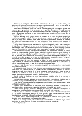 2


    Gabrielle y yo condujimos a Armand a las caballerizas, y allí le ayudé a montar en mi yegua,
pero me dio la impresión de que podía caerse en cualquier momento y decidí montar detrás de
él. De este modo, los tres iniciamos nuestra cabalgada.
    Mientras cruzábamos los campos al galope, medité sobre lo que me disponía a hacer. Me
pregunté qué representaría llevar a Armand a mi guarida. Gabrielle no formuló la menor
protesta y se limitó a dirigirle una mirada de vez en cuando. No capté ninguna reacción por su
parte, y, allí sentado delante de mí, le vi menudo y reservado, liviano como un chiquillo pero en
absoluto infantil.
    Sin duda, Armand había sabido siempre el paradero de la torre; ¿le habían impedido el
paso los barrotes y las verjas? Y ahora, yo mismo me proponía franquearle la entrada. ¿Por
qué no me decía algo Gabrielle? Aquél era el encuentro que habíamos deseado, el momento
que habíamos estado aguardando, pero ella conocía sin duda lo que Armand acababa de
intentar.
    Cuando por fin desmontamos, él se adelantó unos pasos y esperó luego a que yo alcanzara
la verja. Cuando hube puesto la llave en la cerradura, me volví a observarle preguntándome
qué promesas podía uno exigir de un monstruo como aquél antes de abrirle la puerta. ¿Tenían
algún significado para las criaturas de la noche las antiguas leyes de la hospitalidad?
    Sus grandes ojos castaños tenían un aire derrotado, casi somnoliento. Me miró en silencio
durante un instante y luego extendió el brazo izquierdo y cerró los dedos en torno al barrote de
hierro del centro de la verja. Contemplé imponente cómo ésta empezaba a soltarse de la piedra
con un profundo sonido rechinante. Sin embargo, Armand se detuvo en ese momento y se
contentó con doblar un poco el barrote. La incógnita estaba despejada: nuestro congénere
podría haber entrado en la torre en cuanto lo hubiera deseado.
    Examiné la barra de hierro que acababa de doblar. Yo había derrotado a Armand. ¿Sería
capaz también de repetir lo que él acababa de hacer? Lo ignoraba. Y, si era incapaz de
calcular mis propios poderes, ¿cómo podría nunca calcular los suyos?
    —Vamos —dijo Gabrielle con cierta impaciencia, y abrió la marcha escaleras abajo hacia la
cripta de las mazmorras.
    En la estancia hacía el mismo frío de siempre, pues el vigorizante aire primaveral no llegaba
nunca hasta allí. Gabrielle preparó un buen fuego en la vieja chimenea mientras yo encendía
las velas. Armand tomó asiento en el banco de piedra, observándonos, y pude apreciar el
efecto que le producía el calor, el modo en que su cuerpo parecía hacerse un poco más
grande, la manera cómo aspiraba el calor y se llenaba de él.
    Cuando miró a su alrededor, fue como si procediera a absorber la luz de la estancia. Su
mirada era muy clara.
    El efecto que producía el calor y la luz en los vampiros era indescriptible, extraordinario. Y,
pese a ello, la vieja asamblea de aquellos seres había renunciado a ambas cosas.
    Tomé asiento entre los bancos de piedra y dejé que mi mirada, como la de él, vagara por la
amplia cámara de techo bajo.
    Gabrielle había permanecido en pie hasta aquel momento y, llegados a ese punto, se
acercó a Armand. Había extraído un pañuelo del bolsillo y le rozó la cara con él.
    Armand la miró igual que observaba el fuego y las velas y las sombras que se agitaban en
el curvo techo. Su presencia pareció interesarle tan poco como todo lo demás.
    Entonces, con un escalofrío, descubrí que las heridas de su rostro habían casi desaparecido
ya. Los huesos volvían a estar soldados, la forma del rostro era la misma de siempre, y sólo se
le veía un poco demacrado debido a la sangre que había perdido.
    El corazón se me expandió ligeramente, en contra de mi voluntad, como ya me había
sucedido en las almenas de la torre al escuchar su voz.
    Pensé en el dolor que había padecido hacía apenas media hora, en el Palais Royal, cuando
la punzada de sus colmillos en mi cuello había puesto de relieve su falsedad.
    Sentí odio hacia él.
 