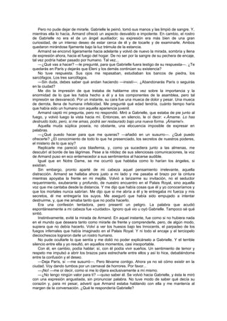 Pero no pude dejar de mirarle. Gabrielle le peinó, tomó sus manos y las limpió de sangre. Y,
mientras ella lo hacía, Armand ofreció un aspecto desvalido e impotente. En cambio, el rostro
de Gabrielle no era el de un ángel auxiliador; su expresión era más bien de una gran
curiosidad, de un intenso deseo de estar cerca de él y de tocarle y de examinarle. Ambos
quedaron mirándose fijamente bajo la luz trémula de la estancia.
    Armand se encorvó ligeramente hacia adelante y volvió de nuevo la mirada, sombría y llena
de expresión ahora, hacia el fuego del hogar. De no ser por la sangre de su pechera de encaje,
tal vez podría haber pasado por humano. Tal vez...
    —¿Qué vas a hacer? —le pregunté, para que Gabrielle fuera testigo de su respuesta—. ¿Te
quedarás en París y dejarás que Eleni y los demás continúen su existencia?
    No tuve respuesta. Sus ojos me repasaban, estudiaban los bancos de piedra, los
sarcófagos. Los tres sarcófagos.
    —Sin duda, debes saber qué andan haciendo —insistí—. ¿Abandonarás París o seguirás
en la ciudad?
    Me dio la impresión de que trataba de hablarme otra vez sobre la importancia y la
enormidad de lo que les había hecho a él y a los componentes de la asamblea, pero tal
impresión se desvaneció. Por un instante, su cara fue una mueca de dolor y pesar. Una mueca
de derrota, llena de humana infelicidad. Me pregunté qué edad tendría, cuánto tiempo haría
que había sido un humano con aquella apariencia juvenil.
    Armand captó mi pregunta, pero no respondió. Miró a Gabrielle, que estaba de pie junto al
fuego, y volvió luego la vista hacia mí. Entonces, en silencio, le oí decir: «.Ámame. Lo has
destruido todo, pero, si me amas, podrá ser restaurado bajo una nueva forma. ¡Ámame!».
    Aquella muda súplica poseía, no obstante, una elocuencia imposible de expresar en
palabras.
    —¿Qué puedo hacer para que me quieras? —añadió en un susurro—. ¿Qué puedo
ofrecerte? ¿El conocimiento de todo lo que he presenciado, los secretos de nuestros poderes,
el misterio de lo que soy?
    Replicarle me pareció una blasfemia, y, como ya sucediera junto a las almenas, me
descubrí al borde de las lágrimas. Pese a la nitidez de sus silenciosas comunicaciones, la voz
de Armand puso en eco enternecedor a sus sentimientos al hacerse audible.
    Igual que en Notre Dame, se me ocurrió que hablaba como lo harían los ángeles, si
existían.
    Sin embargo, pronto aparté de mi cabeza aquel pensamiento irrelevante, aquella
distracción. Armand se hallaba ahora justo a mi lado y me pasaba el brazo por la cintura
mientras apoyaba la frente en mi mejilla. Volvió a lanzarme su invitación, no el seductor
requerimiento, exuberante y profundo, de nuestro encuentro en el Palais Royal, sino aquella
voz que me cantaba desde la distancia. Y me dijo que había cosas que él y yo conoceríamos y
que los mortales nunca sabrían. Me dijo que si me abría a él y le entregaba mi fuerza y mis
secretos, él me entregaría los suyos. Me aseguró que había sido empujado a intentar
destruirme, y, que me amaba tanto que no podía hacerlo.
    Era una confesión tentadora, pero presentí un peligro. La palabra que acudió
espontáneamente a mi cabeza fue «cuidado». Ignoro qué vio u oyó Gabrielle. Tampoco sé qué
sintió.
    Instintivamente, evité la mirada de Armand. En aquel instante, fue como si no hubiera nada
en el mundo que deseara tanto como mirarle de frente y comprenderle, pero, de algún modo,
supiera que no debía hacerlo. Volví a ver los huesos bajo les Innocents, el parpadeo de los
fuegos infernales que había imaginado en el Palais Royal. Y ni todo el encaje y el terciopelo
dieciochescos lograron darle un rostro humano.
    No pude ocultarle lo que sentía y me dolió no poder explicárselo a Gabrielle. Y el terrible
silencio entre ella y yo resultó, en aquellos momentos, casi insoportable.
    Con él, en cambio, podía hablar; sí, con él podía vivir sueños. Un sentimiento de temor y
respeto me impulsó a abrir los brazos para estrecharle entre ellos y así lo hice, debatiéndome
entre la confusión y el deseo.
    —Deja París, sí —me susurró—. Pero llévame contigo. Ahora ya no sé cómo existir en la
ciudad. Voy dando tumbos por un carnaval de horrores. Por favor...
    —¡No! —me oí decir, como si me lo dijera exclusivamente a mí mismo.
    —¿No tengo ningún valor para ti? —quiso saber él. Se volvió hacia Gabrielle, y ésta le miró
con una expresión angustiada, sin pronunciar palabra. No tuve modo de saber qué decía su
corazón y, para mi pesar, advertí que Armand estaba hablando con ella y me mantenía al
margen de la conversación. ¿Qué le respondería Gabrielle?
 
