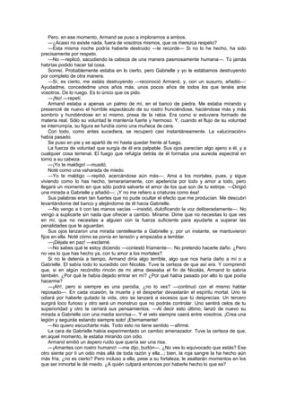 Pero, en ese momento, Armand se puso a implorarnos a ambos.
    —¿Acaso no existe nada, fuera de vosotros mismos, que os merezca respeto?
    —Esta misma noche podría haberte destruido —le recordé— Si no lo he hecho, ha sido
precisamente por respeto.
    —No —replicó, sacudiendo la cabeza de una manera pasmosamente humana—. Tú jamás
habrías podido hacer tal cosa.
    Sonreí. Probablemente estaba en lo cierto, pero Gabrielle y yo le estábamos destruyendo
por completo de otra manera.
    —Sí, es cierto, me estáis destruyendo —reconoció Armand, y, con un susurro, añadió—:
Ayudadme, concededme unos años más, unos pocos años de todos los que tenéis ante
vosotros. Os lo ruego. Es lo único que os pido.
    —¡No! —repetí.
    Armand estaba a apenas un palmo de mí, en el banco de piedra. Me estaba mirando y
presencié de nuevo el horrible espectáculo de su rostro frunciéndose, haciéndose más y más
sombrío y hundiéndose en sí mismo, presa de la rabia. Era como si estuviera formado de
materia real. Sólo su voluntad le mantenía fuerte y hermoso. Y, cuando el flujo de su voluntad
se interrumpía, su figura se fundía como una muñeca de cera.
    Con todo, como antes sucediera, se recuperó casi instantáneamente. La «alucinación»
había pasado.
    Se puso en pie y se apartó de mí hasta quedar frente al fuego.
    La fuerza de voluntad que surgía de él era palpable. Sus ojos parecían algo ajeno a él, y a
cualquier cosa terrenal. El fuego que refulgía detrás de él formaba una aureola espectral en
torno a su cabeza.
    —¡Yo te maldigo! —musitó.
    Noté como una vaharada de miedo.
    —Yo te maldigo —repitió, acercándose aún más—. Ama a los mortales, pues, y sigue
viviendo como lo has hecho, temerariamente, con apetencia por todo y amor a todo, pero
llegará un momento en que sólo podrá salvarte el amor de los que son de tu estirpe. —Dirigió
una mirada a Gabrielle y añadió—: ¡Y no me refiero a criaturas como ésa!
    Sus palabras eran tan fuertes que no pude ocultar el efecto que me producían. Me descubrí
levantándome del banco y alejándome de él hacia Gabrielle.
    —No vengo a ti con las manos vacías —insistió, dulcificando la voz deliberadamente—. No
vengo a suplicarte sin nada que ofrecer a cambio. Mírame. Dime que no necesitas lo que ves
en mí, que no necesitas a alguien con la fuerza suficiente para ayudarte a superar las
penalidades que te aguardan.
    Sus ojos lanzaron una mirada centelleante a Gabrielle y, por un instante, se mantuvieron
fijos en ella. Noté cómo se ponía en tensión y empezaba a temblar.
    —¡Déjala en paz! —exclamé.
    —No sabes qué le estoy diciendo —contestó fríamente—. No pretendo hacerle daño. ¿Pero
no ves lo que has hecho ya, con tu amor a los mortales?
    Si no le detenía a tiempo, Armand diría algo terrible, algo que nos haría daño a mí o a
Gabrielle. El sabía todo lo sucedido con Nicolás. Tuve la certeza de que así era. Y comprendí
que, si en algún recóndito rincón de mi alma deseaba el fin de Nicolás, Armand lo sabría
también. ¿Por qué le había dejado entrar en mí? ¿Por qué había pasado por alto lo que podía
hacerme?
    —¡Ah!, pero si siempre es una parodia, ¿no lo ves? —continuó con el mismo hablar
reposado—. En cada ocasión, la muerte y el despertar devastarán el espíritu mortal. Uno te
odiará por haberle quitado la vida, otro se lanzará a excesos que tú desprecias. Un tercero
surgirá loco furioso y otro será un monstruo que no podrás controlar. Uno sentirá celos de tu
superioridad y otro te cerrará sus pensamientos. —Al decir esto último, lanzó de nuevo su
mirada a Gabrielle con una media sonrisa—. Y el velo siempre caerá entre vosotros. ¡Crea una
legión y seguirás estando siempre solo! ¡Eternamente!
    —No quiero escucharte más. Todo esto no tiene sentido —afirmé.
    La cara de Gabrielle había experimentado un cambio amenazador. Tuve la certeza de que,
en aquel momento, le estaba mirando con odio.
    Armand emitió un áspero ruido que quería ser una risa.
    —¡Amantes con rostro humano! —me dijo, burlón—. ¿No ves lo equivocado que estás? Ese
otro siente por ti un odio más allá de toda razón y ella...; bien, la roja sangre la ha hecho aún
más fría, ¿no es cierto? Pero incluso a ella, pese a su fortaleza, le asaltarán momentos en los
que ser inmortal le dé miedo. ¿A quién culpará entonces por haberle hecho lo que es?
 