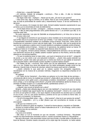 —Estás loco —masculló Gabrielle.
    —Al violinista, trataste de protegerle —continuó—. Pero a ella... A ella no intentaste
protegerla en ningún momento.
    —No digas nada más —repliqué—. Haces que te odie. ¿Es eso lo que quieres?
    —Sea como sea, digo la verdad y tú lo sabes. Pero lo que nunca sabréis, ninguno de los
dos, es toda la profundidad de vuestro odio y resentimiento mutuos. O de los sufrimientos. O
del amor.
    Hizo una pausa y fui incapaz de decir nada. Armand estaba haciendo exactamente lo que
yo temía y yo no encontraba el modo de defenderme.
    —Si me dejas ahora con ésta —prosiguió—, volverás a hacerlo. A Nicolás no le has poseído
nunca. Y ella ya está preguntándose cómo podrá librarse de ti. Y, al contrario que ella, tú no
soportas estar solo.
    No pude responder. Los ojos de Gabrielle se empequeñecieron y el rictus de su boca se
hizo un poco más cruel.
    —Y así llegará el momento en que busques a otros mortales con la renovada esperanza de
que el Rito Oscuro te proporcione el amor que anhelas. Y con estas criaturas recién mutiladas
e impredecibles intentarás moldear tus ciudadelas contra el tiempo. Pues bien, verás cómo se
transforman en prisiones si duran más de medio siglo. Te lo advierto: sólo con la ayuda de los
que son tan poderosos y sabios como tú podrá alzarse la verdadera ciudadela contra el tiempo.
    La ciudadela contra el tiempo... Incluso en mi ignorancia, las palabras tenían su fuerza. El
miedo que había en mí estalló, se expandió hasta abarcar otras mil causas.
    Por un segundo, Armand pareció distante, indescriptiblemente hermoso a la luz del fuego.
Los mechones oscuros de su cabello castaño rozaban apenas su fina frente y tenía los labios
abiertos en una sonrisa beatífica.
    —Ya que no podemos tener el viejo orden, ¿por qué no tenernos el uno al otro? —preguntó
de pronto, y su voz volvió a ser una seductora invitación—. ¿Quién más puede entender tus
sufrimientos? ¿Quién más sabe qué pasó por tu mente esa noche en que saliste al escenario
de tu pequeño teatro y aterrorizaste a todos aquellos a quienes habías amado?
    —No hables de eso —murmuré. Pero sentía que me iba ablandando, arrastrado por sus
ojos y su voz. Estaba muy cerca del éxtasis que me había embargado aquella noche en las
almenas. Usando toda mi fuerza de voluntad, extendí los brazos para asirme a Gabrielle.
    —¿Quién entiende lo que pasó por tu cabeza cuando mis renegados seguidores,
recreándose con la música de tu preciado violinista, imaginaron su espantosa empresa en el
bulevar?
    No repliqué.
    —¡El Teatro de los Vampiros! —Sus labios se estiraron en la más triste de las sonrisas—.
¿Comprende ella la ironía, la crueldad que encierra? ¿Sabe ella lo que sentías cuando salías a
aquel escenario como galán joven y escuchabas al público vitoreándote? ¿Cuando el tiempo
era tu amigo, y no tu enemigo como ahora? ¿Cuando entre bambalinas abrías los brazos y tus
amantes mortales acudían a ti, tu pequeña familia, apretándose contra ti...?
    —Basta, por favor. Te pido que pares.
    —¿Alguien más conoce el tamaño de tu alma?
    Brujería. ¿Había sido utilizada alguna vez con más habilidad? ¿Y qué era lo que nos estaba
diciendo en realidad bajo aquel líquido fluir de palabras hermosas?: «Venid a mí y seré el sol
en torno al cual giréis en órbita, y mis rayos dejarán al descubierto los secretos que os ocultáis
el uno al otro, y así yo, que poseo hechizos y poderes de los que no tenéis la menor idea, os
controlaré y os poseeré y os destruiré».
    —Ya te lo he preguntado antes —dije—. ¿Qué quieres? ¿Qué es lo que quieres de verdad?
    —¡A ti! —respondió—. ¡A ti y a ella! ¡Quiero que nos convirtamos en terceto en esta
encrucijada!
    «¿No que nos rindamos a ti?»
    Sacudí la cabeza en gesto de negativa. Y advertí la misma alarma y repulsión en Gabrielle.
    Armand no mostró enfado; ahora no había malevolencia en él. Y, sin embargo, volvió a decir
en el mismo tono de voz seductor:
    —Te maldigo.
    Fue como si lo recitara.
    —Me ofrecí a ti en el momento en que me venciste —continuó Armand—. Recuérdalo
cuando tus hijos tenebrosos arremetan contra ti, cuando se levanten frente a ti. Recuérdame.
    Me sentí abrumado, más perturbado incluso que tras el triste y horrible adiós a Nicolás en el
local de Renaud. Durante nuestro encuentro en la cripta bajo les Innocents, no había sabido
 