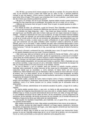 —No. Mi hijo y yo somos de la misma sangre en más de un sentido. En cincuenta años de
vida, no he conocido nunca a nadie más fuerte que yo, salvo mi hijo. Y siempre podemos
corregir lo que nos espera. ¿Cómo vamos a hacerte uno de nosotros si utilizas estas cosas
para echar leña al fuego? Pero quiero que entiendas bien lo que te planteo: ¿qué tienes para
dar de ti mismo que nosotros pudiéramos querer?
    —Mi guía y mi consejo, eso es lo que necesitáis. Apenas habéis iniciado vuestra aventura y
carecéis de unas creencias que os sostengan. No podréis vivir sin un credo, sin un rumbo...
    —Millones de humanos viven sin guía ni credo. Eres tú quien no puede pasarse sin ellos —
protestó Gabrielle.
    Una oleada de dolor, de sufrimiento, surgió de Armand. Pero Gabrielle continuó hablando
con una voz tan monocorde y carente de inflexiones que casi era un monólogo.
    —Yo también me hago preguntas —dijo—. Hay cosas que deseo conocer. No puedo vivir
sin regirme por una filosofía, pero ésta no tiene nada que ver con viejas creencias en dioses o
diablos. —Empezó a deambular de nuevo por la estancia, sin dejar de mirarle mientras hablaba
—. Quiero saber, por ejemplo, por qué existe la belleza, por qué la naturaleza sigue creándola
y cuál es el vínculo entre la vida de una tormenta de relámpagos y las sensaciones que nos
inspira. Si Dios no existe, si estas cosas no están unificadas en un gran sistema metafórico,
¿por qué conservan aún tal poder simbólico sobre nosotros? Lestat lo denomina el Jardín
Salvaje, pero a mí no me basta. Y debo confesar que esto, esta curiosidad desquiciada o como
quieras llamarlo, me aleja de mis víctimas humanas. Me conduce a campo abierto, lejos de las
obras humanas. Y tal vez me aparte de mi hijo, que está bajo el embrujo de todo lo humano y
mortal.
    Se acercó a Armand y entrecerró los ojos, mirándole cara a cara. En aquel momento, nada
en sus gestos delataba que era una mujer. Continuó hablando.
    —Sea como sea, ésta es la linterna con la que ilumino la Senda del Diablo. ¿Con cuál la
has recorrido tú? ¿Qué más has aprendido, aparte de supersticiones y creencias en el diablo?
¿Qué sabes de nuestra especie y de cómo empezó a existir? Respóndenos a eso y quizá valga
para algo. Aunque, por otra parte, puede que tampoco eso sirva para nada.
    Armand estaba estupefacto, sin recursos para ocultar su asombro. Miró a Gabrielle con aire
de confusa candidez. Luego se puso en pie y retrocedió, tratando obviamente de escapar de
ella. Su mirada perdida en el vacío era la de un ser abatido, vencido.
    Se hizo el silencio, y, por un instante, sentí por Armand un extraño impulso protector.
Gabrielle había expresado la verdad desnuda de las cosas que le interesaban, como era su
costumbre desde que yo recordaba, y, como siempre, lo había hecho con su hiriente
indiferencia. Había hablado de lo que le interesaba a ella sin prestar la menor atención a lo que
él sintiera. Ven a un plano distinto, al mío, le había dicho. Y él se había bloqueado, se había
empequeñecido. Su grado de importancia estaba resultando alarmante y no daba muestras de
recuperarse del ataque de Gabrielle.
    Dio media vuelta y avanzó de nuevo hacia el banco como si fuera a sentarse; luego se
dirigió a los sarcófagos y, finalmente, hacia la pared. Era como si aquellas superficies sólidas le
repelieran, como si su mente chocara con un campo invisible que le rechazaba antes de
alcanzarlas.
    Salió de la cámara, adentrándose en la estrecha escalera de piedra, y luego dio la vuelta y
regresó.
    Su mente estaba cerrada ahora, o, peor aún, no había en ella pensamiento alguno. Sólo
pude captar las imágenes desordenadas de lo que veía ante sí, simples objetos materiales que
brillaban bajo su mirada, la puerta tachonada de clavos de hierro, las velas, el fuego del hogar.
Vi una detallada evocación de las calles de París, de los vendedores y de los pregoneros de
periódicos, de los cabriolés, del sonido armonioso de una orquesta, de un horrible estruendo de
palabras y frases de los libros que había leído tan recientemente.
    Todo aquello me resultaba insoportable, pero Gabrielle, con un gesto firme, me indicó que
me quedara donde estaba.
    Algo estaba impregnando la cripta. Algo estaba sucediéndole al aire mismo de la estancia.
    Algo cambió, aunque las velas seguían ardiendo y el fuego seguía crepitando y lamiendo
las piedras ennegrecidas del fondo del hogar, y las ratas seguían corriendo por las mazmorras
de los muertos, debajo de nosotros.
    Armand se detuvo bajo el dintel en arco de la puerta y pareció que transcurrían horas,
aunque no era así; Gabrielle estaba lejos de mí, en un rincón de la cámara, con una expresión
fría en su rostro concentrado y unos ojos tan radiantes como pequeños eran.
 
