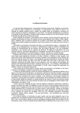 3


                                    La Historia de Armand


     La cámara había desaparecido. Las paredes se habían desvanecido. Llegaban unos jinetes.
Una nube de polvo creciendo en el horizonte. A continuación, unos gritos de terror y un
chiquillo de cabello castaño oscuro, vestido con bastas ropas de campesino, corriendo sin
cesar mientras los jinetes se desataban en una horda. Y el chiquillo debatiéndose a puñetazos
y a patadas tras ser atrapado y arrojado sobre la silla de montar por uno de los jinetes, que se
lo llevaba más allá de los confines del mundo.
     Aquel chiquillo era Armand y el escenario de los hechos, aunque Armand lo ignorara, las
estepas meridionales de Rusia. El chiquillo conocía otras palabras como Madre, Padre, Iglesia,
Dios y Satanás, pero no sabía el nombre de su patria ni del idioma que hablaba, ni que los
jinetes que le habían raptado eran tártaros y que nunca volvería a ver nada de lo que conocía o
amaba.
     Oscuridad, el tumultuoso movimiento del barco y el interminable mareo y, emergiendo del
miedo y de la desesperación, la enorme y deslumbrante jungla de edificios imposibles que
formaba la Constantinopla de los últimos días del Imperio Bizantino, con sus fantásticas
multitudes y sus tarimas para la subasta de esclavos. El balbuceo amenazador de unos
idiomas extraños, amenazas efectuadas en el lenguaje universal de los gestos y, en torno al
chiquillo, los enemigos que no podía distinguir ni calmar, y de los que no podía escapar.
     Pasarían años y años, más de una existencia mortal, antes de que Armand volviera la vista
atrás hasta aquel espantoso momento y le diera nombres e historias a todo aquello: Los
funcionarios de la Corte bizantina que le habrían castrado y los guardianes de los harenes del
Islam que habrían hecho otro tanto, y los orgullosos guerreros mamelucos venidos de Egipto
que se lo habrían llevado con ellos a El Cairo de haber sido más rubio y más fuerte, y los
radiantes venecianos de hablar dulce con sus polainas y con sus chalecos de terciopelo, las
criaturas más deslumbrantes de todas, cristianos igual que él, y, sin embargo, intercambiando
ligeras risas entre ellos mientras le examinaban, y él allí, mudo, incapaz de responder, de
suplicar, incluso de mantener esperanzas.
     Vi los mares que se abrían ante él, el gran vaivén azul del Egeo y el Adriático y, de nuevo,
el mareo en la bodega y el solemne juramento de no seguir viviendo.
     Y luego los grandes palacios moros de Venecia alzándose de la reluciente superficie de la
laguna, y la casa a la que le llevaban, con decenas y decenas de cámaras secretas, y la luz del
cielo apenas entrevista a través de los barrotes de las ventanas, y los otros chicos hablándole
en aquel idioma veneciano tan suave y extraño, y las amenazas y las lisonjas mientras se
convencían, contra todos sus miedos y supersticiones, de los pecados que debía cometer con
el interminable desfile de extraños en aquel ambiente de mármol y luces de antorchas donde
cada cámara se abría a una nueva escena de ternura que se entregaba al mismo deseo ritual,
inexplicable y, por último, cruel.
     Y al fin, una noche, después de días y días de negarse a obedecer, hambriento y dolorido y
privado de hablar con nadie, fue obligado a cruzar de nuevo una de aquellas puertas tal como
estaba, sucio y cegado por la luz tras el encierro en la oscura y lóbrega celda. Y el ser que le
estaba esperando allí, el hombre alto, de rostro enjuto y casi luminoso, vestido de terciopelo
rojo, le tocó con sus fríos dedos tan suavemente que, medio adormilado, el muchacho no lloró
al ver cambiar de manos las monedas. Pero era una cantidad importante. Demasiado
importante. Estaba siendo vendido. Y la cara del hombre... era demasiado lisa; más bien
parecía una máscara.
     En el último instante, el muchacho se puso a gritar, juró que sería obediente, que no se
pelearía más. Que alguien le dijera dónde le llevaban; no volvería a desobedecer, por favor, por
favor. Pero, en el mismo instante en que era arrastrado escaleras abajo hacia el fétido olor de
las cloacas, volvió a notar el contacto de los dedos firmes y delicados de su nuevo amo y, en el
 