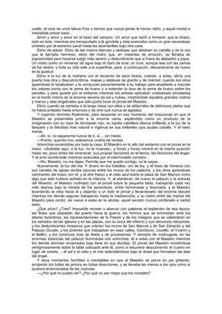 cuello, el roce de unos labios fríos y tiernos que nunca jamás le harían daño, y aquel mortal e
irresistible primer beso.
    Amor y amor y amor en el beso del vampiro. Un amor que bañó a Armand, que le limpió,
esto es todo, mientras era transportado a la góndola y ésta avanzaba como un gran escarabajo
siniestro por el estrecho canal hasta las alcantarillas bajo otra casa.
    Ebrio de placer. Ebrio de las manos blancas y sedosas que alisaban su cabello y de la voz
que le llamaba hermoso; ebrio del rostro que, en instantes de emoción, se llenaba de
expresividad para hacerse luego más sereno y deslumbrante que si fuera de alabastro y joyas.
Un rostro como un remanso de agua bajo el claro de luna: un roce, aunque sea con las yemas
de los dedos, y toda su vida sale a la superficie, para, a continuación, desvanecerse de nuevo
en la quietud.
    Ebrio a la luz de la mañana con el recuerdo de esos besos, cuando, a solas, abría una
puerta tras otra y descubría libros, mapas y estatuas de granito y de mármol, cuando los otros
aprendices le localizaban y le conducían pacientemente a su trabajo para enseñarle a mezclar
los colores puros con la yema de huevo y a extender la laca de la yema de huevo sobre los
paneles, y para guiarle por el andamio mientras los artistas aplicaban cuidadosas pinceladas
en el borde mismo de la enorme escena de sol y nubes, mostrándole aquellos grandes rostros
y manos y alas angelicales que sólo podía tocar el pincel del Maestro.
    Ebrio cuando se sentaba a la larga mesa con ellos y se atiborraba de deliciosos platos que
no había probado hasta entonces y de vino que nunca se agotaba.
    Y cayendo dormido finalmente, para despertar en ese momento del crepúsculo en que el
Maestro se presentaba junto a la enorme cama, espléndido como un producto de la
imaginación con su ropa de terciopelo rojo, su tupida cabellera blanca brillando a la luz de la
lámpara y la felicidad más natural e ingenua en sus brillantes ojos azules cobalto. Y el beso
mortal.
    —Ah, sí, no separarme nunca de ti, sí..., sin miedo.
    —Pronto, querido mío, estaremos unidos de verdad.
    Antorchas encendidas por toda la casa. El Maestro en lo alto del andamio con el pincel en la
mano: «Quédate aquí, a la luz; no te muevas», y horas y horas inmóvil en la misma posición
hasta ver, poco antes del amanecer, sus propias facciones en el lienzo, las facciones del ángel.
Y el amo sonriéndole mientras avanzaba por el interminable corredor...
    —No, Maestro, no me dejes. Permite que me quede contigo, no te vayas...
    Nuevamente, la luz del día. Y dinero en los bolsillos, oro de ley, y el fasto de Venecia con
sus canales de aguas verdes oscuras entre los muros de los palacios, y los otros aprendices
caminando del brazo con él, y el aire fresco y el cielo azul sobre la plaza de San Marcos como
algo que sólo hubiera soñado en la infancia. Y, al atardecer, de nuevo el palazzo y la entrada
del Maestro, el Maestro inclinado con el pincel sobre la pequeña tabla, trabajando cada vez
más deprisa bajo la mirada de los aprendices, entre horrorizada y fascinada, y el Maestro
levantando la vista hacia él y dejando a un lado el pincel y llevándoselo del enorme estudio
mientras los demás seguían trabajando hasta la medianoche, y su rostro entre las manos del
Maestro para recibir, de nuevo a solas en la alcoba, aquel secreto (nunca contárselo a nadie)
beso.
    ¿Dos años? ¿Tres? Imposible recrear o abarcar con palabras el esplendor de esa época:
las flotas que zarpaban del puerto hacia la guerra, los himnos que se entonaban ante los
altares bizantinos, las representaciones de la Pasión y de los milagros que se celebraban en
los estrados de las iglesias y en las plazas, con su boca del infierno y sus demonios retozones,
y los deslumbrantes mosaicos que cubrían los muros de San Marcos y de San Zanipolo y del
Palazzo Ducale, y los pintores que trabajaban en esas calles, Giambono, Uccello, el Vivarini y
el Bellini, y los continuos días de fiesta y de procesiones. Y siempre de madrugada, en las
enormes estancias del palazzo iluminadas con antorchas, él a solas con el Maestro mientras
los demás dormían encerrados bajo llave en sus alcobas. El pincel del Maestro moviéndose
vertiginosamente sobre la tabla colocada ante él, como si estuviera descubriendo el cuadro en
lugar de crearlo...; el sol y el cielo y el mar extendiéndose bajo el dosel que formaban las alas
del ángel.
    Y esos momentos horribles e inevitables en que el Maestro se ponía en pie gritando,
arrojando los botes de pintura en todas direcciones, y se llevaba las manos a los ojos como si
quisiera arrancárselos de las cuencas.
    —¿Por qué no puedo ver? ¿Por qué no veo mejor que los mortales?
 