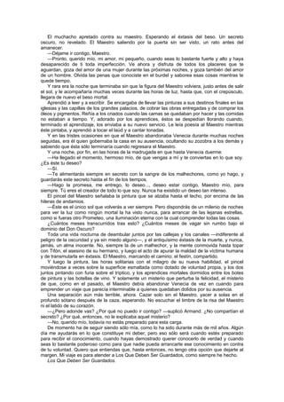 El muchacho apretado contra su maestro. Esperando el éxtasis del beso. Un secreto
oscuro, no revelado. El Maestro saliendo por la puerta sin ser visto, un rato antes del
amanecer.
    —Déjame ir contigo, Maestro.
    —Pronto, querido mío, mi amor, mi pequeño, cuando seas lo bastante fuerte y alto y haya
desaparecido de ti toda imperfección. Ve ahora y disfruta de todos los placeres que te
aguardan, goza del amor de una mujer durante las próximas noches, y goza también del amor
de un hombre. Olvida las penas que conociste en el burdel y saborea esas cosas mientras te
quede tiempo.
    Y rara era la noche que terminaba sin que la figura del Maestro volviera, justo antes de salir
el sol, y le acompañaría muchas veces durante las horas de luz, hasta que, con el crepúsculo,
llegara de nuevo el beso mortal.
    Aprendió a leer y a escribir. Se encargaba de llevar las pinturas a sus destinos finales en las
iglesias y las capillas de los grandes palacios, de cobrar las obras entregadas y de comprar los
óleos y pigmentos. Reñía a los criados cuando las camas se quedaban por hacer y las comidas
no estaban a tiempo. Y, adorado por los aprendices, éstos se despedían llorando cuando,
terminado el aprendizaje, los enviaba a su nuevo servicio. Le leía poesía al Maestro mientras
éste pintaba, y aprendió a tocar el laúd y a cantar tonadas.
    Y en las tristes ocasiones en que el Maestro abandonaba Venecia durante muchas noches
seguidas, era él quien gobernaba la casa en su ausencia, ocultando su zozobra a los demás y
sabiendo que ésta sólo terminaría cuando regresara el Maestro.
    Y una noche, por fin, en las horas de la madrugada en que hasta Venecia duerme:
    —Ha llegado el momento, hermoso mío, de que vengas a mí y te conviertas en lo que soy.
¿Es éste tu deseo?
    —Sí.
    —Te alimentarás siempre en secreto con la sangre de los malhechores, como yo hago, y
guardarás este secreto hasta el fin de los tiempos.
    —Hago la promesa, me entrego, lo deseo..., deseo estar contigo, Maestro mío, para
siempre. Tú eres el creador de todo lo que soy. Nunca ha existido un deseo tan intenso.
    El pincel del Maestro señalaba la pintura que se alzaba hasta el techo, por encima de las
hileras de andamios.
    —Éste es el único sol que volverás a ver siempre. Pero dispondrás de un milenio de noches
para ver la luz como ningún mortal la ha visto nunca, para arrancar de las lejanas estrellas,
como si fueras otro Prometeo, una iluminación eterna con la cual comprender todas las cosas.
    ¿Cuántos meses transcurridos tras esto? ¿Cuántos meses de vagar sin rumbo bajo el
dominio del Don Oscuro?
    Toda una vida nocturna de deambular juntos por las callejas y los canales —indiferente al
peligro de la oscuridad y ya sin miedo alguno—, y el antiquísimo éxtasis de la muerte, y nunca,
jamás, un alma inocente. No, siempre la de un malhechor, y la mente conmovida hasta topar
con Tifón, el asesino de su hermano, y luego el acto de apurar la maldad de la víctima humana
y de transmutarla en éxtasis. El Maestro, marcando el camino; el festín, compartido.
    Y luego la pintura, las horas solitarias con el milagro de su nueva habilidad, el pincel
moviéndose a veces sobre la superficie esmaltada como dotado de voluntad propia, y los dos
juntos pintando con furia sobre el tríptico, y los aprendices mortales dormidos entre los botes
de pintura y las botellas de vino. Y solamente un misterio que perturba la felicidad, el misterio
de que, como en el pasado, el Maestro debía abandonar Venecia de vez en cuando para
emprender un viaje que parecía interminable a quienes quedaban dolidos por su ausencia.
    Una separación aún más terrible, ahora. Cazar solo sin el Maestro, yacer a solas en el
profundo sótano después de la caza, esperando. No escuchar el timbre de la risa del Maestro
ni el latido de su corazón.
    —¿Pero adonde vas? ¿Por qué no puedo ir contigo? —suplicó Armand. ¿No compartían el
secreto? ¿Por qué, entonces, no le explicaba aquel misterio?
    —No, querido mío, todavía no estás preparado para esta carga.
    De momento ha de seguir siendo sólo mía, como lo ha sido durante más de mil años. Algún
día me ayudarás en lo que constituye mi deber, pero eso sólo será cuando estés preparado
para recibir el conocimiento, cuando hayas demostrado querer conocerlo de verdad y cuando
seas lo bastante poderoso como para que nadie pueda arrancarte ese conocimiento en contra
de tu voluntad. Quiero que entiendas que, hasta entonces, no tengo otra opción que dejarte al
margen. Mi viaje es para atender a Los Que Deben Ser Guardados, como siempre he hecho.
    Los Que Deben Ser Guardados.
 