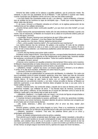 Armand les daba vueltas en la cabeza a aquellas palabras, que le producían miedo. No
obstante, lo peor era que apartaban de él al Maestro. Y sólo aprendió a superar ese miedo
cuando comprobó que el Maestro volvía a él una y otra vez tras estas ausencias.
    —Los Que Deben Ser Guardados están en paz, o en silencio —decía el Maestro, al tiempo
que se quitaba de los hombros la capa de terciopelo roja—. Puede que nunca lleguemos a
saber nada más del tema.
    Y, de nuevo, Armand y el Maestro volcados en el festín, en la sigilosa persecución de los
malhechores por las callejas venecianas.
    ¿Cuánto tiempo podría haber continuado aquello? ¿Lo que dura una vida mortal? ¿Lo que
duran cien?
    Y había transcurrido aproximadamente medio año de esta tenebrosa felicidad, cuando una
noche, tras el crepúsculo, el Maestro se incorporó de su ataúd en el profundo sótano justo por
encima del agua y anunció:
    —¡Levántate, Armand, tenemos que marcharnos de aquí! ¡Ellos están aquí!
    —¿Ellos, Maestro? ¿Quiénes? ¿Los Que Deben Ser Guardados?
    —No, querido mío. Los otros. ¡Vamos, debemos darnos prisa!
    —Pero, ¿cómo pueden hacernos daño? ¿Por qué tenemos que marcharnos?
    Los rostros blancos tras las ventanas, los golpes a las puertas. El ruido de los cristales
rotos. El Maestro volviendo la vista a un lado y a otro para contemplar los cuadros. El olor a
humo. El olor a brea ardiendo. Los misteriosos asaltantes subían del sótano, y también bajaban
del piso superior.
    —¡Corre! ¡No hay tiempo para poner nada a salvo!
    Escaleras arriba hasta el techo. Unas figuras oscuras y encapuchadas blandiendo antorchas
a través del umbral, el fuego rugiendo en las habitaciones de la planta baja, haciendo estallar
las ventanas y envolviendo en llamas la escalera. Todos los cuadros destruidos.
    —¡Al tejado, Armand, vamos!
    ¡Criaturas como nosotros con aquellas siniestras indumentarias! Otros seres como nosotros.
El Maestro dispersándolas en todas direcciones mientras corría escaleras arriba; los huesos de
las criaturas quebrándose al golpearse contra el techo y las paredes.
    —¡Blasfemo, hereje! —gritaron las voces. Los brazos agarraron a Armand y no le soltaron.
Y arriba, en lo alto de la escalera, el Maestro se volvió hacia él y gritó:
    —¡Armand! ¡Confía en tus fuerzas y ven!
    Pero las criaturas se apelotonaban en persecución del Maestro, le rodeaban. Por cada una
que él estrellaba contra la pared encalada, aparecían otras tres, hasta que más de cincuenta
antorchas envolvieron las ropas de terciopelo del Maestro, sus largas mangas rojas y su
cabello blanco. El fuego se alzó hasta el techo con un rugido mientras le consumía,
transformado en una antorcha viviente; y, con todo, incluso envuelto en llamas, el Maestro se
defendía quemando a sus atacantes mientras éstos arrojaban las teas a sus pies como si
fueran astillas de leña.
    Armand, mientras tanto, fue conducido abajo y sacado de la casa en llamas junto con los
aprendices mortales, que chillaban de terror. Y fue llevado lejos de Venecia, surcando las
aguas, entre gritos y sollozos, en las entrañas de un buque tan aterrador como la nave de los
esclavos, hasta salir a mar abierto bajo el cielo de la noche.
    —¡Blasfemo, blasfemo! —La fogata cada vez mayor, y el círculo de figuras encapuchadas a
su alrededor, y el cántico más y más estentóreo—: ¡Al fuego!
    Y mientras Armand contemplaba la escena, petrificado, vio cómo los aprendices mortales,
sus hermanos, sus únicos hermanos, lanzaban alaridos de pánico mientras eran arrojados por
el aire hasta caer en el seno de las llamas.
    —¡No, basta, deteneos...! ¡Ellos son inocentes! ¡Por el amor de Dios, basta! ¡Son
inocentes...!
    Armand gritaba y gritaba, pero había llegado su turno. Pese a su resistencia, le estaban
levantando del suelo con la intención de lanzarle hacia lo alto para que fuera a caer en la pira.
    —¡Maestro, ayúdame! —exclamó. Tras esto, las palabras dieron paso a un único y
prolongado grito lastimero.
    Furioso, se debatió enérgicamente entre los gritos y patadas.
    Pero advirtió que le habían arrastrado lejos del fuego, que le habían rescatado y devuelto a
la vida. Y se encontró tendido en el suelo contemplando el cielo. Las llamas parecían lamer las
estrellas, pero estaban lejos de él y ya no podía ni sentir su calor. Armand apreció el olor de
sus ropas quemadas y de su cabello chamuscado. Lo peor era el dolor que sentía en el rostro y
en las manos; la sangre seguía rezumando de él y apenas era capaz de mover los labios...
 