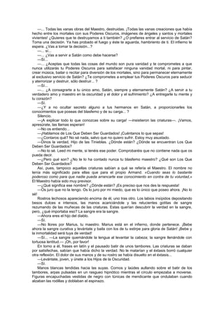 —... Todas las vanas obras del Maestro, destruidas. ¡Todas las vanas creaciones que había
hecho entre los mortales con sus Poderes Oscuros, imágenes de ángeles y santos y mortales
vivientes! ¿Quieres que te destruyamos a ti también? ¿O prefieres entrar al servicio de Satán?
Toma una decisión. Ya has probado el fuego y éste te aguarda, hambriento de ti. El infierno te
espera. ¿Vas a tomar la decisión...?
    —... sí...
    —... ¿Vas a servir a Satán como debe hacerse?
    —Sí...
    —... ¿Aceptas que todas las cosas del mundo son pura vanidad y te comprometes a que
nunca utilizarás tu Poderes Oscuros para satisfacer ninguna vanidad mortal, ni para pintar,
crear música, bailar o recitar para diversión de los mortales, sino para permanecer eternamente
al exclusivo servicio de Satán? ¿Te comprometes a emplear tus Poderes Oscuros para seducir
y aterrorizar y destruir, sólo destruir... ?
    —Sí...
    —... ¿A consagrarte a tu único amo, Satán, siempre y eternamente Satán? ¿A servir a tu
verdadero amo y maestro en la oscuridad y el dolor y el sufrimiento? ¿A entregarle tu mente y
tu corazón?
    —Sí.
    —¿Y a no ocultar secreto alguno a tus hermanos en Satán, a proporcionarles los
conocimientos que poseas del blasfemo y de su carga... ?
    Silencio.
    —¡A explicar todo lo que conozcas sobre su carga! —insistieron las criaturas—. ¡Vamos,
apresúrate, las llamas esperan!
    —No os entiendo...
    —¡Hablamos de Los Que Deben Ser Guardados! ¡Cuéntanos lo que sepas!
    —¿Contaros qué? No sé nada, salvo que no quiero sufrir. Estoy muy asustado.
    —Dinos la verdad, Hijo de las Tinieblas. ¿Dónde están? ¿Dónde se encuentran Los Que
Deben Ser Guardados?
    —No lo sé. Leed mi mente, si tenéis ese poder. Comprobaréis que no contiene nada que os
pueda decir.
    —¿Pero qué son? ¿No te lo ha contado nunca tu blasfemo maestro? ¿Qué son Los Que
Deben Ser Guardados?
    Así, pues, tampoco aquellas criaturas sabían a qué se refería el Maestro. El nombre no
tenía más significado para ellas que para el propio Armand. «Cuando seas lo bastante
poderoso como para que nadie pueda arrancarte ese conocimiento en contra de tu voluntad,»
El Maestro había sido muy previsor.
    —¿Qué significa ese nombre? ¿Dónde están? ¡Es preciso que nos des la respuesta!
    —Os juro que no la tengo. Os lo juro por mi miedo, que es lo único que poseo ahora. ¡No lo
sé!
    Rostros lechosos apareciendo encima de él, uno tras otro. Los labios insípidos depositando
besos dulces e intensos, las manos acariciándole y las relucientes gotitas de sangre
rezumando de las muñecas de las criaturas. Estas querían descubrir la verdad en la sangre,
pero, ¿qué importaba eso? La sangre era la sangre.
    —Ahora eres el hijo del diablo.
    —Sí.
    —No llores por Marius, tu maestro. Marius está en el infierno, donde pertenece. ¡Bebe
ahora la sangre curativa y levántate y baila con los de tu estirpe para gloria de Satán! ¡Bebe y
la inmortalidad será tuya de verdad!
    —Sí... —La sangre quemándole la lengua al levantar la cabeza; la sangre llenándole con
tortuosa lentitud.— ¡Oh, por favor!
    En torno a él, frases en latín y el pausado batir de unos tambores. Las criaturas se daban
por satisfechas, sabían que había dicho la verdad. No le matarían y el éxtasis borró cualquier
otra reflexión. El dolor de sus manos y de su rostro se había disuelto en el éxtasis...
    —Levántate, joven, y únete a los Hijos de la Oscuridad.
    —Sí.
    Manos blancas tendidas hacia las suyas. Cornos y laúdes aullando sobre el batir de los
tambores, arpas pulsadas en un rasgueo hipnótico mientras el círculo empezaba a moverse.
Figuras encapuchadas vestidas de negro con túnicas de mendicante que ondulaban cuando
alzaban las rodillas y doblaban el espinazo.
 