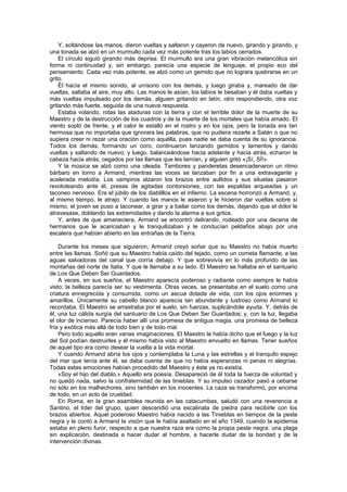 Y, soltándose las manos, dieron vueltas y saltaron y cayeron de nuevo, girando y girando, y
una tonada se alzó en un murmullo cada vez más potente tras los labios cerrados.
    El círculo siguió girando más deprisa. El murmullo era una gran vibración melancólica sin
forma ni continuidad y, sin embargo, parecía una especie de lenguaje, el propio eco del
pensamiento. Cada vez más potente, se alzó como un gemido que no lograra quebrarse en un
grito.
    Él hacía el mismo sonido, al unísono con los demás, y luego giraba y, mareado de dar
vueltas, saltaba al aire, muy alto. Las manos le asían, los labios le besaban y él daba vueltas y
más vueltas impulsado por los demás, alguien gritando en latín, otro respondiendo, otra voz
gritando más fuerte, seguida de una nueva respuesta.
    Estaba volando, rotas las ataduras con la tierra y con el terrible dolor de la muerte de su
Maestro y de la destrucción de los cuadros y de la muerte de los mortales que había amado. El
viento sopló de frente, y el calor le estalló en el rostro y en los ojos, pero la tonada era tan
hermosa que no importaba que ignorara las palabras, que no pudiera rezarle a Satán o que no
supiera creer ni rezar una oración como aquélla, pues nadie se daba cuenta de su ignorancia.
Todos los demás, formando un coro, continuaron lanzando gemidos y lamentos y dando
vueltas y saltando de nuevo; y luego, balanceándose hacia adelante y hacia atrás, echaron la
cabeza hacia atrás, cegados por las llamas que les lamían, y alguien gritó «¡Sí, SÍ!».
    Y la música se alzó como una oleada. Tambores y panderetas desencadenaron un ritmo
bárbaro en torno a Armand, mientras las voces se lanzaban por fin a una extravagante y
acelerada melodía. Los vampiros alzaron los brazos entre aullidos y sus siluetas pasaron
revoloteando ante él, presas de agitadas contorsiones, con las espaldas arqueadas y un
taconeo nervioso. Era el júbilo de los diablillos en el infierno. La escena horrorizó a Armand, y,
al mismo tiempo, le atrajo. Y cuando las manos le asieron y le hicieron dar vueltas sobre sí
mismo, el joven se puso a taconear, a girar y a bailar como los demás, dejando que el dolor le
atravesase, doblando las extremidades y dando la alarma a sus gritos.
    Y, antes de que amaneciera, Armand se encontró delirando, rodeado por una decena de
hermanos que le acariciaban y le tranquilizaban y le conducían peldaños abajo por una
escalera que habían abierto en las entrañas de la Tierra.

    Durante los meses que siguieron, Armand creyó soñar que su Maestro no había muerto
entre las llamas. Soñó que su Maestro había caído del tejado, como un cometa flamante, a las
aguas salvadoras del canal que corría debajo. Y que sobrevivía en lo más profundo de las
montañas del norte de Italia. Y que le llamaba a su lado. El Maestro se hallaba en el santuario
de Los Que Deben Ser Guardados.
    A veces, en sus sueños, el Maestro aparecía poderoso y radiante como siempre le había
visto; la belleza parecía ser su vestimenta. Otras veces, se presentaba en el suelo como una
criatura ennegrecida y consumida, como un ascua dotada de vida, con los ojos enormes y
amarillos. Únicamente su cabello blanco aparecía tan abundante y lustroso como Armand lo
recordaba. El Maestro se arrastraba por el suelo, sin fuerzas, suplicándole ayuda. Y, detrás de
él, una luz cálida surgía del santuario de Los Que Deben Ser Guardados; y, con la luz, llegaba
el olor de incienso. Parecía haber allí una promesa de antigua magia, una promesa de belleza
fría y exótica más allá de todo bien y de todo mal.
    Pero todo aquello eran vanas imaginaciones. El Maestro le había dicho que el fuego y la luz
del Sol podían destruirles y él mismo había visto al Maestro envuelto en llamas. Tener sueños
de aquel tipo era como desear la vuelta a la vida mortal.
    Y cuando Armand abría los ojos y contemplaba la Luna y las estrellas y el tranquilo espejo
del mar que tenía ante él, se daba cuenta de que no había esperanzas ni penas ni alegrías.
Todas estas emociones habían procedido del Maestro y éste ya no existía.
    «Soy el hijo del diablo.» Aquello era poesía. Desapareció de él toda la fuerza de voluntad y
no quedó nada, salvo la confraternidad de las tinieblas. Y su impulso cazador pasó a cebarse
no sólo en los malhechores, sino también en los inocentes. La caza se transformó, por encima
de todo, en un acto de crueldad.
    En Roma, en la gran asamblea reunida en las catacumbas, saludó con una reverencia a
Santino, el líder del grupo, quien descendió una escalinata de piedra para recibirle con los
brazos abiertos. Aquel poderoso Maestro había nacido a las Tinieblas en tiempos de la peste
negra y le contó a Armand la visión que le había asaltado en el año 1349, cuando la epidemia
estaba en pleno furor, respecto a que nuestra raza era como la propia peste negra: una plaga
sin explicación, destinada a hacer dudar al hombre, a hacerle dudar de la bondad y de la
intervención divinas.
 