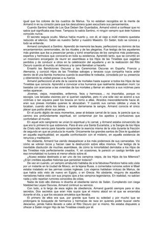 igual que los colores de los cuadros de Marius. Ya no estaban recogidos en la mente de
Armand ni en su corazón para que los descubriera quien escuchara sus pensamientos.
    Cuando Santino habló de Los Que Deben Ser Guardados, Armand volvió a confesar que no
sabía qué significaba esa frase. Tampoco lo sabía Santino, ni ningún vampiro que éste hubiera
conocido nunca.
    El secreto seguía oculto. Marius había muerto y, con él, el viejo e inútil misterio quedaba
reducido al silencio. Satán es nuestro Señor y nuestro Maestro. En Satán, todo se conoce y
todo se entiende.
    Armand complació a Santino. Aprendió de memoria las leyes, perfeccionó su dominio de los
encantamientos ceremoniales, de los rituales y de las plegarias. Fue testigo de los aquelarres
más grandes que iba a presenciar jamás y tomó enseñanzas de los vampiros más poderosos,
expertos y hermosos que conocería en toda su existencia. Aprendió tanto, que se convirtió en
un misionero encargado de reunir en asambleas a los Hijos de las Tinieblas que vagaban
perdidos y de conducir a otros en la celebración del aquelarre y en la realización del Rito
Oscuro cuando el mundo, el demonio y la carne llamaban a hacerlo.
    Enseñó las Bendiciones Oscuras y las Ceremonias Oscuras en España, Francia y
Alemania, y conoció Hijos de las Tinieblas salvajes y tenaces cuya compañía hacía arder
dentro de él una llamita mortecina cuando la asamblea le rodeaba, consolada por su presencia
y obteniendo la unidad gracias a su fuerza.
    Armand perfeccionó el arte de la cacería de mortales hasta superar a todos los Hijos de las
Tinieblas que conocía. Aprendió a convocar a los humanos que realmente deseaban morir. Le
bastaba con acercarse a las viviendas de los mortales y llamar en silencio a sus víctimas para
verlas aparecer.
    Jóvenes, viejos, miserables, enfermos, feos y hermosos...; no importaba, porque no
escogía. Les lanzaba visiones por si querían captarlas, pero ni una sola vez se acercó a sus
víctimas o tan siquiera pasó los brazos en torno a ellas. Atraídos inexorablemente hacia él,
eran sus presas mortales quienes le abrazaban. Y cuando sus carnes cálidas y vivas le
tocaban, cuando abría los labios y sentía derramarse la sangre, Armand conocía el único
placer que podía aliviar sus penas.
    En el punto álgido de esos momentos, pese al éxtasis carnal de la caza, le parecía que su
camino era profundamente espiritual, sin contaminar por los apetitos y confusiones que
confortaban el mundo.
    En aquel acto sangriento se unían lo espiritual y lo carnal, y Armand estaba convencido de
que era lo primero lo que sobrevivía. Para él era una Santa Eucaristía, y la Sangre de los Hijos
de Cristo sólo servía para hacerle comprender la esencia misma de la vida durante la fracción
de segundo en que se producía la muerte. Únicamente los grandes santos de Dios le igualaban
en aquella espiritualidad, en aquella confrontación con el misterio, en aquella existencia de
renuncia y meditación.
    No obstante, Armand fue viendo desaparecer a los más poderosos de sus camaradas. Vio
cómo se volvían locos y hacían caer la destrucción sobre ellos mismos. Fue testigo de la
inevitable disolución de muchas asambleas, de cómo la inmortalidad derrotaba a los Hijos de
las Tinieblas más perfectamente creados. Y, en ocasiones, le pareció un castigo terrible que
esa inmortalidad no tuviera el menor efecto sobre él.
    ¿Acaso estaba destinado a ser uno de los vampiros viejos, de los Hijos de los Milenios?
¿Eran creíbles aquellas historias que persistían todavía?
    De vez en cuando, un vampiro errabundo hablaba de si la fabulosa Pandora había sido vista
por un instante en la ciudad de Moscú, en la lejana Rusia, o comentaba rumores sobre si Mael
estaba instalado en las yermas costas inglesas. Los viajeros hablaban incluso de Marius, de
que había sido visto de nuevo en Egipto, o en Grecia. No obstante, ninguno de aquellos
narradores había visto con sus propios ojos a los vampiros legendarios. En realidad, no sabían
nada y sólo repetían rumores conocidos de oídas.
    Nada de todo ello distraía ni divertía al obediente siervo de Satán. Cumpliendo con ciega
fidelidad las Leyes Oscuras, Armand continuó su servicio.
    Con todo, a lo largo de esos siglos de obediencia, Armand guardó siempre para sí dos
secretos. Dos secretos que eran más suyos que el mismo ataúd en el que se encerraba
durante el día, y que los escasos amuletos que llevaba.
    El primero de ellos era que, por grande que fuera su soledad y por mucho que se
prolongara la búsqueda de hermanos y hermanas de raza en quienes poder buscar cierto
descanso, jamás había llevado a cabo el Rito Oscuro por sí mismo. No estaba dispuesto a
ofrecer a Satán ningún Hijo de las Tinieblas creado por él.
 