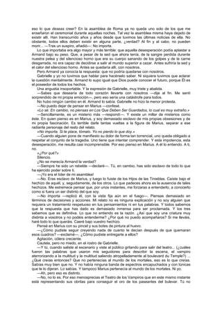 eso lo que deseas creer? En la asamblea de Roma ya no queda uno solo de los que me
enseñaron el ceremonial durante aquellas noches. Tal vez la asamblea misma haya dejado de
existir allí. Han transcurrido años y años desde que tuvimos las últimas noticias de ella. No
obstante, todos ellos deben existir en alguna parte, ¿verdad? Al fin y al cabo, no pueden
morir... —Tras un suspiro, añadió—: No importa.
    Lo que importaba era algo mayor y más terrible: que aquella desesperación podía aplastar a
Armand bajo su peso. Que, a pesar de la sed que ahora tenía, de la sangre perdida durante
nuestra pelea y del silencioso horno que era su cuerpo sanando de los golpes y de la carne
desgarrada, no era capaz de decidirse a salir al mundo superior a cazar. Antes sufriría la sed y
el calor del silencioso horno. Antes se quedaría allí, con nosotros.
    Pero Armand ya conocía la respuesta: que no podría quedarse con nosotros.
    Gabrielle y yo no tuvimos que hablar para hacérselo saber. Ni siquiera tuvimos que aclarar
la cuestión mentalmente. Armand lo supo igual que Dios puede conocer el futuro, porque Él es
el poseedor de todos los hechos.
    Una angustia insoportable. Y la expresión de Gabrielle, muy triste y abatida.
    —Sabes que desearía de todo corazón llevarte con nosotros —dije al fin. Me sentí
sorprendido de mi propia emoción—, pero eso sería una catástrofe para todos.
    No hubo ningún cambio en él. Armand lo sabía. Gabrielle no hizo la menor protesta.
    —No puedo dejar de pensar en Marius —confesé.
    «Lo sé. En cambio, no piensas en Los Que Deben Ser Guardados, lo cual es muy extraño.»
    —Sencillamente, es un misterio más —respondí—. Y existe un millar de misterios como
éste. En quien pienso es en Marius, y soy demasiado esclavo de mis propias obsesiones y de
mi propia fascinación. Es terrible darle tantas vueltas a la figura de Marius, separar a ese
radiante personaje del resto del relato.
    «No importa. Si te place, tómalo. Yo no pierdo lo que doy.»
    —Cuando alguien pone de manifiesto su dolor de forma tan torrencial, uno queda obligado a
respetar el conjunto de la tragedia. Uno tiene que intentar comprender. Y esta impotencia, esta
desesperación, me resulta casi incomprensible. Por eso pienso en Marius. A él lo entiendo. A ti,
no.
    «¿Por qué?»
    Silencio.
    ¿No se merecía Armand la verdad?
    —Siempre he sido un rebelde —declaré—. Tú, en cambio, has sido esclavo de todo lo que
ha ejercido poder sobre ti.
    —¡Yo era el líder de mi asamblea!
    —No. Eras esclavo de Marius, y luego lo fuiste de los Hijos de las Tinieblas. Caíste bajo el
hechizo de aquél, y, seguidamente, de los otros. Lo que padeces ahora es la ausencia de tales
hechizos. Me estremece pensar que, por unos instantes, me forzaras a entenderlo, a conocerlo
como si fuera un ser distinto del que soy.
    —No importa —replicó él, con la vista fija aún en el fuego—. Piensas demasiado en
términos de decisiones y acciones. Mi relato no es ninguna explicación y no soy alguien que
requiera un tratamiento respetuoso en tus pensamientos ni en tus palabras. Y todos sabemos
que la respuesta que has dado es demasiado inmensa para ser proclamada. Y los tres
sabemos que es definitiva. Lo que no entiendo es la razón. ¿Así que soy una criatura muy
distinta a vosotros y no podéis entenderme? ¿Por qué no puedo acompañaros? Si me lleváis,
haré todo lo que queráis. Caeré bajo vuestro hechizo.
    Pensé en Marius con su pincel y sus botes de pintura al huevo.
    —¿Cómo pudiste seguir creyendo nada de cuanto te decían después de que quemaran
esos cuadros? —exclamé—. ¿Cómo pudiste entregarte a ellos?
    Agitación, cólera creciente.
    Cautela, pero no miedo, en el rostro de Gabrielle.
    —Y tú, cuando saliste al escenario y viste al público gritando para salir del teatro... (¿cuáles
fueron las palabras que usaron mis seguidores para describir la escena, el vampiro
aterrorizando a la multitud y la multitud saliendo atropelladamente al boulevard du Temple?) ...
¿Qué creías entonces? Que no pertenecías al mundo de los mortales, eso es lo que creías.
Sabías muy bien que no. Y no había ninguna banda de espectros encapuchados y con túnicas
que te lo dijeran. Lo sabías. Y tampoco Marius pertenecía al mundo de los mortales. Ni yo.
    —Ah, pero eso es distinto.
    —No, no lo es. Por eso menosprecias el Teatro de los Vampiros que en este mismo instante
está representando sus obritas para conseguir el oro de los paseantes del bulevar. Tú no
 
