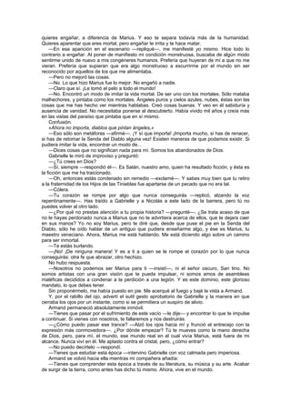 quieres engañar, a diferencia de Marius. Y eso te separa todavía más de la humanidad.
Quieres aparentar que eres mortal, pero engañar te irrita y te hace matar.
    —En esa aparición en el escenario —repliqué—, me manifesté yo mismo. Hice todo lo
contrario a engañar. Al poner de manifiesto mi condición monstruosa, buscaba de algún modo
sentirme unido de nuevo a mis congéneres humanos. Prefería que huyeran de mí a que no me
vieran. Prefería que supieran que era algo monstruoso a escurrirme por el mundo sin ser
reconocido por aquellos de los que me alimentaba.
    —Pero no mejoró las cosas.
    —No. Lo que hizo Marius fue lo mejor. No engañó a nadie.
    —Claro que sí. ¡Le tomó el pelo a todo el mundo!
    —No. Encontró un modo de imitar la vida mortal. De ser uno con los mortales. Sólo mataba
malhechores, y pintaba como los mortales. Ángeles puros y cielos azules, nubes, éstas son las
cosas que me has hecho ver mientras hablabas. Creó cosas buenas. Y veo en él sabiduría y
ausencia de vanidad. No necesitaba ponerse al descubierto. Había vivido mil años y creía más
en las vistas del paraíso que pintaba que en sí mismo.
    Confusión.
    «Ahora no importa, diablos que pintan ángeles,»
    —Eso sólo son metáforas —afirmé—. ¡Y sí que importa! ¡Importa mucho, si has de renacer,
si has de retomar la Senda del Diablo alguna vez! Existen maneras de que podamos existir. Si
pudiera imitar la vida, encontrar un modo de...
    —Dices cosas que no significan nada para mí. Somos los abandonados de Dios.
    Gabrielle le miró de improviso y preguntó:
    —¿Tú crees en Dios?
    —Sí, siempre —respondió él—. Es Satán, nuestro amo, quien ha resultado ficción, y ésta es
la ficción que me ha traicionado.
    —Oh, entonces estás condenado sin remedio —exclamé—. Y sabes muy bien que tu retiro
a la fraternidad de los Hijos de las Tinieblas fue apartarse de un pecado que no era tal.
    —Cólera.
    —Tu corazón se rompe por algo que nunca conseguirás —replicó, alzando la voz
repentinamente—. Has traído a Gabrielle y a Nicolás a este lado de la barrera, pero tú no
puedes volver al otro lado.
    —¿Por qué no prestas atención a tu propia historia? —pregunté—. ¿Se trata acaso de que
no le hayas perdonado nunca a Marius que no te advirtiera acerca de ellos, que te dejara caer
en sus manos? Yo no soy Marius, pero te diré que, desde que puse el pie en la Senda del
Diablo, sólo he oído hablar de un antiguo que pudiera enseñarme algo, y ése es Marius, tu
maestro veneciano. Ahora, Marius me está hablando. Me está diciendo algo sobre un camino
para ser inmortal.
    —Te estás burlando.
    —¡No! ¡De ninguna manera! Y es a ti a quien se le rompe el corazón por lo que nunca
conseguirás: otra fe que abrazar, otro hechizo.
    No hubo respuesta.
    —Nosotros no podemos ser Marius para ti —insistí—, ni el señor oscuro, San tino. No
somos artistas con una gran visión que te pueda impulsar, ni somos amos de asambleas
maléficas decididos a condenar a la perdición a una legión. Y es este dominio, este glorioso
mandato, lo que debes tener.
    Sin proponérmelo, me había puesto en pie. Me acerqué al fuego y bajé la vista a Armand.
    Y, por el rabillo del ojo, advertí el sutil gesto aprobatorio de Gabrielle y la manera en que
cerraba los ojos por un instante, como si se permitiera un suspiro de alivio.
    Armand permaneció absolutamente inmóvil.
    —Tienes que pasar por el sufrimiento de este vacío —le dije— y encontrar lo que te impulse
a continuar. Si vienes con nosotros, te fallaremos y nos destruirás.
    —¿Cómo puedo pasar ese trance? —Alzó los ojos hacia mí y frunció el entrecejo con la
expresión más conmovedora—. ¿Por dónde empezar? Tú te mueves como la mano derecha
de Dios, pero, para mí, el mundo, ese mundo real en el cual vivía Marius, está fuera de mi
alcance. Nunca viví en él. Me aplasto contra el cristal, pero, ¿cómo entrar?
    —No puedo decírtelo —respondí.
    —Tienes que estudiar esta época —intervino Gabrielle con voz calmada pero imperiosa.
    Armand se volvió hacia ella mientras mi compañera añadía:
    —Tienes que comprender esta época a través de su literatura, su música y su arte. Acabar
de surgir de la tierra, como antes has dicho tú mismo. Ahora, vive en el mundo.
 