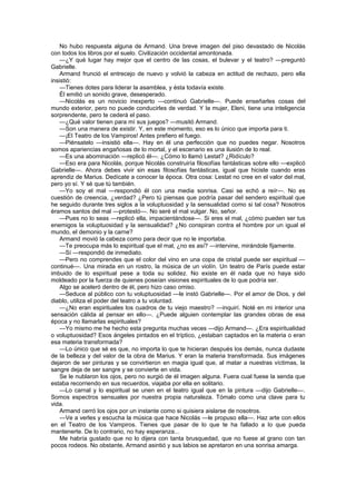 No hubo respuesta alguna de Armand. Una breve imagen del piso devastado de Nicolás
con todos los libros por el suelo. Civilización occidental amontonada.
    —¿Y qué lugar hay mejor que el centro de las cosas, el bulevar y el teatro? —preguntó
Gabrielle.
    Armand frunció el entrecejo de nuevo y volvió la cabeza en actitud de rechazo, pero ella
insistió:
    —Tienes dotes para liderar la asamblea, y ésta todavía existe.
    Él emitió un sonido grave, desesperado.
    —Nicolás es un novicio inexperto —continuó Gabrielle—. Puede enseñarles cosas del
mundo exterior, pero no puede conducirles de verdad. Y la mujer, Eleni, tiene una inteligencia
sorprendente, pero te cederá el paso.
    —¿Qué valor tienen para mí sus juegos? —musitó Armand.
    —Son una manera de existir. Y, en este momento, eso es lo único que importa para ti.
    —¡El Teatro de los Vampiros! Antes prefiero el fuego.
    —Piénsatelo —insistió ella—. Hay en él una perfección que no puedes negar. Nosotros
somos apariencias engañosas de lo mortal, y el escenario es una ilusión de lo real.
    —Es una abominación —replicó él—. ¿Cómo lo llamó Lestat? ¿Ridículo?
    —Eso era para Nicolás, porque Nicolás construiría filosofías fantásticas sobre ello —explicó
Gabrielle—. Ahora debes vivir sin esas filosofías fantásticas, igual que hiciste cuando eras
aprendiz de Marius. Dedícate a conocer la época. Otra cosa: Lestat no cree en el valor del mal,
pero yo sí. Y sé que tú también.
    —Yo soy el mal —respondió él con una media sonrisa. Casi se echó a reír—. No es
cuestión de creencia, ¿verdad? ¿Pero tú piensas que podría pasar del sendero espiritual que
he seguido durante tres siglos a la voluptuosidad y la sensualidad como si tal cosa? Nosotros
éramos santos del mal —protestó—. No seré el mal vulgar. No, señor.
    —Pues no lo seas —replicó ella, impacientándose—. Si eres el mal, ¿cómo pueden ser tus
enemigos la voluptuosidad y la sensualidad? ¿No conspiran contra el hombre por un igual el
mundo, el demonio y la carne?
    Armand movió la cabeza como para decir que no le importaba.
    —Te preocupa más lo espiritual que el mal, ¿no es así? —intervine, mirándole fijamente.
    —Sí —respondió de inmediato.
    —Pero no comprendes que el color del vino en una copa de cristal puede ser espiritual —
continué—. Una mirada en un rostro, la música de un violín. Un teatro de París puede estar
imbuido de lo espiritual pese a toda su solidez. No existe en él nada que no haya sido
moldeado por la fuerza de quienes poseían visiones espirituales de lo que podría ser.
    Algo se aceleró dentro de él, pero hizo caso omiso.
    —Seduce al público con tu voluptuosidad —le instó Gabrielle—. Por el amor de Dios, y del
diablo, utiliza el poder del teatro a tu voluntad.
    —¿No eran espirituales los cuadros de tu viejo maestro? —inquirí. Noté en mi interior una
sensación cálida al pensar en ello—. ¿Puede alguien contemplar las grandes obras de esa
época y no llamarlas espirituales?
    —Yo mismo me he hecho esta pregunta muchas veces —dijo Armand—. ¿Era espiritualidad
o voluptuosidad? Esos ángeles pintados en el tríptico, ¿estaban captados en la materia o eran
esa materia transformada?
    —Lo único que sé es que, no importa lo que te hicieran después los demás, nunca dudaste
de la belleza y del valor de la obra de Marius. Y eran la materia transformada. Sus imágenes
dejaron de ser pinturas y se convirtieron en magia igual que, al matar a nuestras víctimas, la
sangre deja de ser sangre y se convierte en vida.
    Se le nublaron los ojos, pero no surgió de él imagen alguna. Fuera cual fuese la senda que
estaba recorriendo en sus recuerdos, viajaba por ella en solitario.
    —Lo carnal y lo espiritual se unen en el teatro igual que en la pintura —dijo Gabrielle—.
Somos espectros sensuales por nuestra propia naturaleza. Tómalo como una clave para tu
vida.
    Armand cerró los ojos por un instante como si quisiera aislarse de nosotros.
    —Ve a verles y escucha la música que hace Nicolás —le propuso ella—. Haz arte con ellos
en el Teatro de los Vampiros. Tienes que pasar de lo que te ha fallado a lo que pueda
mantenerte. De lo contrario, no hay esperanza...
    Me habría gustado que no lo dijera con tanta brusquedad, que no fuese al grano con tan
pocos rodeos. No obstante, Armand asintió y sus labios se apretaron en una sonrisa amarga.
 