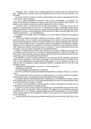 —Armand —dijo—, Nicolás no es un peligro para ellos. La mujer es capaz de controlarlo ella
sola, y Nicolás tiene muchas cosas que enseñaros sobre la época en que estamos, si le
escucháis.
    Los dos se miraron en silencio durante un largo instante. De nuevo, la expresión de Armand
se hizo dulce, suave y hermosa.
    Y, con un gesto extrañamente decoroso, tomó la mano de Gabrielle y la estrechó con
fuerza. Permanecieron plantados uno frente a otro hasta que Armand le soltó la mano y se
apartó un poco de ella y cuadró los hombros. Después, nos miró a ambos.
    —Acudiré a ellos —anunció con la voz más suave posible—. Y aceptaré el oro que me
ofrecéis y buscaré refugio en esta torre. Y aprenderé de vuestro apasionado novicio lo que
tenga que enseñarme. Pero sólo recurro a estas cosas porque flotan en la superficie del mar de
oscuridad en el que me estoy ahogando. No me hundiré sin haber entendido algo más. No te
dejaré la eternidad sin..., sin una batalla final.
    Le estudié con la mirada, pero no me llegó de su mente ningún pensamiento que aclarara
sus palabras.
    —Quizá, con el paso de los años, volverá a mí el deseo —añadió—. Conoceré de nuevo el
apetito, la pasión. Tal vez, cuando nos encontremos en otra época, todo esto será algo más
que conceptos abstractos y huidizos. Entonces hablaré con un vigor que iguale el tuyo, en lugar
de ser un mero reflejo de éste. Y discutiremos sobre la inmortalidad y la sabiduría. Entonces
hablaremos de la venganza y la aceptación. Por ahora, me basta con decir que deseo volver a
verte. Deseo que nuestros caminos se crucen en el futuro. Y, sólo por esta razón, haré lo que
me pides y no lo que quieres: perdonaré a tu malhadado Nicolás.
    Exhalé un audible suspiro de alivio. Sin embargo, su tono de voz estaba tan cambiado, era
tan enérgico, que hizo sonar en mi interior un silencioso llamado a alarma. Allí estaba, sin
duda, el amo de la asamblea, aquel ser callado y lleno de fuerza, el que sobreviviría por mucho
que llorara y gimiera el huérfano que llevaba dentro.
    No obstante, en aquel momento, apareció en su rostro una sonrisa calmosa y graciosa y
advertí en sus facciones un aire triste y cautivador. Se convirtió de nuevo en el santo de da
Vinci, o, más exactamente, en el diosecillo de Caravaggio. Y, por un instante, no hubo en él
nada de malo o de peligroso. Estaba demasiado radiante, demasiado lleno de todo de lo que
era sabio y bueno.
    —Recordad mis advertencias —murmuró—. No mis maldiciones.
    Gabrielle y yo asentimos.
    —Y cuando tengáis necesidad de mí, estaré allí.
    Entonces, Gabrielle hizo algo absolutamente sorprendente: lo abrazó y lo besó. Y yo hice lo
mismo.
    El se mostró dócil, tierno y amoroso en nuestros brazos. Y nos dio a conocer sin palabras
que acudiría al teatro y que podríamos encontrarle allí a la noche siguiente.
    Un instante después, había desaparecido, y Gabrielle y yo nos hallábamos a solas, como si
él no hubiera estado nunca allí. No escuché sonido alguno en la torre. No escuché nada, salvo
el rumor del viento en el bosque, a lo lejos.
    Y cuando subí los escalones, encontré abierta la verja y contemplé los campos que se
extendían hasta los árboles en completa quietud.
    Le quería. Lo supe, aunque la idea me resultaba tan incomprensible como él mismo. Pero
me alegré mucho de que todo hubiera acabado. Me alegré de que pudiéramos continuar
nuestro camino. Y, sin embargo, permanecí largo rato asido a los barrotes, con la vista puesta
en los bosques lejanos y en el resplandor mortecino que producía la luz de la ciudad distante
en las nubes bajas.
    Y la pena que sentía no era sólo por haberle perdido a él; era por Nicolás, y por París, y por
mí.
 