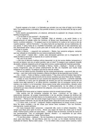 5


    Cuando regresé a la cripta, vi a Gabrielle que avivaba una vez más el fuego con la última
leña. Con gestos lentos y cansados, hizo prender la llama, y la luz de ésta bañó de rojo su perfil
y sus ojos.
    Tomé asiento pausadamente y la observé, admirando la explosión de chispas contra los
ladrillos ennegrecidos.
    —¿Te ha dado lo que querías? —le pregunté.
    —A su manera, sí —respondió Gabrielle. Dejó el atizador y se sentó frente a mí
desparramando el cabello sobre los hombros, al tiempo que descansaba las manos en el
banco, a ambos costados—. Te aseguro que no me importa si no vuelvo a ver nunca a otro de
nuestra especie —afirmó fríamente—. Ya estoy harta de sus leyendas, de sus maldiciones, de
sus penas. Y estoy harta de su insufrible humanidad, que puede ser lo más asombroso que
han demostrado tener. Estoy a punto para salir al mundo otra vez, Lestat, como lo estuve la
noche de mi muerte.
    —Pero si Marius... —respondí con excitación—. Madre, hay vampiros antiguos, vampiros
que han utilizado la inmortalidad de una manera totalmente distinta...
    —¿De veras? —replicó ella—. Lestat, eres demasiado generoso con tu imaginación. El
relato de Marius tiene todo el aspecto de un cuento de hadas.
    —No, eso no es cierto.
    —¿Así que el demonio huérfano afirma descender no de los sucios diablos campesinos a
los que se parece, sino de un señor perdido, casi un dios? Te aseguro que cualquier chiquillo
de pueblo, soñando despierto junto al fuego de la cocina, puede explicarte historias parecidas.
    —Armand no podría haberse inventado a Marius, madre —repliqué—. Quizás yo tenga
mucha imaginación, pero él carece prácticamente de ella. Es imposible que creara esas
imágenes en su cabeza. Te aseguro que las ha visto de verdad...
    —No se me había ocurrido considerar así las cosas precisamente —reconoció ella con una
sonrisa—, pero bien pudo tomar prestado a Marius de alguna de las leyendas que ha leído.
    —No —insistí—. Hubo un Marius, y existe todavía. Y hay otros como él. Existen Hijos de los
Milenios que han sacado más provecho de los dones recibidos que esos Hijos de las Tinieblas.
    —Lestat, lo único importante es que nosotros les saquemos provecho —comentó Gabrielle
—. En definitiva, lo único que he aprendido de Armand es que los inmortales encuentran la
muerte como algo seductor y, en último término, irresistible; que no consiguen vencer en sus
mentes a la muerte ni a la humanidad. Ahora quiero tomar este conocimiento y llevarlo como
una armadura mientras vago por el mundo. Y, afortunadamente, no me refiero al mundo
cambiante que esas criaturas consideran tan peligroso, sino a ese mundo que ha sido el mismo
durante eones.
    Gabrielle echó hacia atrás su melena mientras volvía la mirada hacia el fuego.
    —Mis sueños son de montañas cubiertas de nieve —continuó en voz baja—, de
extensiones desiertas, de junglas impenetrables o de los grandes bosques de América del
Norte donde dicen que el hombre blanco no ha estado jamás. —Su rostro adquirió un leve color
al mirarme—. Piensa en ello. No existe ningún lugar al que no podamos ir. Y si los Hijos de los
Milenios existen realmente, tal vez sea allí donde estén: lejos del mundo de los hombres.
    —¿Y cómo viven, si es así? —pregunté. Estaba imaginándome mi propio mundo y lo veía
lleno de seres mortales y de las cosas que hacían esos mortales—. Son los hombres,
precisamente, nuestro alimento.
    —En esos bosques laten corazones —respondió ella, como si soñara despierta—. Hay
sangre que fluye para quien la toma... Ahora, soy capaz de hacer las cosas que tú hacías
antes. Podría luchar a solas con esos lobos... —Dejó la frase sin terminar, sumida de nuevo en
sus pensamientos. Tras un prolongado silencio, añadió—: Lo importante es que ahora
podemos ir donde queramos, Lestat. Somos libres.
    —Yo era libre antes —repliqué—. No me importaba en absoluto lo que Armand tuviera que
decir, pero ese Marius... Sé que Marius está vivo. Lo noto. Lo he notado mientras Armand
explicaba la historia. Marius sabe cosas... Y no me refiero sólo a cosas sobre nosotros, sobre
 