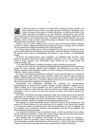 1


             a última vez que vi a Armand en el siglo XVIII, él estaba ton Eleni, Nicolás y los
             otros vampiros actores frente a la puerta del teatro de Renaud. Observaba cómo
             nuestro carruaje se abría paso en el tráfico del bulevar. Le había encontrado un rato
             antes, encerrado con Nicolás en mi viejo camerino y enfrascado en una extraña
conversación que dominaba el sarcasmo de Nicolás y su peculiar entusiasmo. Cubierto por una
peluca y envuelto en una sombría levita roja, me pareció que ya había adquirido una nueva
opacidad, como si cada momento transcurrido desde la disolución de la vieja asamblea le
estuviera dando más solidez y más fuerza.
    Nicolás y yo no tuvimos palabras para el otro en esos embarazosos últimos instantes;
Armand, en cambio, aceptó educadamente las llaves de la torre y una gran suma de dinero,
con la promesa de que Roget le facilitaría más cuando él quisiera.
    Su mente siguió cerrada para mí, pero me aseguró de nuevo que no causaría el menor
daño a Nicolás. Mientras terminábamos de despedirnos, pensé que Nicolás y el pequeño grupo
de vampiros tenían todas las posibilidades de sobrevivir y que Armand y yo quedábamos
amigos.
    Al término de aquella primera noche, Gabrielle y yo estábamos lejos de París, como
habíamos prometido. Durante los meses siguientes, viajamos a Lyon, Turín y Viena, y luego
fuimos a Praga, Leipzig y San Petersburgo; luego volvimos al sur, a Italia, donde nos
instalamos largos años.
    Y, en todos estos lugares, fui dejando mensajes a Marius escritos en las paredes.
    A veces no eran más que unas palabras garabateadas apresuradamente con la punta de la
navaja. En otras ocasiones, pasaba horas cincelando mis reflexiones en la piedra. Pero
siempre, estuviera donde estuviese, escribía mi nombre, la fecha y mi futuro destino, junto a mi
invitación: «Marius, date a conocer».
    En cuanto a las antiguas asambleas de vampiros, fuimos encontrándolas en un puñado de
lugares dispersos, pero, desde el primer momento, quedó claro que las viejas costumbres
estaban desmoronándose por todas partes. Rara vez eran más de tres o cuatro las criaturas
que mantenían los viejos ritos, y, cuando se daban cuenta de que no queríamos participar en
ellos ni nos interesaba su existencia, nos dejaron en paz.
    Infinitamente más interesantes resultaban los espectros que identificábamos
esporádicamente en medio de los humanos, aquellos vampiros solitarios y sigilosos que se
fingían mortales con la misma habilidad con que lo hacíamos Gabrielle y yo. Sin embargo,
nunca nos acercamos a estas criaturas. Huían de nosotros como debían hacerlo de las viejas
asambleas y, como no veía en sus ojos otra cosa que el miedo, nunca sentí la tentación de
perseguirlas.
    En cambio, me produjo una extraña satisfacción saber que no había sido el primer espectro
aristocrático en moverse por los salones de baile del mundo a la busca de víctimas, con el
disfraz de mortífero caballero que pronto se convertiría en epítome de nuestra tribu en relatos,
poemas y horribles novelas por entregas. Continuamente aparecían otros.
    No obstante, en nuestro deambular íbamos a descubrir criaturas de las tinieblas aún más
extrañas. En Grecia topamos con unos demonios que no sabían ni cómo habían sido creados
y, en ocasiones, incluso encontramos unas criaturas desquiciadas, sin razón ni lenguaje, que
nos atacaban como si fuéramos mortales y que escapaban corriendo de las plegarias que
pronunciábamos para ahuyentarlas.
    Los vampiros de Estambul vivían en auténticas casas, a salvo tras grandes muros y verjas,
con las tumbas en los jardines, y vestían las mismas túnicas vaporosas que todos los humanos
de esa parte del mundo, para cazar por las calles nocturnas.
    Pero también ellos se mostraron horrorizados de verme vivir entre los franceses y
venecianos, montar en carruajes y asistir a reuniones en casas de europeos y en embajadas.
Nos amenazaban, gritando encantamientos contra nosotros, y luego huían llenos de pánico
cuando nos volvíamos contra ellos, para volver a acosarnos de nuevo poco después.
 