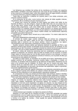 Los fantasmas que rondaban las tumbas de los mamelucos en El Cairo eran espectros
abominables, sometidos a las leyes antiguas por unos amos de ojos hundidos que habitaban
en las ruinas de un monasterio copto, cuyos ritos estaban llenos de magia oriental y evocaban
a numerosos demonios y espíritus malignos de extraños nombres.
    Todos ellos se mantenían a distancia de nosotros pese a sus ácidas amenazas, pero
conocían nuestros nombres.
    En el transcurso de los años, nunca tuvimos más noticias de todas aquellas criaturas;
naturalmente, ello no constituyó una gran sorpresa para mí.
    Y, aunque eran muchos los vampiros de otros lugares que habían oído hablar de las
leyendas de Marius y de otros antiguos, ninguno de ellos había visto con sus propios ojos a
uno de tales seres. Incluso Armand se había convertido en una leyenda para ellos y era
habitual oírles preguntarnos: «¿De veras habéis visto al vampiro Armand?». No obstante,
jamás encontré a un auténtico vampiro antiguo. Jamás encontré a un vampiro que estuviera
cargado de algún tipo de magnetismo, a un ser de gran sabiduría o de especial talento, un ser
fuera de lo normal en quien el Don Oscuro hubiera obrado una transformación alquímica
perceptible que pudiera interesarme.
    Comparado con aquellos seres, Armand era un dios sombrío. Y lo mismo cabía decir de
Gabrielle y de mí.
    Pero estoy adelantándome demasiado en mi narración.
    Al principio de nuestro vagar, cuando visitamos Italia por primera vez, conseguimos
hacernos una idea más cabal y plena de los ritos y ceremonias antiguos. En Roma, la
asamblea salió a recibirnos con los brazos abiertos. «Venid al aquelarre» nos dijeron.
«Acompañadnos a las catacumbas y participad en nuestros cantos e himnos.»
    Aquellos vampiros romanos sabían que habíamos destruido la asamblea de París y que
habíamos vencido al gran Armand, el dominador de los secretos oscuros. Sin embargo, no nos
despreciaban por ello. Al contrario, no lograban entender los motivos de Armand para renunciar
a su poder. ¿Por qué no había cambiado la asamblea con el transcurso del tiempo?
    En efecto, incluso allí, donde las ceremonias eran tan complicadas y sensuales que me
quitaban la respiración, los vampiros, lejos de evitar el contacto con los humanos, no tenían
ningún reparo en hacerse pasar por uno de ellos cuando convenía a sus intereses. Lo mismo
sucedía con los dos vampiros que habíamos conocido en Venecia y con el puñado de ellos que
encontraríamos más adelante en Florencia.
    Envueltos en capas negras, se mezclaban con el público de la ópera, deambulaban por los
pasillos sombríos de las grandes mansiones durante bailes y banquetes, e incluso, en
ocasiones, se sentaban entre el populacho en las tabernas de baja estofa, estudiando muy de
cerca a los humanos que les rodeaban. En Roma, más que en ninguna otra parte, esas
criaturas tenían por costumbre vestir con la indumentaria de la época de su nacimiento, y, a
menudo, iban engalanadas con las joyas y las prendas más espléndidas, regias e imponentes,
que lucían majestuosamente cuando querían.
    No obstante, pese a todo ello, seguían retirándose a sus hediondos cementerios para pasar
el día y seguían huyendo entre alaridos de cualquier símbolo del poder celestial, además de
volcarse con feroz abandono en sus espectaculares y aterradores aquelarres.
    En comparación con éstos, los vampiros de París habían sido primitivos, bastos e infantiles;
sin embargo, terminé por entender que había sido el propio carácter sofisticado y mundano de
París lo que había impulsado a Armand y a su grey a apartarse del contacto con los mortales.
    Con la secularización de la capital francesa, los vampiros se habían asido a los viejos ritos
mágicos; en cambio, los espectros italianos vivían entre humanos de profunda religiosidad
cuyas vidas estaban impregnadas del ceremonial católico, de hombres y mujeres que
respetaban el mal tanto como respetaban a la Iglesia. En resumen, los ritos antiguos de los
vampiros no eran muy distintos a las viejas ceremonias de los italianos mortales, de modo que
los espectros se desenvolvían en ambos mundos. Al preguntarles si creían realmente en los
ritos antiguos, se encogían de hombros. El aquelarre constituía para ellos un gran placer.
¿Acaso no lo habíamos disfrutado Gabrielle y yo? ¿Acaso no nos habíamos sumado finalmente
a la danza?
    «Volved siempre que lo deseéis» nos dijeron los vampiros de Roma.
    Respecto a lo del Teatro de los Vampiros de París, a aquel gran escándalo que estaba
conmocionando a los de nuestra raza por todo el mundo... En fin, eso tendrían que verlo con
sus propios ojos para creerlo. Vampiros actuando en un escenario, desconcertando con trucos
y mímica a un público de mondes... ¡Todo aquello les parecía terriblemente parisino!,
exclamaban entre risas.
 