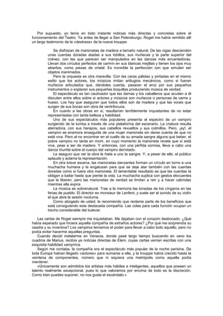Por supuesto, yo tenía en todo instante noticias más directas y concretas sobre el
funcionamiento del Teatro. Ya antes de llegar a San Petersburgo, Roget me había remitido allí
un largo testimonio de la «destreza» de la nueva trouppe:

             Se disfrazan de marionetas de madera a tamaño natural. De las vigas descienden
         unas cuerdas doradas atadas a sus tobillos, sus muñecas y la parte superior del
         cráneo, con las que parecen ser manipulados en las danzas más encantadoras.
         Llevan dos círculos perfectos de carmín en sus blancas mejillas y tienen los ojos muy
         abiertos, como piezas de cristal. Es increíble la perfección con que simulan ser
         objetos inanimados.
             Pero la orquesta es otra maravilla. Con las caras pálidas y pintadas en el mismo
         estilo que los actores, los músicos imitan artilugios mecánicos, como si fueran
         muñecos articulados que, dándoles cuerda, pasaran el arco por sus pequeños
         instrumentos o soplaran sus pequeñas boquillas produciendo música de verdad.
             El espectáculo es tan cautivador que las damas y los caballeros que acuden a él
         discuten entre ellos sobre si actores y músicos son muñecos o personas de carne y
         hueso. Los hay que aseguran que todos ellos son de madera y que las voces que
         surgen de sus bocas son obra de ventrílocuos.
             En cuanto a las obras en sí, resultarían terriblemente inquietantes de no estar
         representadas con tanta belleza y habilidad.
             Uno de sus espectáculos más populares presenta al espectro de un vampiro
         surgiendo de la tumba a través de una plataforma del escenario. La criatura resulta
         aterradora, con sus harapos, sus cabellos revueltos y sus colmillos. Pero, ¡ay!, el
         vampiro se enamora enseguida de una mujer marioneta sin darse cuenta de que no
         está viva. Pero al no encontrar en el cuello de su amada sangre alguna que beber, el
         pobre vampiro no tarda en morir, en cuyo momento la marioneta revela que sí está
         viva, pese a ser de madera. Y entonces, con una pérfida sonrisa, lleva a cabo una
         danza triunfal sobre el cuerpo del vampiro derrotado.
             Le aseguro que ver la obra le hiela a uno la sangre. Y, a pesar de ello, el público
         aplaude y aclama la representación.
             En otra breve escena, las marionetas danzantes forman un círculo en torno a una
         muchacha humana y la engatusan para que se deje atar también con las cuerdas
         doradas como si fuera otra marioneta. El lamentable resultado es que las cuerdas la
         obligan a bailar hasta que pierde la vida. La muchacha suplica con gestos elocuentes
         que la liberen, pero las marionetas de verdad se limitan a reír y a hacer cabriolas
         mientras ella expira.
             La música es sobrenatural. Trae a la memoria las tonadas de los cíngaros en las
         ferias de pueblo. El director es monsieur de Lenfent, y suele ser el sonido de su violín
         el que abre la sesión nocturna.
             Como abogado de usted, le recomiendo que reclame parte de los beneficios que
         está consiguiendo esta destacada compañía. Las colas para cada función ocupan un
         trecho considerable del bulevar.

    Las cartas de Roget siempre me inquietaban. Me dejaban con el corazón desbocado. ¿Qué
había esperado que hiciera aquella compañía de extraños actores? ¿Por qué me sorprendía su
osadía y su inventiva? Los vampiros teníamos el poder para llevar a cabo todo aquello, pero no
podía evitar hacerme aquellas preguntas.
    Cuando decidí instalarme en Venecia, donde pasé largo tiempo buscando en vano los
cuadros de Marius, recibía ya noticias directas de Eleni, cuyas cartas venían escritas con una
exquisita habilidad vampírica.
    Según me contaba, la compañía era el espectáculo más popular de la noche parisina. De
toda Europa habían llegado «actores» para sumarse a ella, y la trouppe había crecido hasta la
veintena de componentes, número que ni siquiera una metrópolis como aquella podía
mantener.
    «Únicamente son admitidos los artistas más hábiles e inteligentes, aquellos que poseen un
talento realmente excepcional, pues lo que valoramos por encima de todo es la discreción.
Como bien puedes suponer, no nos gusta el escándalo.»
 