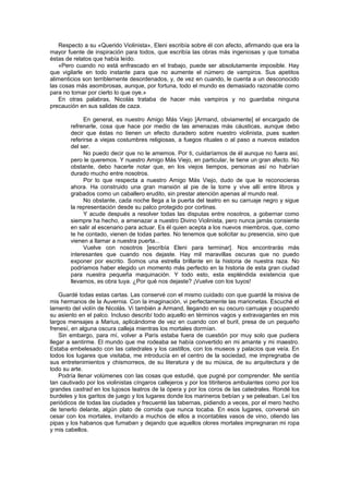 Respecto a su «Querido Violinista», Eleni escribía sobre él con afecto, afirmando que era la
mayor fuente de inspiración para todos, que escribía las obras más ingeniosas y que tomaba
éstas de relatos que había leído.
    «Pero cuando no está enfrascado en el trabajo, puede ser absolutamente imposible. Hay
que vigilarle en todo instante para que no aumente el número de vampiros. Sus apetitos
alimenticios son terriblemente desordenados, y, de vez en cuando, le cuenta a un desconocido
las cosas más asombrosas, aunque, por fortuna, todo el mundo es demasiado razonable como
para no tomar por cierto lo que oye.»
    En otras palabras, Nicolás trataba de hacer más vampiros y no guardaba ninguna
precaución en sus salidas de caza.

             En general, es nuestro Amigo Más Viejo [Armand, obviamente] el encargado de
        refrenarle, cosa que hace por medio de las amenazas más cáusticas, aunque debo
        decir que éstas no tienen un efecto duradero sobre nuestro violinista, pues suelen
        referirse a viejas costumbres religiosas, a fuegos rituales o al paso a nuevos estados
        del ser.
             No puedo decir que no le amemos. Por ti, cuidaríamos de él aunque no fuera así,
        pero le queremos. Y nuestro Amigo Más Viejo, en particular, le tiene un gran afecto. No
        obstante, debo hacerte notar que, en los viejos tiempos, personas así no habrían
        durado mucho entre nosotros.
             Por lo que respecta a nuestro Amigo Más Viejo, dudo de que le reconocieras
        ahora. Ha construido una gran mansión al pie de la torre y vive allí entre libros y
        grabados como un caballero erudito, sin prestar atención apenas al mundo real.
             No obstante, cada noche llega a la puerta del teatro en su carruaje negro y sigue
        la representación desde su palco protegido por cortinas.
             Y acude después a resolver todas las disputas entre nosotros, a gobernar como
        siempre ha hecho, a amenazar a nuestro Divino Violinista, pero nunca jamás consiente
        en salir al escenario para actuar. Es él quien acepta a los nuevos miembros, que, como
        te he contado, vienen de todas partes. No tenemos que solicitar su presencia, sino que
        vienen a llamar a nuestra puerta...
             Vuelve con nosotros [escribía Eleni para terminar]. Nos encontrarás más
        interesantes que cuando nos dejaste. Hay mil maravillas oscuras que no puedo
        exponer por escrito. Somos una estrella brillante en la historia de nuestra raza. No
        podríamos haber elegido un momento más perfecto en la historia de esta gran ciudad
        para nuestra pequeña maquinación. Y todo esto, esta espléndida existencia que
        llevamos, es obra tuya. ¿Por qué nos dejaste? ¡Vuelve con los tuyos!

    Guardé todas estas cartas. Las conservé con el mismo cuidado con que guardé la misiva de
mis hermanos de la Auvernia. Con la imaginación, vi perfectamente las marionetas. Escuché el
lamento del violín de Nicolás. Vi también a Armand, llegando en su oscuro carruaje y ocupando
su asiento en el palco. Incluso describí todo aquello en términos vagos y extravagantes en mis
largos mensajes a Marius, aplicándome de vez en cuando con el buril, presa de un pequeño
frenesí, en alguna oscura calleja mientras los mortales dormían.
    Sin embargo, para mí, volver a París estaba fuera de cuestión por muy solo que pudiera
llegar a sentirme. El mundo que me rodeaba se había convertido en mi amante y mi maestro.
Estaba embelesado con las catedrales y los castillos, con los museos y palacios que veía. En
todos los lugares que visitaba, me introducía en el centro de la sociedad, me impregnaba de
sus entretenimientos y chismorreos, de su literatura y de su música, de su arquitectura y de
todo su arte.
    Podría llenar volúmenes con las cosas que estudié, que pugné por comprender. Me sentía
tan cautivado por los violinistas cíngaros callejeros y por los titiriteros ambulantes como por los
grandes castrad en los lujosos teatros de la ópera y por los coros de las catedrales. Rondé los
burdeles y los garitos de juego y los lugares donde los marineros bebían y se peleaban. Leí los
periódicos de todas las ciudades y frecuenté las tabernas, pidiendo a veces, por el mero hecho
de tenerlo delante, algún plato de comida que nunca tocaba. En esos lugares, conversé sin
cesar con los mortales, invitando a muchos de ellos a incontables vasos de vino, oliendo las
pipas y los habanos que fumaban y dejando que aquellos olores mortales impregnaran mi ropa
y mis cabellos.
 