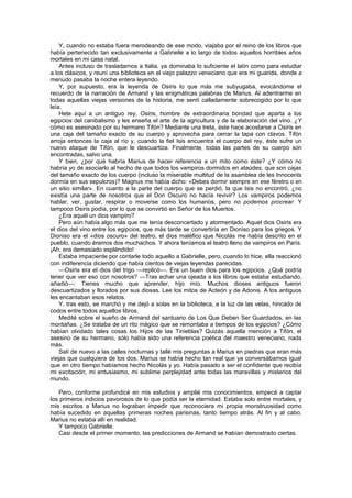 Y, cuando no estaba fuera merodeando de ese modo, viajaba por el reino de los libros que
había pertenecido tan exclusivamente a Gabrielle a lo largo de todos aquellos horribles años
mortales en mi casa natal.
    Antes incluso de trasladarnos a Italia, ya dominaba lo suficiente el latín como para estudiar
a los clásicos, y reuní una biblioteca en el viejo palazzo veneciano que era mi guarida, donde a
menudo pasaba la noche entera leyendo.
    Y, por supuesto, era la leyenda de Osiris lo que más me subyugaba, evocándome el
recuerdo de la narración de Armand y las enigmáticas palabras de Marius. Al adentrarme en
todas aquellas viejas versiones de la historia, me sentí calladamente sobrecogido por lo que
leía.
    Hete aquí a un antiguo rey, Osiris, hombre de extraordinaria bondad que aparta a los
egipcios del canibalismo y les enseña el arte de la agricultura y de la elaboración del vino. ¿Y
cómo es asesinado por su hermano Tifón? Mediante una treta, éste hace acostarse a Osiris en
una caja del tamaño exacto de su cuerpo y aprovecha para cerrar la tapa con clavos. Tifón
arroja entonces la caja al río y, cuando la fiel Isis encuentra el cuerpo del rey, éste sufre un
nuevo ataque de Tifón, que le descuartiza. Finalmente, todas las partes de su cuerpo son
encontradas, salvo una.
    Y bien, ¿por qué habría Marius de hacer referencia a un mito como éste? ¿Y cómo no
habría yo de asociarlo al hecho de que todos los vampiros dormidos en ataúdes, que son cajas
del tamaño exacto de los cuerpo (incluso la miserable multitud de la asamblea de les Innocents
dormía en sus sepulcros)? Magnus me había dicho: «Debes dormir siempre en ese féretro o en
un sitio similar». En cuanto a la parte del cuerpo que se perdió, la que Isis no encontró, ¿no
existía una parte de nosotros que el Don Oscuro no hacía revivir? Los vampiros podemos
hablar, ver, gustar, respirar o moverse como los humanos, pero no podemos procrear. Y
tampoco Osiris podía, por lo que se convirtió en Señor de los Muertos.
    ¿Era aquél un dios vampiro?
    Pero aún había algo más que me tenía desconcertado y atormentado. Aquel dios Osiris era
el dios del vino entre los egipcios, que más tarde se convertiría en Dioniso para los griegos. Y
Dioniso era el «dios oscuro» del teatro, el dios maléfico que Nicolás me había descrito en el
pueblo, cuando éramos dos muchachos. Y ahora teníamos el teatro lleno de vampiros en París.
¡Ah, era demasiado espléndido!
    Estaba impaciente por contarle todo aquello a Gabrielle, pero, cuando lo hice, ella reaccionó
con indiferencia diciendo que había cientos de viejas leyendas parecidas.
    —Osiris era el dios del trigo —replicó—. Era un buen dios para los egipcios. ¿Qué podría
tener que ver eso con nosotros? —Tras echar una ojeada a los libros que estaba estudiando,
añadió—: Tienes mucho que aprender, hijo mío. Muchos dioses antiguos fueron
descuartizados y llorados por sus diosas. Lee los mitos de Acteón y de Adonis. A los antiguos
les encantaban esos relatos.
    Y, tras esto, se marchó y me dejó a solas en la biblioteca, a la luz de las velas, hincado de
codos entre todos aquellos libros.
    Medité sobre el sueño de Armand del santuario de Los Que Deben Ser Guardados, en las
montañas. ¿Se trataba de un rito mágico que se remontaba a tiempos de los egipcios? ¿Cómo
habían olvidado tales cosas los Hijos de las Tinieblas? Quizás aquella mención a Tifón, el
asesino de su hermano, sólo había sido una referencia poética del maestro veneciano, nada
más.
    Salí de nuevo a las calles nocturnas y tallé mis preguntas a Marius en piedras que eran más
viejas que cualquiera de los dos. Marius se había hecho tan real que ya conversábamos igual
que en otro tiempo habíamos hecho Nicolás y yo. Había pasado a ser el confidente que recibía
mi excitación, mi entusiasmo, mi sublime perplejidad ante todas las maravillas y misterios del
mundo.

   Pero, conforme profundicé en mis estudios y amplié mis conocimientos, empecé a captar
los primeros indicios pavorosos de lo que podía ser la eternidad. Estaba solo entre mortales, y
mis escritos a Marius no lograban impedir que reconociera mi propia monstruosidad como
había sucedido en aquellas primeras noches parisinas, tanto tiempo atrás. Al fin y al cabo,
Marius no estaba allí en realidad.
   Y tampoco Gabrielle.
   Casi desde el primer momento, las predicciones de Armand se habían demostrado ciertas.
 