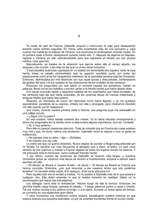 2


    Ya antes de salir de Francia, Gabrielle empezó a interrumpir el viaje para desaparecer
durante varias noches seguidas. En Viena, solía ausentarse más de una quincena y, para
cuando me instalé en el palazzo de Venecia, sus ausencias se prolongaban durante meses. En
mi primera visita a Roma, desapareció durante medio año. Y, después de dejarme en Nápoles,
regresé a Venecia sin ella, abandonándola para que regresara al Véneto por sus propios
medios, cosa que hizo.
    Naturalmente, se trataba de la atracción que ejercía sobre ella el campo abierto, los
bosques y los montes, o las islas en las que no vivían seres humanos.
    Y tras aquellas ausencias regresaba en un estado tan lamentable (los zapatos rotos, la ropa
hecha trizas, el cabello enmarañado) que su aspecto resultaba punto por punto tan
espeluznante como el de los harapientos miembros de la asamblea parisina bajo les Innocents.
Entonces, deambulaba por mis estancias con sus ropas sucias y descuidadas, contemplando
las grietas del yeso o la luz captada en las distorsiones de los cristales de las ventanas.
    Entonces me preguntaba por qué debía un inmortal repasar los periódicos, habitar en
palacios, llevar oro en los bolsillos o escribir cartas a la familia mortal que había dejado atrás.
    Con aquel murmullo rápido y espectral hablaba de los acantilados que había escalado, de
las ventiscas bajo las que había avanzado, de las cavernas llenas de marcas misteriosas y
antiguos fósiles que había descubierto.
    Después, se marchaba de nuevo tan silenciosa como había llegado, y yo me quedaba
esperándola, pendiente de su regreso, irritado con ella y amargado, para mostrarme ofendido
con ella cuando por fin reaparecía.
    Una noche, durante nuestra primera visita a Verona, una pregunta suya me sobresaltó en
una calleja oscura:
    —¿Sigue vivo tu padre?
    En esa ocasión, había estado ausente dos meses. Yo la había añorado amargamente y
ahora me preguntaba por la familia como si ésta tuviera alguna importancia. Aun así, contesté:
    —Sí, y muy enfermo.
    Pero ella no pareció prestarme atención. Traté de contarle que en Francia las cosas estaban
muy mal y que, sin duda, habría una revolución. Gabrielle movió la cabeza e hizo un gesto de
indiferencia.
    —No pienses más en ellos —dijo—. Olvídalos.
    Y se marchó una vez más.
    Lo cierto era que no quería olvidarlos. Nunca dejaba de escribir a Roget preguntándole por
mi familia. Le escribía con más frecuencia al abogado que a Eleni, al teatro. Le pedí unos
retratos de mis sobrinos y mandé a Francia regalos de todos los lugares donde me detenía. Y
me preocupé ante la revolución, como cualquier francés mortal.
    Y por último, cuando las ausencias de Gabrielle se hicieron más largas, y nuestros
momentos juntos se volvieron más llenos de tensión e incertidumbre, empecé a discutir estos
asuntos con ella.
    —El tiempo se llevará a nuestra familia —le decía—. El tiempo se llevará la Francia que
hemos conocido. Entonces, ¿por qué renunciar a los nuestros ahora que aún podemos
tenerlos? Yo necesito estas cosas, te lo aseguro. ¡Esto es la vida para mí!
    Pero aquello sólo era la verdad a medias. Yo no poseía a Gabrielle más de lo que poseía a
cualquier otro. Ella debió entender lo que le estaba diciendo en realidad. Debió oír la
recriminación que había tras mis palabras.
    Los diálogos como éste la entristecían. Hacían surgir de ella la ternura. Entonces me
permitía traerle ropas limpias, peinarle el cabello... Y luego salíamos juntos a cazar y charlar.
Tal vez incluso acudía a los casinos conmigo, o a la ópera. Durante un breve lapso de tiempo,
se convertía en una espléndida gran dama.
    Y esos momentos nos mantenían unidos todavía, perpetuaban nuestra creencia en que
todavía éramos una pequeña asamblea, un par de amantes triunfantes frente al mundo mortal.
 