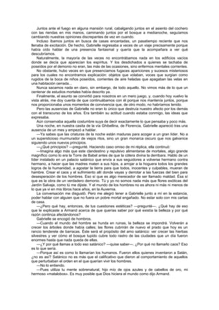 Juntos ante el fuego en alguna mansión rural, cabalgando juntos en el asiento del cochero
con las riendas en mis manos, caminando juntos por el bosque a medianoche, seguíamos
cambiando nuestras opiniones discrepantes de vez en cuando.
    Incluso íbamos juntos en busca de casas encantadas, un pasatiempo reciente que nos
llenaba de excitación. De hecho, Gabrielle regresaba a veces de un viaje precisamente porque
había oído hablar de una presencia fantasmal y quería que la acompañara a ver qué
descubríamos.
    Naturalmente, la mayoría de las veces no encontrábamos nada en los edificios vacíos
donde se decía que aparecían los espíritus. Y los desdichados a quienes se tachaba de
poseídos por el demonio no eran, las más de las ocasiones, sino enfermos mentales corrientes.
    No obstante, hubo veces en que presenciamos fugaces apariciones y sucesos misteriosos
para los cuales no encontramos explicación: objetos que volaban, voces que surgían como
rugidos de la boca de niños poseídos, corrientes de aire heladas que apagaban las velas en
una habitación cerrada...
    Nunca sacamos nada en claro, sin embargo, de todo aquello. No vimos más de lo que un
centenar de estudios mortales había descrito ya.
    Finalmente, el asunto se convirtió para nosotros en un mero juego, y, cuando hoy vuelvo la
vista atrás, me doy cuenta de que continuábamos con él porque nos mantenía juntos, porque
nos proporcionaba unos momentos de convivencia que, de otro modo, no habríamos tenido.
    Pero las ausencias de Gabrielle no eran lo único que destruía nuestro afecto por los demás
con el transcurso de los años. Era también su actitud cuando estaba conmigo, las ideas que
expresaba.
    Aún conservaba aquella costumbre suya de decir exactamente lo que pensaba y poco más.
    Una noche, en nuestra casita de la vía Ghibellina, de Florencia, Gabrielle apareció tras una
ausencia de un mes y empezó a hablar.
    —Ya sabes que las criaturas de la noche están maduras para acoger a un gran líder. No a
un supersticioso murmurador de viejos ritos, sino un gran monarca oscuro que nos galvanice
siguiendo unos nuevos principios.
    —¿Qué principios? —pregunté. Haciendo caso omiso de mi réplica, ella continuó:
    —Imagina algo más que este clandestino y repulsivo alimentarse de mortales, algo grande
magnífico como lo era la Torre de Babel antes de que la cólera divina la derribara. Hablo de un
líder instalado en un palacio satánico que envía a sus seguidores a volverse hermano contra
hermano, a hacer que las madres maten a sus hijos, a arrojar a la hoguera todos los grandes
logros de la humanidad, a agostar la tierra para que todos, inocentes y culpables, mueran de
hambre. Crear el caos y el sufrimiento allí donde vayas y derrotar a las fuerzas del bien para
desesperación de los hombres. Eso sí que es algo merecedor de ser llamado maldad. Ésa sí
que es la obra de un verdadero demonio. Tú y yo no somos nada más que flores exóticas del
Jardín Salvaje, como tú me dijiste. Y el mundo de los hombres no es ahora ni más ni menos de
lo que ya vi en mis libros hace años, en la Auvernia.
    La conversación me disgustó. Pero me alegró tener a Gabrielle junto a mí en la estancia,
poder hablar con alguien que no fuera un pobre mortal engañado. No estar solo con mis cartas
de casa.
    —¿Pero qué hay, entonces, de tus cuestiones estéticas? —pregunté—. ¿Qué hay de eso
que le explicaste a Armand acerca de que querías saber por qué existía la belleza y por qué
razón continúa afectándonos?
    Gabrielle se encogió de hombros.
    —Cuando el mundo del hombre se hunda en ruinas, la belleza se impondrá. Volverán a
crecer los árboles donde había calles; las flores cubrirán de nuevo el prado que hoy es un
rancio tenderete de barracas. Éste será el propósito del amo satánico: ver crecer las hierbas
silvestres y ver cómo el bosque tupido cubre todo rastro de las ciudades que un día fueron
enormes hasta que nada queda de ellas.
    —¿Y por qué llamas a todo eso satánico? —quise saber—. ¿Por qué no llamarlo caos? Eso
es lo que sería.
    —Porque así es como lo llamarían los humanos. Fueron ellos quienes inventaron a Satán,
¿no es así? Satánico no es más que el calificativo que dieron al comportamiento de aquellos
que perturbaban el orden en el que querían vivir los hombres.
    —No lo entiendo.
    —Pues utiliza tu mente sobrenatural, hijo mío de ojos azules y de cabellos de oro, mi
hermoso «matalobos». Es muy posible que Dios hiciera el mundo como dijo Armand.
 