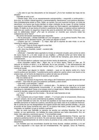 —¿Es esto lo que has descubierto en los bosques? ¿Te lo han revelado las hojas de los
árboles?
    Gabrielle se echó a reír.
    —Desde luego, Dios no es necesariamente antropomórfico —respondió a continuación—.
Ni lo que, en nuestro colosal egoísmo y sentimentalismo, llamaríamos «una persona decente».
Pero probablemente existe un Dios. Satán, en cambio, fue una invención humana, un modo de
denominar a la fuerza que busca derribar el orden civilizado de las cosas. El primer hombre
que elaboró unas leyes (fuera Moisés o algún antiguo rey Osiris egipcio), ese legislador creó al
diablo. El diablo es el que tienta al hombre a quebrantar las leyes, y nosotros somos realmente
satánicos por cuanto no seguimos ninguna ley para la protección del hombre. Entonces, ¿por
qué no saltárnoslas todas? ¿Por qué no provocar un incendio que consuma todas las
civilizaciones de la Tierra?
    Me sentía demasiado asombrado para responder.
    —No te preocupes —añadió Gabrielle con una carcajada—, yo no pienso hacerlo. Pero creo
que sucederá en las décadas futuras. ¿No crees que alguien lo hará?
    —¡Espero que no! —contesté—. O, mejor, deja que lo exprese de este modo: si uno de
nosotros lo intenta, habrá guerra.
    —¿Por qué? Todo el mundo seguirá a ese líder.
    —Yo no. Yo combatiré contra él.
    —¡Ah, eres muy divertido, Lestat! —exclamó ella.
    —Es ridículo...
    —¡Ridículo! —Gabrielle había apartado la mirada en dirección al patio, pero pronto la volvió
de nuevo hacia mí, y el color surgió en sus mejillas—. ¿Ridículo echar por tierra todas las
ciudades? Entendí que denominaras ridículo al Teatro de los Vampiros, pero ahora te estás
contradiciendo.
    —Es ridículo destruir cualquier cosa por el mero hecho de destruirla, ¿no crees?
    —Eres imposible—replicó ella—. Algún día, en el futuro lejano, habrá un líder así. Él
reducirá al hombre al temor y a la desnudez de la que proviene. Y nos alimentaremos del
hombre, sin esfuerzo, como siempre hemos hecho, y el Jardín Salvaje, como tú lo llamas,
cubrirá el mundo.
    —Casi deseo que alguien lo intente —declaré—, pues yo me alzaría contra él y haría
cuanto pudiera por derrotarle. Y posiblemente podría salvarme, podría volver a ser bueno a mis
propios ojos, por el hecho de disponerme a salvar de todo eso al hombre.
    Muy enfadado, me incorporé de mi asiento y salí al patio.
    Ella vino detrás de mí.
    —Acabas de expresar el argumento más antiguo del Cristianismo para la existencia del mal
—señaló—. Que está ahí para que podamos combatirlo y obrar el bien.
    —Qué triste y qué estúpido —asentí.
    —Esto es lo que no entiendo de ti —continuó ella—. Te aferras a tu vieja fe en la bondad
con una tenacidad prácticamente inconmovible. ¡Y, en cambio, resultas magnífico en lo que
constituye tu naturaleza! Cazas a tus presas como un ángel oscuro. Matas despiadadamente y,
cuando lo decides, pasas la noche saciándote de víctimas.
    —¿Y bien? —le dirigí una fría mirada—. No sé ser malo haciendo el mal.
    Ella se rió.
    —De muchacho era un buen tirador —añadí—. Y un buen actor en el escenario. Ahora soy
un buen vampiro. Así es como entendemos la palabra «bondad».
    Cuando Gabrielle se hubo ido, me tendí de espaldas en las losas del patio y contemplé las
estrellas pensando en todos los cuadros y esculturas que había visto en la ciudad de Florencia.
Me di cuenta de que me desagradaban los lugares donde sólo había grandes árboles, y de que
el sonido de las voces humanas era, para mí, la música más dulce y más suave. Pero, ¿qué
importaba, en realidad, lo que yo sintiera o pensara?
    Bien es cierto que Gabrielle no siempre me aturdía con extrañas filosofías. De vez en
cuando, en sus apariciones, me hablaba de cosas prácticas que había descubierto. Era, sin
duda, más valerosa y aventurera que yo. Y me enseñaba cosas.
    Gabrielle ya había comprobado, antes incluso de que abandonáramos Francia, que los
vampiros podíamos dormir en la tierra. No eran precisos ataúdes mi catafalcos. Y se descubría
alzándose espontáneamente de entre la tierra al ponerse el sol, antes incluso de terminar de
despertarse.
    Los mortales que nos encontraban durante las horas diurnas, estaban perdidos, a no ser
que nos expusieran a los rayos del sol inmediatamente. Por ejemplo, cerca de Palermo,
 
