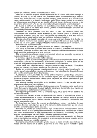 objetos que contenía y lanzaba puntapiés sobre la puerta.
    Después, mi hermano Augustin empezó a entrar de vez en cuando para hablar conmigo. Al
principio, Augustin dio muchos rodeos, pero, finalmente, quedó de manifiesto que un miembro
de una gran familia francesa no iba a terminar como un pobre hermano lego. ¿Cómo podía
haber malinterpretado yo la situación hasta aquel punto? Si me habían enviado al monasterio,
era sólo para que aprendiese a leer y a escribir. ¿Por qué siempre tenía que tomarme yo las
cosas tan a la tremenda? ¿Por qué me comportaba habitualmente como un animal salvaje?
    En cuanto a profesar las órdenes con auténticas perspectivas de futuro dentro de la
Iglesia..., bien, yo era el hijo menor de la familia, ¿verdad? Pues entonces debía pensar en mis
obligaciones para con mis sobrinos.
    Traducido en pocas palabras, todo esto venía a decir: No tenemos dinero para
proporcionarte una auténtica carrera eclesiástica, para hacerte obispo o cardenal como
corresponde a nuestro rango, de modo que tendrás que desarrollar tu vida aquí, pobre y
analfabeto. Ahora, baja al salón a jugar una partida de ajedrez con tu padre.
    Cuando entendí la situación, sentado a la mesa para cenar con el resto de la familia, me
eché a llorar y murmuré unas palabras que nadie comprendió, diciendo que aquella casa
nuestra era «un caos». Como castigo por hacerlo, me mandaron de nuevo a mi habitación.
    Entonces subió a verme mi madre.
    —Si no sabes qué es el caos, ¿por qué utilizas esa palabra? —me preguntó.
    —Sí que lo sé —repliqué, y empecé a hablarle de la suciedad y el deterioro que reinaban en
el castillo y a describirle la limpieza y el orden que había encontrado en el monasterio, un lugar
donde uno podía perfeccionarse, si se lo proponía.
    Ella no discutió mis palabras y, pese a mi juventud, advertí que apreciaba con agrado la
inusual profundidad de lo que yo estaba diciendo.
    A la mañana siguiente, mi madre me llevó de viaje.
    Cabalgamos juntos durante media jornada hasta alcanzar el impresionante castillo de un
noble vecino y, una vez allí, el caballero y mi madre me condujeron a la perrera, donde ella me
indicó que escogiera una pareja entre una carnada de cachorros de mastín.
    Jamás había visto nada tan tierno y cautivador como aquellos cachorros. Y los perros
adultos nos miraban como leones soñolientos. Sencillamente, magníficos.
    Estaba tan emocionado que casi no pude decidirme por ninguno, y volví con el macho y la
hembra que el noble caballero me recomendó escoger. Hice todo el camino de vuelta llevando
a los perrillos en el regazo, dentro de una cesta.
    Y, al cabo de un mes, mi madre me compró también mi primer fusil de chispa y mi primer
caballo de montar. No me explicó por qué hacía todo aquello, pero yo, a mi manera, comprendí
qué era lo que ponía en mis manos. Me ocupé de los perros, los entrené y establecí un gran
criadero a partir de ellos.
    Con aquellos mastines, me convertí en un verdadero cazador, y, a los dieciséis años, mi
vida se desarrollaba en el campo abierto.
    En cambio, en el castillo, resultaba más latoso que nunca. En realidad, nadie quería oírme
hablar de recuperar los viñedos, de volver a plantar los campos abandonados o de impedir que
los arrendatarios de las tierras siguieran robándonos.
    Era impotente para cambiar nada. El silencioso flujo y reflujo de la vida sin cambios me
resultaba devastador.
    Todos los días de fiesta acudía a la iglesia sólo para romper la monotonía de mi vida y,
cuando se presentaban en el pueblo los feriantes, siempre iba a verles, ávido de aquellos
pequeños espectáculos que no podía contemplar en ninguna otra ocasión, de cualquier cosa
que me sacara de la rutina.
    No importaba que fueran los mismos prestidigitadores, mimos y acróbatas de años
anteriores. Siempre eran algo más que el lento transcurso de las estaciones y que los ociosos
e inútiles comentarios sobre glorias pasadas.
    Pero ese año, el año que cumplí dieciséis, llegó una trouppe de cómicos italianos con un
carromato pintado en cuya parte posterior montaron el escenario más elaborado que yo había
visto nunca. Representaron la vieja comedia italiana de Pantaleón y Polichinela y los jóvenes
amantes, Lelio e Isabella, y el viejo doctor y todas las escenas habituales.
    Me sentí extasiado con su actuación. Nunca había visto nada semejante, tan lleno de
ingenio, de vitalidad, de agilidad. Me entusiasmó la representación, aunque a veces los actores
hablaban tan deprisa que no podía seguirles.
    Cuando la compañía terminó la obra y hubo pasado el platillo entre los espectadores, me
mezclé entre los actores en la taberna y les invité a unos vinos, que en realidad no podía
 