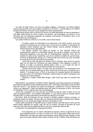 3


   Ya antes de dejar Grecia, por boca de viajeros ingleses y franceses, me habían llegado
noticias preocupantes de lo que estaba sucediendo en Francia. Y, cuando llegué a la Hostería
Europea de Ankara, encontré un gran paquete de cartas esperándome.
   Roget había sacado todo mi dinero de Francia y lo había depositado en bancos extranjeros.
«No debe usted pensar en volver a París» me escribía. «He aconsejado a su padre y a sus
hermanos que se mantengan apartados de cualquier controversia. El ambiente, aquí, no es
muy favorable a los monárquicos.»
   Las cartas de Eleni se referían, en su estilo, a los mismos temas:

              El público quiere ver ridiculizada a la aristocracia. Una obrita nuestra, en la que
         aparece la marioneta de una torpe reina a la que pisa sin piedad un escuadrón de
         estúpidos títeres soldados que ella intenta mandar, arranca grandes risotadas y
         exclamaciones de los espectadores.
              Los clérigos también son objeto de burlas: en otro pequeño drama que
         representamos, aparece un sacerdote engreído que acude a castigar a un grupo de
         marionetas bailarinas, a las que afea su comportamiento indecente. Pero, ¡ay!, el
         maestro de baile de las muchachas, que es en realidad un diablo de cuernos rojos,
         convierte al desgraciado clérigo en un hombre lobo que termina sus días encerrado
         en una jaula de oro por las burlonas muchachas.
              Todo esto es obra del genio de Nuestro Divino Violinista, pero ahora es preciso
         estar con él todos los momentos que pasa despierto. Para obligarle a escribir, le
         atamos a la silla y le ponemos delante papel y tinta. Y, si no basta con ello, le
         obligamos a dictar las obras mientras nosotros las transcribimos.
              Cuando recorría las calles, no hacía más que acercarse a los transeúntes para
         decirles con voz apasionada que en este mundo hay horrores que no imaginan ni en
         sueños. Y te aseguro que, si París no estuviese tan ocupado leyendo los panfletos
         que denuncian a la reina María Antonieta, nuestro amigo ya habría conseguido que
         acabaran con todos nosotros.
              Respecto a nuestro Amigo Más Antiguo, cada noche que pasa se muestra más
         irritado.

   Naturalmente, me apresuré a contestar a Eleni rogándole que tuviera paciencia con Nicolás,
que tratara de ayudarle durante aquellos primeros años. «Sin duda, habrá algún modo de influir
sobre él» escribí. Y, por primera vez, añadí una pregunta: «¿Estaría en mi mano cambiar las
cosas si yo regresara?». Releí las palabras largo rato antes de estampar la firma. Las manos
me temblaban. Por fin, sellé la carta y la envié enseguida.
   ¿Cómo iba a regresar? Por muy solo que me sintiera, la idea de volver a París, de ver de
nuevo el pequeño teatro, me resultaba insoportable. ¿Y qué podría hacer por Nicolás cuando
estuviera allí? La antigua advertencia de Armand se repetía en mis oídos.
   De hecho, daba la impresión de que Armand y Nicolás estaban siempre conmigo, no
importaba dónde me hallara. Armand, lleno de siniestras advertencias y predicciones; Nicolás,
burlándose de mí con el pequeño milagro del amor convertido en odio.
   Jamás había necesitado a Gabrielle como en aquel instante, pero ella hacía mucho que me
había tomado delantera en nuestro viaje. De vez en cuando, evocaba el recuerdo de cómo
eran las cosas antes de que dejáramos París, pero ya no esperaba nada de ella.
   En Damasco me aguardaba la contestación de Eleni:

            Él te desprecia con la misma intensidad de siempre. Ante la sugerencia de que
         quizá deberías acudir a su lado, se echa a reír. No te digo estas cosas para que te
         obsesiones, sino para que sepas que hacemos cuanto podemos para proteger a este
         joven que jamás debería haber nacido al Reino de las Tinieblas. Está abrumado por
 