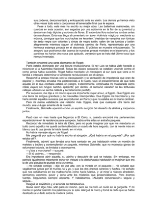 sus poderes, desconcertado y enloquecido ante su visión. Los demás ya hemos visto
         otras veces todo esto y conocemos el lamentable final que le espera.
            Pese a todo, este mes ha escrito su mejor obra. Las bailarinas marionetas, sin
         cuerdas en esta ocasión, son segadas por una epidemia en la flor de su juventud y
         descansan bajo lápidas y coronas de flores. El sacerdote llora sobre las tumbas antes
         de marcharse. Entonces llega al cementerio un joven violinista mágico y, mediante su
         música, consigue que las muchachas se levanten. Vestidas de vampiros con túnicas
         de seda negra con volantes y cintas de negro satén, salen de las tumbas y bailan
         alegremente mientras siguen al violinista camino de París, representado por una
         hermosa estampa pintada en el decorado. El público se muestra entusiasmado. Te
         aseguro que podríamos dar cuenta de nuestras presas mortales en el escenario, y los
         parisinos no harían otra cosa que aplaudir, creyendo que se trata del último truco que
         hemos inventado.

    También encontré una carta alarmante de Roget:
    París estaba dominado por una locura revolucionaria. El rey Luis se había visto forzado a
reconocer a la Asamblea Nacional. Todas las clases populares se estaban uniendo contra él
como jamás había sucedido. Roget había mandado un mensajero al sur para que viera a mi
familia e intentara determinar el ambiente revolucionario en el campo.
    Respondí a ambas misivas con la preocupación y la sensación de impotencia que eran de
esperar y, mientras enviaba mis pertenencias a El Cairo, tuvo el presentimiento de que todo
aquello en lo que confiaba estaba en peligro. Exteriormente, continuaba mi mascarada como
noble viajero sin ningún cambio aparente; por dentro, el demonio cazador de las tortuosas
callejas urbanas se sentía callada y secretamente perdido.
    Por supuesto, me dije a mí mismo que era importante viajar al sur, a Egipto. Que Egipto era
una tierra de antigua grandeza y de maravillas intemporales. Que Egipto me hechizaría y me
haría olvidar aquellos sucesos que se producían en París y que no estaba en mi mano cambiar.
    Pero mi mente establecía una relación más. Egipto, más que cualquier otra tierra del
mundo, era un lugar amante de la muerte.
    Finalmente, Gabrielle apareció como un espíritu surgido del desierto de Arabia y zarpamos
juntos.

    Pasó casi un mes hasta que llegamos a El Cairo, y, cuando encontré mis pertenencias
esperándome en la residencia para europeos, había entre ellas un extraño paquete.
    Reconocí de inmediato la letra de Eleni, pero no pude imaginar por qué me mandaría un
bulto como aquél y me quedé contemplándolo un cuarto de hora seguido, con la mente más en
blanco que lo que jamás la había tenido en mi vida.
    No había mensaje alguno de Roget.
    Me pregunté por qué no habría escrito el abogado. ¿Qué habría en el paquete? ¿Por qué
estaba allí?
    Finalmente, advertí que llevaba una hora sentado en una habitación entre un montón de
maletas y baúles y contemplando un paquete, mientras Gabrielle, que no mostraba ganas de
esfumarse todavía, se limitaba a observarme.
    —¿Vas a marcharte? —susurré.
    —Si tú quieres... —respondió.
    Era importante abrir aquello, sí, abrirlo y descubrir de qué se trataba. Sin embargo, me
pareció igualmente importante echar un vistazo a la destartalada habitación e imaginar que era
la de una posada de pueblo en la Auvernia.
    —He soñado contigo —dije en voz alta, con la mirada en el paquete—. He soñado que
vagábamos juntos por el mundo, tú y yo, y que los dos éramos serenos y fuertes. He soñado
que nos cebábamos en los malhechores como hacía Marius, y, al mirar a nuestro alrededor,
sentíamos asombro, pavor y pena ante los misterios que presenciábamos. Pero éramos
fuertes. Seguíamos siempre adelante. Y hablábamos. «Nuestra conversación» seguía y
seguía...
    Rasgué el envoltorio y vi la funda del Stradivarius.
    Quise decir algo más, sólo para mí mismo, pero se me hizo un nudo en la garganta. Y mi
mente no podía trasmitir mis palabras por sí sola. Alargué la mano y tomé la carta que se había
deslizado a un lado sobre la madera pulida.
 