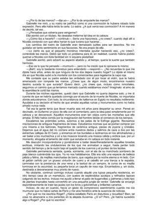 —¿Por lo de las manos? —dije yo—. ¿Por lo de amputarle las manos?
    Gabrielle me miró, y su rostro se petrificó como si una conmoción le hubiera robado toda
expresión. Pero ella había leído la carta. Lo sabía. ¿A qué venía esa conmoción? A mi manera
de decirlo, tal vez...
    —¿Pensabas que volvería para vengarme?
    Ella asintió con un titubeo. No deseaba meterme tal idea en la cabeza.
    —¿Cómo iba a hacerlo? —continué—. Sería una hipocresía, ¿no crees?, cuando dejé allí a
Nicolás contando con que ellos harían lo que tuviera que hacerse...
    Los cambios del rostro de Gabrielle eran demasiado sutiles para ser descritos. No me
gustaba ver tanto sentimiento en sus facciones. No era propio de ella.
    —Lo cierto es que el pequeño monstruo intentaba ayudar haciendo eso, ¿no crees?,
cortándole las manos. Debió ser todo un problema para él, en realidad, cuando habría podido
quemar a Nicolás con toda facilidad sin ni siquiera pestañear.
    Gabrielle asintió, pero advertí su aspecto abatido y, al tiempo, quería la suerte que también
hermoso.
    —Eso es lo que he pensado —murmuró—, pero no he creído que tú opinaras lo mismo.
    —¡Bah!, soy lo bastante monstruo para entenderlo —respondí—. ¿No recuerdas lo que me
dijiste hace años, antes de que ninguno de los dos dejara nuestro hogar? Lo dijiste el mismo
día en que Nicolás subió a la montaña con los comerciantes para regalarme la capa roja.
    Me contaste que su padre estaba tan enfadado con él por tocar el violín, que le había
amenazado con romperle las manos. ¿Crees que, de algún modo, encontramos nuestro
destino suceda lo que suceda? Quiero decir, ¿no crees que, incluso como inmortales,
seguimos un camino que ya teníamos marcado cuando estábamos vivos? Imagínalo: el amo de
la asamblea le cortó las manos.
    Durante las noches siguientes, quedó claro que Gabrielle no quería dejarme solo, y me di
cuenta de que se habría quedado conmigo por el asunto de la muerte de Nicolás, no importaba
dónde estuviéramos. Con todo, la circunstancia de hallarnos en Egipto no resultaba indiferente.
Ayudaba a su decisión el hecho de que amaba aquellas ruinas y monumentos como no había
amado nunca nada.
    Tal vez la gente tenía que llevar muerta seis mil años para despertar su amor. Pensé en
decírselo, en burlarme un poco de ella con el comentario, pero la idea pasó simplemente por mi
cabeza y se desvaneció. Aquellos monumentos eran tan viejos como las montañas que ella
amaba. El Nilo había corrido por la imaginación del hombre desde el comienzo de los tiempos.
    Escalamos las pirámides juntos, subimos a las patas de la Esfinge gigante. Revisamos
inscripciones de antiguos fragmentos de losas. Estudiamos momias que se podían comprar por
una miseria a los ladrones, fragmentos de cerámica antigua, piezas de joyería y cristales.
Dejamos que el agua del río corriera entre nuestros dedos y salimos de caza a dúo por las
estrechas callejas de El Cairo, y entramos en los burdeles a reclinarnos en los almohadones y
ver bailar a los muchachos y oír a los músicos tocando una música cálida y erótica que, por un
momento, ahogaba el lamento del violín que sonaba en mi cabeza en todo instante.
    Me descubrí incorporándome y poniéndome a bailar desenfrenadamente aquellas tonadas
exóticas, imitando las ondulaciones de los que me animaban a seguir, hasta perder todo
sentido del tiempo y de la razón bajo el quejido de los cuernos y el punteo de los laúdes.
    Gabrielle permanecía sentada, quieta, sonriente, con el ala de su manchado sombrero de
paja blanco cubriéndole los ojos. Ya no nos hablábamos. Ella era sólo una especie de belleza
pálida y felina, de mejillas manchadas de barro, que vagaba por la noche eterna a mi lado. Con
el gabán ceñido por un grueso cinturón de cuero y el cabello en una trenza a la espalda,
caminaba con la prestancia de una reina y la lasitud de un vampiro, la curva de su mejilla
luminosa en la oscuridad, su pequeña boca un capullo de rosa roja. Encantadora y, sin duda,
destinada a desvanecerse muy pronto de nuevo.
    No obstante, continuó conmigo incluso cuando alquilé una lujosa pequeña residencia, en
otro tiempo casa de un mameluco, con suelos de espléndidos azulejos y refinados tapices
colgando de los techos. Incluso me ayudó a llenar el patio de buganvillas y palmeras y todo tipo
de plantas tropicales hasta convertirlo en una pequeña jungla de verdor. Gabrielle se encargó
espontáneamente de traer las jaulas con los loros y golondrinas y brillantes canarios.
    Incluso, de vez en cuando, hacía un gesto de comprensivo asentimiento cuando me oía
murmurar que no había cartas de París y me veía frenético ante la ausencia de noticias.
    ¿Por qué no me escribía Roget? ¿Había estallado París en disturbios y revueltas? Bien, tal
cosa no alcanzaría a mis parientes en la alejada Auvernia. ¿O sí? Pero, ¿le habría sucedido
algo a Roget? ¿Por qué no escribía?
 
