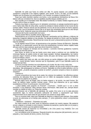 Gabrielle me pidió que fuera río arriba con ella. Yo quería esperar una posible carta,
quedarme a preguntar a los viajeros ingleses, pero accedí. Al fin y al cabo, ya era bastante
notable que me quisiera por acompañante. A su manera, se estaba ocupando de mí.
     Supe que había decidido vestirse una levita y unos pantalones bombachos de fresco lino
blanco sólo por complacerme. Que se cepillaba aquellos largos cabellos por mí.
     Pero aquello ya no importaba nada. Me estaba hundiendo, lo notaba. Estaba vagando por el
mundo como si fuera un sueño.
     Parecía muy lógico y natural que a mi alrededor encontrara un paisaje exactamente igual a
como había sido miles de años atrás, cuando los artistas lo habían pintado en los muros de las
tumbas reales. Parecía natural que las palmeras a la luz de la luna tuvieran el mismo aspecto
de entonces, que el campesino sacara del río el agua que necesitaba igual que en ese tiempo
remoto se hacía. Hasta las vacas que abrevaban en la orilla eran idénticas.
     Visiones del mundo cuando éste era nuevo.
     ¿Había pisado Marius aquellas arenas alguna vez?
     Deambulamos por el enorme templo de Ramsés, hechizados por los millones y millones de
pequeñas imágenes talladas en las paredes. No dejaba de pensar en Osiris, pero las figurillas
me resultaban desconocidas. Recorrimos las ruinas de Luxor y descansamos juntos en la falúa,
bajo las estrellas.
     Ya de regreso hacia El Cairo, al aproximarnos a los grandes Colosos de Memnón, Gabrielle
me habló en un apasionado susurro de cómo los emperadores romanos habían viajado hasta
allí para admirar esas estatuas, igual que ahora hacíamos nosotros.
     —Ya eran antiguas en tiempos de los cesares —comentó mientras guiábamos nuestros
camellos por las frías arenas.
     Esa noche, el viento no era tan fuerte como otras veces y pudimos ver con claridad las
inmensas figuras de piedra contra el cielo negro azulado. Aunque desgastados, los rostros
parecían seguir mirando al frente, testigos mudos del paso del tiempo cuya inmovilidad me
producía tristeza y temor.
     Si me pedía que fuera con ella, era sólo porque se sentía obligada a ello. La tristeza, la
lástima..., quizá también fueran razones que la impulsaban, pero lo que Gabrielle quería de
verdad era ser libre.
     Continuó conmigo mientras nos acercábamos a la ciudad. No dijo ni hizo nada más.
     Y yo me hundía cada vez más, callado y aturdido, sabedor de que pronto recibiría otro golpe
demoledor. Me embargaban la certeza y el horror. Gabrielle me diría el adiós definitivo y yo no
podía evitarlo. ¿Cuándo empezaría a perder el control? ¿Cuándo rompería a llorar sin poderlo
remediar?
     Todavía no.
     Cuando encendimos las luces de la casita, los colores me asaltaron: las alfombras persas
cubiertas de delicadas flores, los tapices con un millón de espejuelos cosidos, el brillante
plumaje de los pájaros en su aleteo...
     Busqué algún envío de Roget, pero no había ninguno y, de pronto, me sentí furioso. Sin
duda, ya debería haber recibido noticias suyas. ¡Tenía que enterarme de lo que estaba
sucediendo en París! A continuación, me entró miedo.
     —¿Qué diablos está pasando en Francia? —murmuré—. Tendré que ir a ver a otros
europeos. A los británicos. Ellos siempre tienen información. Allá donde van, siempre llevan
consigo su maldito té indio y su Times de Londres.
     Me enfureció ver a Gabrielle allí plantada, tan quieta. Era como si en la sala estuviera
sucediendo algo; la misma sensación sofocante de tensión y expectación que había
experimentado en la cripta antes de que Armand nos contara su largo relato.
     Pero no sucedía nada, salvo que Gabrielle se disponía a dejarme para siempre. Que estaba
a punto de esfumarse en el tiempo para siempre. ¡Y cómo podríamos volver a encontrarnos
alguna vez!
     —Maldición —exclamé—. Esperaba una carta.
     No había criados en la casa, pues no habíamos avisado de nuestro regreso. Me apetecía
enviar a alguien a contratar a unos músicos. Acababa de saciarme y sentía calor en el cuerpo y
me decía a mí mismo que me apetecía bailar.
     Gabrielle rompió de improviso su inmovilidad y dio unos pasos muy medidos. Con una
extraña decisión, salió al patio.
     La vi arrodillarse junto al estanque. Después levantó dos adoquines del pavimento, sacó un
paquete y, tras limpiarlo de tierra y arena, me lo trajo.
 