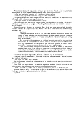 Antes incluso de que lo expusiera a la luz, vi que lo enviaba Roget. Aquel paquete había
llegado antes de iniciar nuestro viaje Nilo arriba, ¡y ella me lo había ocultado!
    —¿Por qué has hecho una cosa así? —exclamé, hecho una furia.
    Le arranqué el paquete de las manos y lo puse sobre el escritorio.
    La miré fijamente y sentí odio por ella, más odio que nunca. ¡Ni siquiera en el egoísmo de la
infancia la había odiado como en aquel momento!
    —¿Por qué me has ocultado ese paquete? —insistí.
    —Porque quería una oportunidad —susurró ella. Vi un temblor en su mentón y en su labio
inferior, y unas lágrimas de sangre—. Pero tú ya habías tomado una decisión —añadió—,
incluso sin esto.
    Extendí la mano y desgarré el envoltorio. Cayó de él una carta, acompañada de varios
recortes doblados de un periódico inglés. Abrí el sobre de la carta con manos temblorosas y
empecé a leer:
               Monsieur:
               Como ya debe saber, el 14 de julio, las turbas de París atacaron la Bastilla. La
           ciudad es presa del caos. Ha habido revueltas por toda Francia. Durante meses he
           tratado en vano de ponerme en contacto con su familia y de sacarla del país sana y
           salva, si era posible.
               Sin embargo, el lunes pasado he recibido la noticia de que los campesinos y
           arrendatarios de tierras se habían alzado contra la casa de su padre. Sus hermanos,
           junto con sus esposas, hijos y todos los que intentaron defender el castillo, fueron
           asesinados y la casa, saqueada. Únicamente su padre logró escapar.
               Unos criados fieles consiguieron esconderle durante el asedio, y, más tarde,
           trasladarle a la costa. En el día de hoy, se encuentra en la ciudad de Nueva Orleans,
           en la antigua colonia francesa de la Luisiana. Le ruega a usted que vaya en su ayuda.
           Está abrumado de dolor y rodeado de extraños. Le suplica que acuda.

   Había más. Disculpas, seguridades, detalles... Todo ello dejó de tener sentido.
   Guardé la carta en el escritorio y me quedé mirando la madera de éste y el charco de luz
que producía la lámpara.
   —No vayas a su lado —dijo Gabrielle.
   Su voz resultaba pequeña e insignificante en el silencio. Pero el silencio era como un
inmenso grito.
   —No vayas a su lado —repitió. Las lágrimas, dos largos regueros rojos que brotaban de sus
ojos, surcaban sus mejillas como si fueran el maquillaje de un payaso.
   —Vete —susurré. La palabra flotó en el aire y, de improviso, mi voz se elevó de nuevo.
   —¡Vete! —volví a decir. Y, nuevamente, mi voz no se detuvo sino que continuó elevándose
hasta que me encontré gritando con extrema violencia:
   —¡¡VETE!!
 