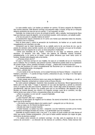 5


    La casa estaba vacía. Los baúles ya estaban en camino. El barco zarparía de Alejandría
dos noches después. Sólo llevaría conmigo una pequeña valija. A bordo, el hijo de un marqués
debería cambiarse de ropa de vez en cuando. Y, por supuesto, el violín.
    Gabrielle me miraba junto al arco de entrada al jardín, alta y esbelta, hermosamente flaca
bajo sus blancas ropas de algodón, con el sombrero puesto, como siempre, y el cabello suelto.
    ¿Tal vez era para mí, aquella melena al viento?
    La pesadumbre seguía creciendo en mí como una marea que abarcaba todos los deudos,
los muertos y los no muertos.
    Pero la pena pasó y volvió la sensación de hundimiento, de habitar en un sueño donde
navegábamos con voluntad o sin ella.
    Comprendí que la mejor descripción de su cabello sería la de una lluvia de oro, que la
poesía de siempre cobra sentido cuando uno contempla a la persona a la que se ha amado.
Adorables eran los ángulos de su cara, su boca pequeña e implacable.
    —Dime qué necesitas de mí, madre —murmuré en voz baja. La estancia, pulcra. El
escritorio. La lámpara. Una silla. Todos mis pájaros de brillantes colores enviados,
probablemente, a su venta en el bazar. Loros grises africanos que viven tanto como un
hombre. Nicolás había llegado sólo a los treinta.
    —¿Precisas dinero de mí?
    Un gran y hermoso sonrojo en sus mejillas, los ojos en un destello de luz en movimiento,
azul y violácea. Por un instante, casi pareció humana. Habríamos podido estar en su habitación
de nuestro hogar. Libros, paredes húmedas, el fuego... ¿Había sido humana entonces?
    El ala del sombrero le cubrió completamente las facciones por un instante al inclinar la
cabeza. Inexplicablemente, me preguntó:
    —Pero, ¿dónde irás?
    —A una casita en la rué Dumaine, en la ciudad francesa de Nueva Orleans —respondí con
frialdad y precisión—. Y cuando él haya muerto y descanse en paz, no tengo ni la más ligera
idea de qué haré.
    —No puedes hablar en serio.
    —Tengo pasaje para el próximo barco que zarpa de Alejandría. Iré a Nápoles, y, de allí, a
Barcelona. Después, embarcaré en Lisboa rumbo al Nuevo Mundo.
    Su rostro pareció adelgazar, haciendo más acusadas sus facciones. Movió ligeramente los
labios pero no dijo nada. Y luego vi aparecer en sus ojos las lágrimas y percibí su emoción
como si surgiera de ella para tocarme. Aparté la vista, revolví algo sobre el escritorio y luego,
sencillamente, dejé las manos muy quietas para que no me temblaran. Me alegraba de que
Nicolás se hubiera llevado sus manos a la hoguera consigo, pues de lo contrario, me dije,
habría tenido que volver a París y recuperarlas antes de continuar viaje.
    —¡Pero no puedes ir a vivir con él! —susurró Gabrielle.
    ¿Él? ¡Ah, sí! Mi padre.
    —¿Qué importa? ¡Me voy! —repliqué.
    Ella hizo un leve gesto de negativa con la cabeza. Se acercó al escritorio. Su paso era más
ligero que el de Armand.
    —¿Ha hecho esa travesía alguno de nuestra raza? —preguntó con un hilo de voz.
    —Que yo sepa, no. En Roma me dijeron que no.
    —Quizás ese viaje no pueda hacerse.
    —Puede hacerse. Lo sabes muy bien —respondí. Los dos habíamos surcado ya los mares
en nuestros sarcófagos forrados de corcho. Y ay del leviatán que me molestara.
    Gabrielle se acercó todavía más y me miró. Y su rostro no pudo ocultar por más tiempo el
dolor que sentía. Estaba arrebatadora. ¿Por qué la había vestido siempre con trajes de gala,
sombreros de plumas y perlas?
    —Ya sabes cómo ponerte en contacto conmigo —le dije, pero la aspereza de mi voz
carecía de convicción—. La dirección de mis bancos en Londres y Roma. Estos bancos han
 
