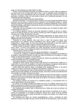 pagar, sin más propósito que poder hablar con ellos.
    Sentía un amor imposible de expresar por aquellos hombres y mujeres. Ellos me explicaron
que cada actor tenía un papel para toda la vida y que no utilizaban textos aprendidos de
memoria, sino que lo improvisaban todo en el escenario. Cada actor conocía su nombre, su
personaje, y entendía a éste y le hacía hablar y actuar como consideraba adecuado. En eso
consistía la grandeza del género.
    Un género que era denominado Commedia dell'arte.
    Me sentía hechizado. Y me enamoré de la muchacha que hacía el papel de Isabella. Subí al
carromato con los actores y examiné todo su vestuario y los decorados pintados y, cuando
volvimos a estar ante unas jarras de vino en la taberna, me dejaron representar a Lelio, el joven
amante de Isabella, y aplaudieron asegurando que tenía don escénico. Era capaz de interpretar
un papel como ellos lo hacían.
    Al principio, creí que los elogios no eran más que lisonjas, pero, en realidad, de algún modo
no me importó si lo eran o no.
    A la mañana siguiente, cuando el carromato abandonó el pueblo, yo iba en su interior,
oculto en la parte de atrás con unas cuantas monedas que había conseguido ahorrar y todas
mis ropas en un hatillo. Me disponía a ser actor.
    En cuanto a profesar las órdenes con auténticas perspectivas de futuro dentro de la
Iglesia..., bien, yo era el hijo menor de la familia, ¿verdad? Pues entonces debía pensar en mis
obligaciones para con mis sobrinos.
    Traducido en pocas palabras, todo esto venía a decir: No tenemos dinero para
proporcionarte una auténtica carrera eclesiástica, para hacerte obispo o cardenal como
corresponde a nuestro rango, de modo que tendrás que desarrollar tu vida aquí, pobre y
analfabeto. Ahora, baja al salón a jugar una partida de ajedrez con tu padre.
    Cuando entendí la situación, sentado a la mesa para cenar con el resto de la familia, me
eché a llorar y murmuré unas palabras que nadie comprendió, diciendo que aquella casa
nuestra era «un caos». Como castigo por hacerlo, me mandaron de nuevo a mi habitación.
    Entonces subió a verme mi madre.
    —Si no sabes qué es el caos, ¿por qué utilizas esa palabra? —me preguntó.
    —Sí que lo sé —repliqué, y empecé a hablarle de la suciedad y el deterioro que reinaban en
el castillo y a describirle la limpieza y el orden que había encontrado en el monasterio, un lugar
donde uno podía perfeccionarse, si se lo proponía.
    Ella no discutió mis palabras y, pese a mi juventud, advertí que apreciaba con agrado la
inusual profundidad de lo que yo estaba diciendo.
    A la mañana siguiente, mi madre me llevó de viaje.
    Cabalgamos juntos durante media jornada hasta alcanzar el impresionante castillo de un
noble vecino y, una vez allí, el caballero y mi madre me condujeron a la perrera, donde ella me
indicó que escogiera una pareja entre una carnada de cachorros de mastín.
    Jamás había visto nada tan tierno y cautivador como aquellos cachorros. Y los perros
adultos nos miraban como leones soñolientos. Sencillamente, magníficos.
    Estaba tan emocionado que casi no pude decidirme por ninguno, y volví con el macho y la
hembra que el noble caballero me recomendó escoger. Hice todo el camino de vuelta llevando
a los perrillos en el regazo, dentro de una cesta.
    Y, al cabo de un mes, mi madre me compró también mi primer fusil de chispa y mi primer
caballo de montar. No me explicó por qué hacía todo aquello, pero yo, a mi manera, comprendí
qué era lo que ponía en mis manos. Me ocupé de los perros, los entrené y establecí un gran
criadero a partir de ellos.
    Con aquellos mastines, me convertí en un verdadero cazador, y, a los dieciséis años, mi
vida se desarrollaba en el campo abierto.
    En cambio, en el castillo, resultaba más latoso que nunca. En realidad, nadie quería oírme
hablar de recuperar los viñedos, de volver a plantar los campos abandonados o de impedir que
los arrendatarios de las tierras siguieran robándonos.
    Era impotente para cambiar nada. El silencioso flujo y reflujo de la vida sin cambios me
resultaba devastador.
    Todos los días de fiesta acudía a la iglesia sólo para romper la monotonía de mi vida y,
cuando se presentaban en el pueblo los feriantes, siempre iba a verles, ávido de aquellos
pequeños espectáculos que no podía contemplar en ninguna otra ocasión, de cualquier cosa
que me sacara de la rutina.
    No importaba que fueran los mismos prestidigitadores, mimos y acróbatas de años
anteriores. Siempre eran algo más que el lento transcurso de las estaciones y que los ociosos
 