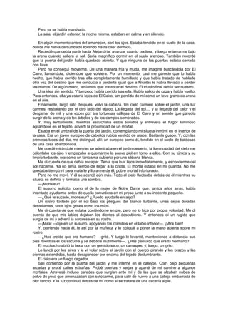 Pero ya se había marchado.
   La sala, el jardín exterior, la noche misma, estaban en calma y en silencio.

    En algún momento antes del amanecer, abrí los ojos. Estaba tendido en el suelo de la casa,
donde me había derrumbado llorando hasta caer dormido.
    Recordé que debía partir hacia Alejandría, avanzar cuanto pudiera, y luego enterrarme bajo
la arena cuando saliera el sol. Sería magnífico dormir en el suelo arenoso. También recordé
que la puerta del jardín había quedado abierta. Y que ninguna de las puertas estaba cerrada
con llave.
    Pero no conseguí moverme. De una manera fría y muda, me imaginé buscándola por El
Cairo, llamándola, diciéndole que volviera. Por un momento, casi me pareció que lo había
hecho, que había corrido tras ella completamente humillado y que había tratado de hablarle
otra vez del destino que me conducía a perderla igual que a Nicolás le había llevado a perder
las manos. De algún modo, teníamos que trastocar el destino. El triunfo final debía ser nuestro.
    Una idea sin sentido. Y tampoco había corrido tras ella. Había salido de caza y había vuelto.
Para entonces, ella ya estaría lejos de El Cairo, tan perdida de mí como un leve grano de arena
en el aire.
    Finalmente, largo rato después, volví la cabeza. Un cielo carmesí sobre el jardín, una luz
carmesí resbalando por el otro lado del tejado. La llegada del sol..., y la llegada del calor y el
despenar de mil y una voces por las tortuosas callejas de El Cairo y un sonido que parecía
surgir de la arena y de los árboles y de los campos sembrados.
    Y, muy lentamente, mientras escuchaba estos sonidos y entreveía el fulgor luminoso
agitándose en el tejado, advertí la proximidad de un mortal.
    Estaba en el umbral de la puerta del jardín, contemplando mi silueta inmóvil en el interior de
la casa. Era un joven europeo de cabellos rubios vestido de árabe. Bastante guapo. Y, con las
primeras luces del día, me distinguió allí: un europeo como él, tendido en el suelo de baldosas
de una casa abandonada.
    Me quedé mirándole mientras se adentraba en el jardín desierto; la luminosidad del cielo me
calentaba los ojos y empezaba a quemarme la suave piel en torno a ellos. Con su túnica y su
limpio turbante, era como un fantasma cubierto por una sábana blanca.
    Me di cuenta de que debía escapar. Tenía que huir lejos inmediatamente, y esconderme del
sol naciente. Ya no tenía tiempo de llegar a la cripta. El mortal estaba en mi guarida. No me
quedaba tiempo ni para matarle y librarme de él, pobre mortal infortunado.
    Pero no me moví. Y él se acercó aún más. Todo el cielo fluctuaba detrás de él mientras su
silueta se definía y formaba una sombra.
    —¡Monsieur!
    El susurro solícito, como el de la mujer de Notre Dame que, tantos años atrás, había
intentado ayudarme antes de que la convirtiera en mi presa junto a su inocente pequeño.
    —¿Qué le sucede, monsieur? ¿Puedo ayudarle en algo?
    Un rostro tostado por el sol bajo los pliegues del blanco turbante, unas cejas doradas
destellantes, unos ojos grises como los míos.
    Me di cuenta de que estaba poniéndome en pie, pero no lo hice por propia voluntad. Me di
cuenta de que mis labios dejaban los dientes al descubierto. Y entonces oí un rugido que
surgía de mí y advertí la sorpresa en su rostro.
    —¡Mira! —dije en un susurro, apoyando los colmillos en el labio inferior—. ¡Mira bien!
    Y, corriendo hacia él, le así por la muñeca y le obligué a poner la mano abierta sobre mi
rostro.
    —¿Has creído que era humano? —grité. Y luego le levanté, manteniendo a distancia sus
pies mientras él los sacudía y se debatía inútilmente—. ¿Has pensado que era tu hermano?
    El muchacho abrió la boca con un gemido seco, un carraspeo y, luego, un grito.
    Le lancé por los aires y le vi volar sobre el jardín con el cuerpo girando y los brazos y las
piernas extendidos, hasta desaparecer por encima del tejado deslumbrante.
    El cielo era un fuego cegador.
    Salí corriendo por la puerta del jardín y me interné en el callejón. Corrí bajo pequeñas
arcadas y crucé calles extrañas. Probé puertas y verjas y aparté de mi camino a algunos
mortales. Atravesé incluso paredes que surgían ante mí y de las que se alzaban nubes de
polvo de yeso que amenazaban con sofocarme, para salir de nuevo a una calleja embarrada de
olor rancio. Y la luz continuó detrás de mí como si se tratara de una cacería a pie.
 