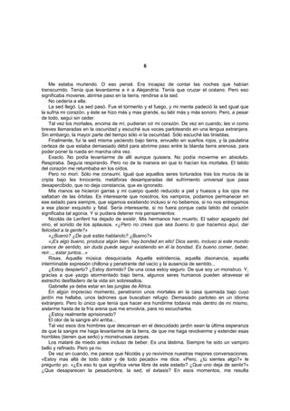6


    Me estaba muriendo. O eso pensé. Era incapaz de contar las noches que habían
transcurrido. Tenía que levantarme e ir a Alejandría. Tenía que cruzar el océano. Pero eso
significaba moverse, abrirse paso en la tierra, rendirse a la sed.
    No cedería a ella.
    La sed llegó. La sed pasó. Fue el tormento y el fuego, y mi mente padeció la sed igual que
la sufría mi corazón, y éste se hizo más y mas grande, su latir más y más sonoro. Pero, a pesar
de todo, seguí sin ceder.
    Tal vez los mortales, encima de mí, pudieran oír mi corazón. De vez en cuando, les vi como
breves llamaradas en la oscuridad y escuché sus voces parloteando en una lengua extranjera.
Sin embargo, la mayor parte del tiempo sólo vi la oscuridad. Sólo escuché las tinieblas.
    Finalmente, fui la sed misma yaciendo bajo tierra, envuelto en sueños rojos, y la paulatina
certeza de que estaba demasiado débil para abrirme paso entre la blanda tierra arenosa, para
poder poner la rueda en marcha otra vez.
    Exacto. No podía levantarme de allí aunque quisiera. No podía moverme en absoluto.
Respiraba. Seguía respirando. Pero no de la manera en que lo hacían los mortales. El latido
del corazón me retumbaba en los oídos.
    Pero no morí. Sólo me consumí. Igual que aquellos seres torturados tras los muros de la
cripta bajo les Innocents, metáforas desamparadas del sufrimiento universal que pasa
desapercibido, que no deja constancia, que es ignorado.
    Mis manos se hicieron garras y mi cuerpo quedó reducido a piel y huesos y los ojos me
saltaban de las órbitas. Es interesante que nosotros, los vampiros, podamos permanecer en
ese estado para siempre, que sigamos existiendo incluso si no bebemos, si no nos entregamos
a ese placer exquisito y fatal. Sería interesante, si no fuera porque cada latido del corazón
significaba tal agonía. Y si pudiera detener mis pensamientos:
    Nicolás de Lenfent ha dejado de existir. Mis hermanos han muerto. El sabor apagado del
vino, el sonido de los aplausos. «¿Pero no crees que sea bueno lo que hacemos aquí, dar
felicidad a la gente?»
    «¿Bueno? ¿De qué estás hablando? ¿Bueno?»
    «¡Es algo bueno, produce algún bien, hay bondad en ello! Dios santo, incluso si este mundo
carece de sentido, sin duda puede seguir existiendo en él la bondad. Es bueno comer, beber,
reír..., estar juntos...»
    Risas. Aquella música desquiciada. Aquella estridencia, aquella disonancia, aquella
interminable expresión chillona y penetrante del vacío y la ausencia de sentido...
    ¿Estoy despierto? ¿Estoy dormido? De una cosa estoy seguro. De que soy un monstruo. Y,
gracias a que yazgo atormentado bajo tierra, algunos seres humanos pueden atravesar el
estrecho desfiladero de la vida sin sobresaltos.
    Gabrielle ya debe estar en las junglas de África.
    En algún impreciso momento, penetraron unos mortales en la casa quemada bajo cuyo
jardín me hallaba, unos ladrones que buscaban refugio. Demasiado parloteo en un idioma
extranjero. Pero lo único que tenía que hacer era hundirme todavía más dentro de mi mismo,
aislarme hasta de la fría arena que me envolvía, para no escucharles.
    ¿Estoy realmente aprisionado?
    El olor de la sangre ahí arriba...
    Tal vez esos dos hombres que descansan en el descuidado jardín sean la última esperanza
de que la sangre me haga levantarme de la tierra, de que me haga revolverme y extender esas
horribles (tienen que serlo) y monstruosas zarpas.
    Los mataré de miedo antes incluso de beber. Es una lástima. Siempre he sido un vampiro
bello y refinado. Pero ya no.
    De vez en cuando, me parece que Nicolás y yo revivimos nuestras mejores conversaciones.
«Estoy mas allá de todo dolor y de todo pecado» me dice. «Pero, ¿tú sientes algo?» le
pregunto yo. «¿Es eso lo que significa verse libre de este estado? ¿Que uno deja de sentir?»
¿Que desaparecen la pesadumbre, la sed, el éxtasis? En esos momentos, me resulta
 