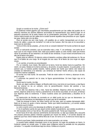 7


    Surgió un sonido en la noche. ¿Cómo era?
    El poderoso timbal gigante que retumbaba pausadamente por las calles del pueblo de mi
infancia mientras los actores italianos anunciaban la representación que tendría lugar en el
pequeño escenario de la parte trasera de su pintarrajeado carromato. El gran timbal que yo
mismo había tocado por las calles de la ciudad durante aquellos días preciosos en que, fugado
de casa, había sido uno de ellos.
    Pero el sonido era aún más fuerte. ¿El estallido de un cañón transportado por el eco a
través de valles y pasos de montaña? Lo noté en los huesos. Abrí los ojos en la oscuridad y
supe que se acercaba.
    Tenía el ritmo de las pisadas. ¿O era el de un corazón latiendo? El mundo se llenó de aquel
sonido.
    Era un estruendo siniestro, que se acercaba más y más. Y, sin embargo, una parte de mí
supo que no era ningún sonido real, nada que pudiera captar un oído mortal, nada que hiciera
vibrar la porcelana de los estantes o el cristal de las ventanas. O que hiciera encaramarse a lo
alto de la tapia a los gatos.
    Egipto yace en silencio. El silencio cubre el desierto a ambas orillas del poderoso río. No se
oye ni el balido de una oveja. Ni el mugido de una vaca. Ni el llanto de una mujer en algún
rincón.
    Y, en cambio, el sonido es ensordecedor.
    Por un instante, tuve miedo. Me estiré en la tierra, forcé los dedos hacia la superficie. Sin
visión, sin peso, flotaba en la tierra arenosa y, de pronto, no pude respirar, no pude gritar, y me
pareció que, si hubiera podido hacerlo, habría gritado tan fuerte que habría roto todos los
cristales en kilómetros a la redonda. Las ventanas se habrían hecho añicos y las copas de
cristal fino habrían estallado.
    El sonido era más fuerte. Se acercaba. Traté de rodar sobre mí mismo y alcanzar el aire,
pero no pude.
    Y entonces me pareció ver la cosa, la figura aproximándose. Un leve fulgor rojo en la
oscuridad.
    Quizá sea la muerte, me dije.
    Quizá, por algún sublime milagro, la Muerte está viva y nos toma en sus brazos, y esa figura
que se acerca no es un vampiro, sino la personificación misma del paraíso y sus
bienaventuranzas.
    Y con ella nos alzamos más y más, hacia las estrellas. Dejamos atrás los ángeles y los
santos, dejamos atrás la luz misma y penetramos en la divina oscuridad, en el vacío, al tiempo
que dejamos atrás la existencia. Y todos nuestros actos son perdonados y disueltos en el
olvido.
    La destrucción de Nicolás se convierte en un débil punto de luz que se desvanece. La
muerte de mis hermanos se desintegra en la gran paz de lo inevitable.
    Traté de empujar la tierra, de hacer fuerza con los pies, pero yo estaba demasiado débil.
Noté en la boca un gusto a tierra arenosa. Sabía que debía levantarme, y el sonido estaba
diciéndome que lo hiciera.
    Lo volví a sentir como una descarga de artillería: el rugido de un cañón.
    Y me di perfecta cuenta de que aquel sonido estaba buscándome, que estaba acudiendo a
mí. Me buscaba como un haz de luz. No podía quedarme allí. Tenía que responder.
    Envié hacia él el más caluroso sentimiento de bienvenida. Le dije que estaba allí y escuché
mis propios penosos jadeos mientras pugnaba por mover los labios. Y el sonido alcanzó tal
potencia que hizo vibrar hasta la última fibra de mi ser. En torno a mí, la tierra se movía bajo su
efecto.
    Fuera lo que fuese, había penetrado en la casa quemada y en ruinas.
    La puerta había saltado reventada como si sus goznes, en lugar de anclados en hierro, lo
hubieran estado en simple yeso. Vi todas esas imágenes sobre la pantalla de mis párpados
cerrados. Y vi aquello moviéndose bajo los olivos. Estaba en el jardín.
 