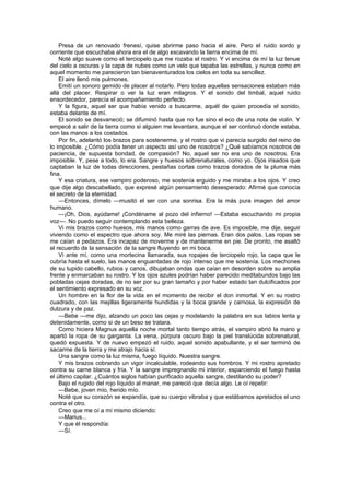 Presa de un renovado frenesí, quise abrirme paso hacia el aire. Pero el ruido sordo y
corriente que escuchaba ahora era el de algo excavando la tierra encima de mí.
    Noté algo suave como el terciopelo que me rozaba el rostro. Y vi encima de mí la luz tenue
del cielo a oscuras y la capa de nubes como un velo que tapaba las estrellas, y nunca como en
aquel momento me parecieron tan bienaventurados los cielos en toda su sencillez.
    El aire llenó mis pulmones.
    Emití un sonoro gemido de placer al notarlo. Pero todas aquellas sensaciones estaban más
allá del placer. Respirar o ver la luz eran milagros. Y el sonido del timbal, aquel ruido
ensordecedor, parecía el acompañamiento perfecto.
    Y la figura, aquel ser que había venido a buscarme, aquél de quien procedía el sonido,
estaba delante de mí.
    El sonido se desvaneció; se difuminó hasta que no fue sino el eco de una nota de violín. Y
empecé a salir de la tierra como si alguien me levantara, aunque el ser continuó donde estaba,
con las manos a los costados.
    Por fin, adelantó los brazos para sostenerme, y el rostro que vi parecía surgido del reino de
lo imposible. ¿Cómo podía tener un aspecto así uno de nosotros? ¿Qué sabíamos nosotros de
paciencia, de supuesta bondad, de compasión? No, aquel ser no era uno de nosotros. Era
imposible. Y, pese a todo, lo era. Sangre y huesos sobrenaturales, como yo. Ojos irisados que
captaban la luz de todas direcciones, pestañas cortas como trazos dorados de la pluma más
fina.
    Y esa criatura, ese vampiro poderoso, me sostenía erguido y me miraba a los ojos. Y creo
que dije algo descabellado, que expresé algún pensamiento desesperado: Afirmé que conocía
el secreto de la eternidad.
    —Entonces, dímelo —musitó el ser con una sonrisa. Era la más pura imagen del amor
humano.
    —¡Oh, Dios, ayúdame! ¡Condéname al pozo del infierno! —Estaba escuchando mi propia
voz—. No puedo seguir contemplando esta belleza.
    Vi mis brazos como huesos, mis manos como garras de ave. Es imposible, me dije, seguir
viviendo como el espectro que ahora soy. Me miré las piernas. Eran dos palos. Las ropas se
me caían a pedazos. Era incapaz de moverme y de mantenerme en pie. De pronto, me asaltó
el recuerdo de la sensación de la sangre fluyendo en mi boca.
    Vi ante mí, como una mortecina llamarada, sus ropajes de terciopelo rojo, la capa que le
cubría hasta el suelo, las manos enguantadas de rojo intenso que me sostenía. Los mechones
de su tupido cabello, rubios y canos, dibujaban ondas que caían en desorden sobre su amplia
frente y enmarcaban su rostro. Y los ojos azules podrían haber parecido meditabundos bajo las
pobladas cejas doradas, de no ser por su gran tamaño y por haber estado tan dulcificados por
el sentimiento expresado en su voz.
    Un hombre en la flor de la vida en el momento de recibir el don inmortal. Y en su rostro
cuadrado, con las mejillas ligeramente hundidas y la boca grande y carnosa, la expresión de
dulzura y de paz.
    —Bebe —me dijo, alzando un poco las cejas y modelando la palabra en sus labios lenta y
detenidamente, como si de un beso se tratara.
    Como hiciera Magnus aquella noche mortal tanto tiempo atrás, el vampiro abrió la mano y
apartó la ropa de su garganta. La vena, púrpura oscuro bajo la piel translúcida sobrenatural,
quedó expuesta. Y de nuevo empezó el ruido, aquel sonido apabullante, y el ser terminó de
sacarme de la tierra y me atrajo hacia sí.
    Una sangre como la luz misma, fuego líquido. Nuestra sangre.
    Y mis brazos cobrando un vigor incalculable, rodeando sus hombros. Y mi rostro apretado
contra su carne blanca y fría. Y la sangre impregnando mi interior, esparciendo el fuego hasta
el último capilar. ¿Cuántos siglos habían purificado aquella sangre, destilando su poder?
    Bajo el rugido del rojo líquido al manar, me pareció que decía algo. Le oí repetir:
    —Bebe, joven mío, herido mío.
    Noté que su corazón se expandía, que su cuerpo vibraba y que estábamos apretados el uno
contra el otro.
    Creo que me oí a mí mismo diciendo:
    —Marius...
    Y que él respondía:
    —Sí.
 