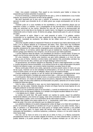 Calor. Una presión moderada. Pero aquél no era momento para hablar e incluso me
sorprendió que hubiera advertido mi presencia.
    Frunció el entrecejo, y entrecerró ligeramente los ojos y, como si obedecieran a sus mudas
órdenes, los remeros aminoraron el ritmo de las paladas.
    Me sentí fascinado por lo que veía, y advertí, al aumentar mi concentración, que podía
apreciar el poder que emanaba de él, un latido grave que surgía acompasado con el de su
corazón.
    También pude oír a unos mortales en los acantilados y en las estrechas playas que se
extendían a babor y a estribor. Los vi congregados en los promontorios o corriendo hacia la
orilla con antorchas en las manos. Mientras los veía allí, de pie en la semioscuridad del
anochecer con la vista fija en los faroles de nuestro barco, me llegaron sus pensamientos tan
nítidamente como si fueran voces. El idioma era griego, desconocido para mí, pero el mensaje
era claro:
    Está pasando el señor. Bajad a ver: está pasando el señor. Y la palabra «señor»
incorporaba en su significado una vaga sugerencia de algo sobrenatural. Y una oleada de
veneración, mezclada de excitación, se alzaba de las orillas como un coro de susurros
superpuestos.
    ¡Escuchar aquello cortaba la respiración! Pensé en el mortal al que había aterrorizado en El
Cairo y en la antigua debacle en el escenario del teatro. Pero, salvo esos dos humillantes
incidentes, había vagado invisible por el mundo durante diez años, y aquellos mortales,
aquellos campesinos de ropas pardas congregados para contemplar el paso del barco, sabían
quién era Marius. O, al menos, sabían algo de lo que en realidad era. Aunque no utilizaban el
término griego para referirse a los vampiros, uno de los pocos que había aprendido.
    Y pronto dejamos atrás las playas. Los acantilados se cerraron a ambos lados. El barco se
deslizó con los remos sobre las olas. Los elevados farallones de roca reducían la luz del cielo.
    En unos instantes, vi abrirse ante nosotros una gran bahía plateada y un muro de roca
cortado a pico al frente, mientras a ambos lados unas laderas más practicables cerraban las
aguas. El muro era tan alto y vertical, que no logré distinguir nada en la cima.
    Al aproximarnos, los remeros redujeron la velocidad. El barco viraba ligeramente a un lado,
y, cuando derivamos hacia el acantilado, vi la confusa forma de un viejo embarcadero de piedra
cubierto de brillante musgo. Los remeros habían levantado sus palas hacia el cielo.
    Marius continuaba inmóvil como antes, ejerciendo una leve presión sobre mi mano con una
de las suyas, mientras con la otra señalaba el embarcadero y el muro de roca que se alzaba
como la noche misma, en el cual se reflejaba, difusa, la luz de nuestros fanales.
    Cuando estábamos a apenas un par de metros del embarcadero —peligrosamente cerca
para un barco del tamaño y tonelaje que parecía tener éste—, noté que nos deteníamos.
    A continuación, Marius me tomó de la mano y cruzamos juntos la cubierta. Montamos sobre
la borda del barco. Un criado de cabello oscuro se acercó y depositó una bolsa en la mano de
Marius. Luego, los dos juntos saltamos al embarcadero de piedra, salvando sin el menor sonido
la distancia sobre las aguas.
    Volví la vista y contemplé la nave, que se mecía ligeramente. Los remeros empezaban a
bajar otra vez las palas. Instantes después, el barco se dirigía hacia las luces lejanas de una
pequeña población al otro lado de la bahía.
    Marius y yo nos quedamos solos en la oscuridad, y, cuando la embarcación no fue más que
un punto oscuro en las aguas brillantes, le vi señalar una angosta escalera tallada en la roca.
    —Ve delante de mí, Lestat —me indicó.
    La subida me sentó bien. Me gustó escalar con rapidez la cuesta, seguir los peldaños
bastamente tallados y los tramos en zigzag, notar cómo arreciaba el viento y ver el agua cada
vez más lejana y quieta, como si el movimiento de las olas hubiera cesado.
    Marius sólo estaba unos pasos detrás de mí, y, nuevamente, pude notar y escuchar aquel
latido de poder. Era como una vibración que me calaba los huesos.
    Los peldaños tallados en la piedra desaparecían antes de llegar a la mitad del acantilado y
pronto me encontré siguiendo un sendero por el que no pasaría ni una cabra montes. Aquí y
allá, un peñasco o un afloramiento de rocas ponía un margen entre nosotros y una posible
caída a las aguas, pero, la mayor parte del tiempo, el sendero mismo era lo único que
sobresalía del acantilado y, conforme subíamos y subíamos, incluso a mí me entró miedo de
mirar hacia abajo.
    Una vez, con la mano en torno a la rama de un árbol, lo hice y vi a Marius avanzando
pausadamente hacia mí con la bolsa colgada al hombro y la mano derecha libre. La bahía, el
pueblo distante y el puerto parecían de juguete, un diorama montado por un niño con un
 
