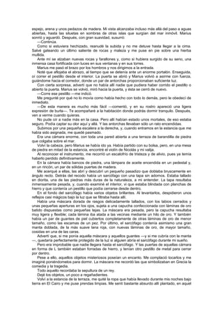espejo, arena y unos pedazos de madera. Mi vista alcanzaba incluso más allá del paso a aguas
abiertas, hasta las siluetas en sombras de otras islas que surgían del mar inmóvil. Marius
sonrió y aguardó. Después, con gran suavidad, susurró:
    —Continúa.
    Como si estuviera hechizado, reanudé la subida y no me detuve hasta llegar a la cima.
Salvé gateando un último saliente de rocas y maleza y me puse en pie sobre una hierba
mullida.
    Ante mí se alzaban nuevas rocas y farallones y, como si hubiera surgido de su seno, una
inmensa casa fortificada con luces en sus ventanas y en sus torres.
    Marius me pasó el brazo por los hombros y nos dirigimos a la entrada.
    Noté que aflojaba el abrazo, al tiempo que se detenía ante un enorme portalón. Enseguida,
oí correr el pestillo desde el interior. La puerta se abrió y Marius volvió a asirme con fuerza,
guiándome hacia el corredor, donde un par de antorchas proporcionaban suficiente luz.
    Con cierta sorpresa, advertí que no había allí nadie que pudiera haber corrido el pestillo o
abierto la puerta. Marius se volvió, miró hacia la puerta, y ésta se cerró de nuevo.
    —Corre ese pestillo —me indicó.
    Me pregunté por qué no lo movía como había hecho con todo lo demás, pero le obedecí de
inmediato.
    —De esta manera es mucho más fácil —comentó, y en su rostro apareció una ligera
expresión de burla—. Te acompañaré a la habitación donde podrás dormir tranquilo. Después,
ven a verme cuando quieras.
    No pude oír a nadie más en la casa. Pero allí habían estado unos mortales, de eso estaba
seguro. Podía captar su olor aquí y allá. Y las antorchas llevaban sólo un rato encendidas.
    Subimos por una pequeña escalera a la derecha, y, cuando entramos en la estancia que me
había sido asignada, me quedé pasmado.
    Era una cámara enorme, con toda una pared abierta a una terraza de barandilla de piedra
que colgaba sobre el mar.
    Volví la cabeza, pero Marius se había ido ya. Había partido con su bolsa, pero, en una mesa
de piedra en mitad de la estancia, encontré el violín de Nicolás y mi valija.
    Al reconocer el instrumento, me recorrió un escalofrío de tristeza y de alivio, pues ya temía
haberlo perdido definitivamente.
    En la cámara había bancos de piedra, una lámpara de aceite encendida en un pedestal y,
en un rincón, un par de sólidas puertas de madera.
    Me acerqué a ellas, las abrí y descubrí un pequeño pasadizo que doblaba bruscamente en
ángulo recto. Detrás del recodo había un sarcófago con una tapa sin adornos. Estaba tallado
en diorita, una de las piedras más duras de la naturaleza, a mi entender. La tapa resultaba
inmensamente pesada, y, cuando examiné el interior, vi que estaba blindada con planchas de
hierro y que contenía un pestillo que podía cerrarse desde dentro.
    En el fondo del sarcófago había varios objetos brillantes. Al levantarlos, despidieron unos
reflejos casi mágicos bajo la luz que se filtraba hasta allí.
    Había una máscara dorada de rasgos delicadamente tallados, con los labios cerrados y
unas pequeñas aperturas en los ojos, sujeta a una capucha confeccionada con láminas de oro
batido dispuestas como pequeñas tejas. La máscara era pesada, pero la capucha resultaba
muy ligera y flexible; cada lámina iba atada a las vecinas mediante un hilo de oro. Y también
había un par de guantes de piel cubiertos completamente de otras láminas de oro de menor
tamaño, como las escamas de un pez. Por último, el sarcófago contenía asimismo una gran
manta doblada, de la más suave lana roja, con nuevas láminas de oro, de mayor tamaño,
cosidas en una de las caras.
    Advertí que, si me ponía aquella máscara y aquellos guantes —y si me cubría con la manta
—, quedaría perfectamente protegido de la luz si alguien abría el sarcófago durante mi sueño.
    Pero era improbable que nadie llegara hasta el sarcófago. Y las puertas de aquellas cámara
en forma de L también estaban forradas de hierro, y tenían otro pestillo de metal para cerrar
por dentro.
    Pese a ello, aquellos objetos misteriosos poseían un encanto. Me complació tocarlos y me
imaginé poniéndomelos para dormir. La máscara me recordó las que simbolizaban en Grecia la
comedia y la tragedia.
    Todo aquello recordaba la sepultura de un rey.
    Dejé los objetos, un poco a regañadientes.
    Volví a la estancia de la terraza, me quité la ropa que había llevado durante mis noches bajo
tierra en El Cairo y me puse prendas limpias. Me sentí bastante absurdo allí plantado, en aquel
 