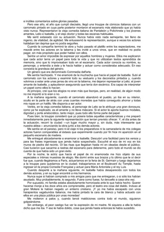 e inútiles comentarios sobre glorias pasadas.
    Pero ese año, el año que cumplí dieciséis, llegó una trouppe de cómicos italianos con un
carromato pintado en cuya parte posterior montaron el escenario más elaborado que yo había
visto nunca. Representaron la vieja comedia italiana de Pantaleón y Polichinela y los jóvenes
amantes, Lelio e Isabella, y el viejo doctor y todas las escenas habituales.
    Me sentí extasiado con su actuación. Nunca había visto nada semejante, tan lleno de
ingenio, de vitalidad, de agilidad. Me entusiasmó la representación, aunque a veces los actores
hablaban tan deprisa que no podía seguirles.
    Cuando la compañía terminó la obra y hubo pasado el platillo entre los espectadores, me
mezclé entre los actores en la taberna y les invité a unos vinos, que en realidad no podía
pagar, sin más propósito que poder hablar con ellos.
    Sentía un amor imposible de expresar por aquellos hombres y mujeres. Ellos me explicaron
que cada actor tenía un papel para toda la vida y que no utilizaban textos aprendidos de
memoria, sino que lo improvisaban todo en el escenario. Cada actor conocía su nombre, su
personaje, y entendía a éste y le hacía hablar y actuar corno consideraba adecuado. En eso
consistía la grandeza del género.
    Un género que era denominado Commedia dell'arte.
    Me sentía hechizado. Y me enamoré de la muchacha que hacía el papel de Isabella. Subí al
carromato con los actores y examiné todo su vestuario y los decorados pintados y, cuando
volvimos a estar ante unas jarras de vino en la taberna, me dejaron representar a Lelio, el joven
amante de Isabella, y aplaudieron asegurando que tenía don escénico. Era capaz de interpretar
un papel como ellos lo hacían.
    Al principio, creí que los elogios no eran más que lisonjas, pero, en realidad, de algún modo
no me importó si lo eran o no.
    A la mañana siguiente, cuando el carromato abandonó el pueblo, yo iba en su interior,
oculto en la parte de atrás con unas cuantas monedas que había conseguido ahorrar y todas
mis ropas en un hatillo. Me disponía a ser actor.
    Veréis, en la vieja comedia italiana, al personaje de Lelio se le atribuye una gran donosura;
como ya he explicado, es el amante y no lleva máscara. Si el actor le aporta buenos modales,
dignidad y porte aristocrático, tanto mejor, pues todo ello forma parte del papel.
    Pues bien, la trouppe consideró que yo poseía todas aquellas características y me preparó
inmediatamente para la siguiente representación que tenían previsto ofrecer. Y, el día antes de
la actuación, recorrí la ciudad —un lugar mucho mayor y, sin duda, más interesante que
nuestra aldea— anunciando la obra junto a los demás actores.
    Me sentía en el paraíso, pero ni el viaje ni los preparativos ni la camaradería de mis colegas
actores fueron comparables al éxtasis que experimenté cuando por fin hice mi aparición en el
pequeño escenario de madera.
    Me entregué alocadamente a enamorar a Isabella. Descubrí una facilidad para los versos y
para las frases ingeniosas que jamás había sospechado. Escuché el eco de mi voz en los
muros de piedra del recinto. Oí las risas que llegaban hasta mí en oleadas desde el público.
Casi tuvieron que sacarme a rastras del escenario para detenerme, pero todo el mundo se dio
cuenta de que había sido un gran éxito.
    Por la noche, la actriz que hacía el papel de mi enamorada me hizo objeto de sus
especiales e íntimas muestras de elogio. Me dormí entre sus brazos y lo último que le oí decir
fue que, cuando llegáramos a París, actuaríamos en la feria de St. Germain y luego dejaríamos
a la trouppe para quedarnos en la ciudad; trabajaríamos en el Boulevard du Temple, hasta
ingresar en la propia Comedie Française y actuar para María Antonieta y el rey Luis.
    Cuando desperté a la mañana siguiente, mi Isabella había desaparecido con todos los
demás actores, y en su lugar encontré a mis hermanos.
    Nunca supe si habían comprado a mis amigos para que me entregaran, o si sólo los habían
asustado. Muy probablemente, lo segundo. Fuera como fuese, fui devuelto a casa otra vez.
    Por supuesto, mi familia estaba absolutamente horrorizada ante lo que había hecho. Querer
hacerse monje a los doce años era comprensible, pero el teatro era cosa del diablo. Incluso al
gran Moliere le habían negado un entierro cristiano. ¡Y yo me había escapado con unos
harapientos vagabundos italianos, me había pintado la cara de blanco y había actuado con
ellos en una plaza pública por unas monedas!
    Me molieron a palos y, cuando lancé maldiciones contra todo el mundo, siguieron
golpeándome.
    Sin embargo, el peor castigo fue ver la expresión de mi madre. Ni siquiera a ella le había
dicho que me iba. Y eso le había dolido, cosa que jamás hasta entonces le había sucedido.
 