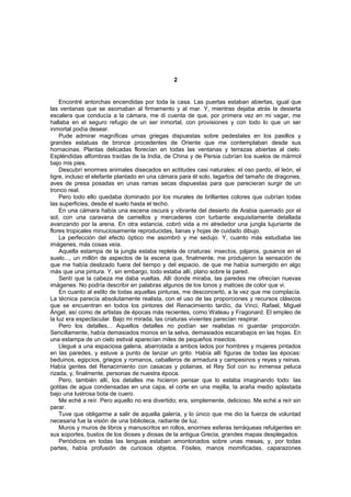 2


    Encontré antorchas encendidas por toda la casa. Las puertas estaban abiertas, igual que
las ventanas que se asomaban al firmamento y al mar. Y, mientras dejaba atrás la desierta
escalera que conducía a la cámara, me di cuenta de que, por primera vez en mi vagar, me
hallaba en el seguro refugio de un ser inmortal, con provisiones y con todo lo que un ser
inmortal podía desear.
    Pude admirar magníficas urnas griegas dispuestas sobre pedestales en los pasillos y
grandes estatuas de bronce procedentes de Oriente que me contemplaban desde sus
hornacinas. Plantas delicadas florecían en todas las ventanas y terrazas abiertas al cielo.
Espléndidas alfombras traídas de la India, de China y de Persia cubrían los suelos de mármol
bajo mis pies.
    Descubrí enormes animales disecados en actitudes casi naturales: el oso pardo, el león, el
tigre, incluso el elefante plantado en una cámara para él solo, lagartos del tamaño de dragones,
aves de presa posadas en unas ramas secas dispuestas para que parecieran surgir de un
tronco real.
    Pero todo ello quedaba dominado por los murales de brillantes colores que cubrían todas
las superficies, desde el suelo hasta el techo.
    En una cámara había una escena oscura y vibrante del desierto de Arabia quemado por el
sol, con una caravana de camellos y mercaderes con turbante exquisitamente detallada
avanzando por la arena. En otra estancia, cobró vida a mi alrededor una jungla lujuriante de
flores tropicales minuciosamente reproducidas, lianas y hojas de cuidado dibujo.
    La perfección del efecto óptico me asombró y me sedujo. Y, cuanto más estudiaba las
imágenes, más cosas veía.
    Aquella estampa de la jungla estaba repleta de criaturas: insectos, pájaros, gusanos en el
suelo..., un millón de aspectos de la escena que, finalmente, me produjeron la sensación de
que me había deslizado fuera del tiempo y del espacio, de que me había sumergido en algo
más que una pintura. Y, sin embargo, todo estaba allí, plano sobre la pared.
    Sentí que la cabeza me daba vueltas. Allí donde miraba, las paredes me ofrecían nuevas
imágenes. No podría describir en palabras algunos de los tonos y matices de color que vi.
    En cuanto al estilo de todas aquellas pinturas, me desconcertó, a la vez que me complacía.
La técnica parecía absolutamente realista, con el uso de las proporciones y recursos clásicos
que se encuentran en todos los pintores del Renacimiento tardío, da Vinci, Rafael, Miguel
Ángel, así como de artistas de épocas más recientes, como Wateau y Fragonard. El empleo de
la luz era espectacular. Bajo mi mirada, las criaturas vivientes parecían respirar.
    Pero los detalles... Aquellos detalles no podían ser realistas ni guardar proporción.
Sencillamente, había demasiados monos en la selva, demasiados escarabajos en las hojas. En
una estampa de un cielo estival aparecían miles de pequeños insectos.
    Llegué a una espaciosa galena, abarrotada a ambos lados por hombres y mujeres pintados
en las paredes, y estuve a punto de lanzar un grito. Había allí figuras de todas las épocas:
beduinos, egipcios, griegos y romanos, caballeros de armadura y campesinos y reyes y reinas.
Había gentes del Renacimiento con casacas y polainas, el Rey Sol con su inmensa peluca
rizada, y, finalmente, personas de nuestra época.
    Pero, también allí, los detalles me hicieron pensar que lo estaba imaginando todo: las
gotitas de agua condensadas en una capa, el corte en una mejilla, la araña medio aplastada
bajo una lustrosa bota de cuero.
    Me eché a reír. Pero aquello no era divertido; era, simplemente, delicioso. Me eché a reír sin
parar.
    Tuve que obligarme a salir de aquella galería, y lo único que me dio la fuerza de voluntad
necesaria fue la visión de una biblioteca, radiante de luz.
    Muros y muros de libros y manuscritos en rollos, enormes esferas terráqueas refulgentes en
sus soportes, bustos de los dioses y diosas de la antigua Grecia, grandes mapas desplegados.
    Periódicos en todas las lenguas estaban amontonados sobre unas mesas, y, por todas
partes, había profusión de curiosos objetos. Fósiles, manos momificadas, caparazones
 