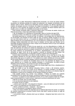 3


    Penetré en un salón dieciochesco brillantemente iluminado. Los muros de piedra estaban
recubiertos de refinados paneles de madera de palisandro con espejos enmarcados que se
alzaban hasta el techo. Observé los habituales arcones pintados, los sillones tapizados, los
cuadros de paisajes oscuros y frondosos, los relojes de porcelana. Vi una pequeña colección
de libros en unos armarios de puertas de cristal y un periódico de fecha reciente sobre una
mesilla, junto a un sillón con mantelillos de brocado en los brazos.
    Unas puertas corredizas altas y estrechas daban paso a la terraza de piedra, donde una
hilera de azucenas y rosas rojas perfumaban el ambiente.
    Y allí, de espaldas a mí y apoyado en la barandilla, había un hombre del siglo XVIII.
    Cuando se volvió y me indicó con un gesto que saliera a la terraza, vi que era Marius.
    Iba vestido igual que yo. La levita era roja, no violácea, y los encajes eran de Valenciennes,
no de Bruselas, pero llevaba el mismo estilo de ropa, el lustroso cabello recogido en la nuca
con una cinta oscura como yo, y no parecía en absoluto tan etéreo como Armand, sino que
daba el aspecto de una superpresencia, de un ser de blancura y perfección imposibles, que, sin
embargo, estaba relacionado con todo el que le rodeaba: con las ropas que llevaba, con la
barandilla de piedra donde tenía la mano, incluso con el momento mismo en que una nubécula
pasó ante la brillante media luna.
    Saboreé aquel instante, el hecho de que aquel ser y yo nos dispusiéramos a hablar, de
estar allí realmente. Mi cabeza aún estaba tan despejada como en el barco. Seguía sin sentir la
sed y me di cuenta de que era su sangre corriendo por mis venas lo que me mantenía. Todos
los viejos misterios se concentraban en mi interior, despertándome y aguzando mi mente.
¿Estarían en algún rincón de la isla aquellos a quienes se llamaba Los Que Deben Ser
Guardados? ¿Conocería por fin la respuesta a aquél y a tantos otros interrogantes?
    Avancé hasta la barandilla y me detuve al lado de Marius, con la vista fija en el mar. Sus
ojos estaban clavados en una isla a apenas media milla de la costa, a nuestros pies. Estaba
escuchando algo que yo no podía oír. Y el costado de su rostro, bañado por la luz que surgía
de las puertas abiertas a nuestra espalda, producía la espantosa sensación de ser de piedra.
    No obstante, le vi volverse de inmediato hacia mí con una expresión de alegría; su liso
rostro adquirió por un instante una vitalidad imposible y, a continuación, me pasó el brazo
alrededor de los hombros y me condujo de nuevo al interior del salón.
    Caminaba con el mismo ritmo que un mortal, con el paso ligero pero firme y desplazando el
cuerpo por el espacio con toda normalidad.
    Me guió hasta un par de sillones colocados frente a frente y allí tomamos asiento.
Estábamos más o menos en el centro de la estancia. La terraza quedaba a la derecha y
contábamos con una clara iluminación gracias a la lámpara del techo y a la decena larga de
candelabros y brazos de luz instalados en las paredes forradas de madera.
    Todo aquello parecía muy normal, muy civilizado. Y Marius se instaló con evidente
comodidad entre los cojines de brocado, curvando los dedos en torno a los brazos del sillón.
    Al sonreír, su aspecto se hizo totalmente humano. En su rostro surgieron todas las arrugas,
toda la expresividad de un rostro humano, hasta que la sonrisa se desvaneció de nuevo.
    Traté de no mirarle, pero no pude evitarlo.
    Y en sus facciones apareció un aire malévolo.
    El corazón me dio un vuelco.
    —¿Qué te sería más fácil —me preguntó en francés—, que yo te dijera por qué te he traído
aquí, o que tú me explicaras por qué querías verme?
    —Bueno, prefiero lo primero —respondí—. Que hables tú.
    Con una risa blanda y conciliadora, Marius continuó:
    —Eres una criatura notable. No esperaba que te metieras bajo tierra tan pronto. La mayoría
de nosotros experimenta su primera muerte mucho más tarde: cuando ya tienen un siglo de
existencia, incluso dos.
    —¿La primera muerte? ¿Quieres decir que es habitual... refugiarse bajo tierra como lo he
hecho yo?
 