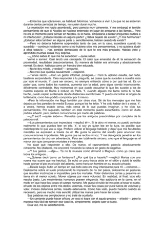 —Entre los que sobreviven, es habitual. Morimos. Volvemos a vivir. Los que no se entierran
durante ciertos períodos de tiempo, no suelen durar mucho.
     La revelación me había asombrado, pero parecía muy coherente. Y me embargó el terrible
pensamiento de que si Nicolás se hubiera enterrado en lugar de arrojarse a las llamas... Pero
no era el momento para pensar en Nicolás. Si lo hacía, empezaría a lanzar preguntas inútiles a
mi interlocutor: ¿Estaba Nicolás en alguna parte? ¿Había dejado de existir? ¿Y mis hermanos?
¿Estaban ellos también en alguna parte o, sencillamente, habían cesado de existir?
     —Pero no debería haberme sorprendido tanto de que, en tu caso, sucediera cuando ha
sucedido —continuó hablando como si no hubiera oído mis pensamientos, o no quisiera aludir
a ellos todavía—. Has perdido demasiado de lo que te era más preciado. Habías visto y
aprendido muchas cosas muy deprisa.
     —¿Cómo sabes lo que me ha sucedido? —quise saber.
     Volvió a sonreír. Casi lanzó una carcajada. El calor que emanaba de él, la sensación de
proximidad, resultaban desconcertantes. Su manera de hablar era animada y absolutamente
normal. Es decir, hablaba como un francés bien educado.
     —No te doy miedo, ¿verdad? —preguntó.
     —No creo que quieras causármelo —respondí.
     —Tienes razón. —Con un gesto informal, prosiguió—: Pero tu aplomo resulta, con todo,
bastante sorprendente. Para responder a tu pregunta, sé cosas que le suceden a nuestra raza
por todo el mundo. Y, para ser sincero, no siempre entiendo cómo o por qué las sé. Es un
poder que, como todos los nuestros, aumenta con la edad, pero sigue siendo inconsistente,
difícilmente controlable. Hay momentos en que puedo escuchar lo que les sucede a los de
nuestra especie en Roma e incluso en París. Y, cuando alguien me llama como tú lo has
hecho, puedo captar su llamada desde distancias asombrosas. Y puedo encontrar el origen de
la llamada, como has podido comprobar por ti mismo.
     »Pero la información me llega también por otras vías. Sé de los mensajes que me has
dejado por las paredes de media Europa, porque los he leído. Y he oído hablar de ti a otros. Y,
a veces, hemos estado cerca, más cerca de lo que puedas imaginar, y he oído tus
pensamientos. Por supuesto, también en este momento puedo escucharlos, como sin duda
podrás advertir, pero prefiero comunicarme por medio de palabras.
     —¿Y eso? —quise saber—. Pensaba que los antiguos prescindirían por completo de la
palabra oral.
     —Los pensamientos son imprecisos —explicó él—. Si te abro mi mente, no puedo controlar
realmente lo que puedas leer en ella. Y, si soy yo quien lee en la tuya, es posible que
malinterprete lo que vea u oiga. Prefiero utilizar el lenguaje hablado y dejar que mis facultades
mentales se expresen a través de él. Me gusta la alarma del sonido para anunciar mis
comunicaciones importantes. Me gusta que se reciba mi voz. Y me desagrada penetrar en los
pensamientos de otro sin advertencia. Para ser totalmente sincero, creo que el lenguaje es el
mayor don que comparten mortales e inmortales.
     No supe qué responder a ello. De nuevo, el razonamiento parecía absolutamente
coherente. No obstante, me encontré moviendo la cabeza en gesto de negativa.
     —Y tus gestos...—dije—. Tú no te mueves como Armand o Magnus, como yo creía que
todos los antiguos...
     —¿Quieres decir como un fantasma? ¿Por qué iba a hacerlo? —replicó Marius con una
nueva risa suave que me hechizó. Se echó un poco hacia atrás en el sillón y dobló la rodilla
hasta apoyar el pie en el cojín del asiento, como haría un hombre en su estudio privado.
     —Desde luego, hubo un tiempo en que todo esto era muy interesante para mí —comentó—.
Deslizarme sobre el suelo produciendo la impresión de no dar pasos, colocarme en posturas
que resultan incómodas o imposibles para los mortales. Volar distancias cortas y posarme en
tierra sin el menor sonido. Mover objetos por mera voluntad. En realidad, al final, todo ello
resulta basto. Los movimientos humanos poseen elegancia. Hay sabiduría en la carne, en el
modo en que hace las cosas el cuerpo humano. Me gusta el ruido de mis pies al tocar el suelo,
el tacto de los objetos entre mis dedos. Además, mover las cosas por pura fuerza de voluntad y
volar, incluso distancias cortas, resulta extenuante. Como has visto, puedo hacerlo cuando es
necesario, pero es mucho más sencillo utilizar las manos para hacer las cosas.
     Sus palabras me complacieron y no traté de ocultarlo.
     —Un cantante puede hacer añicos un vaso si logra dar el agudo preciso —añadió—, pero la
manera más fácil de romper ese vaso es, simplemente, dejarlo caer al suelo.
     Esta vez, me reí abiertamente.
 